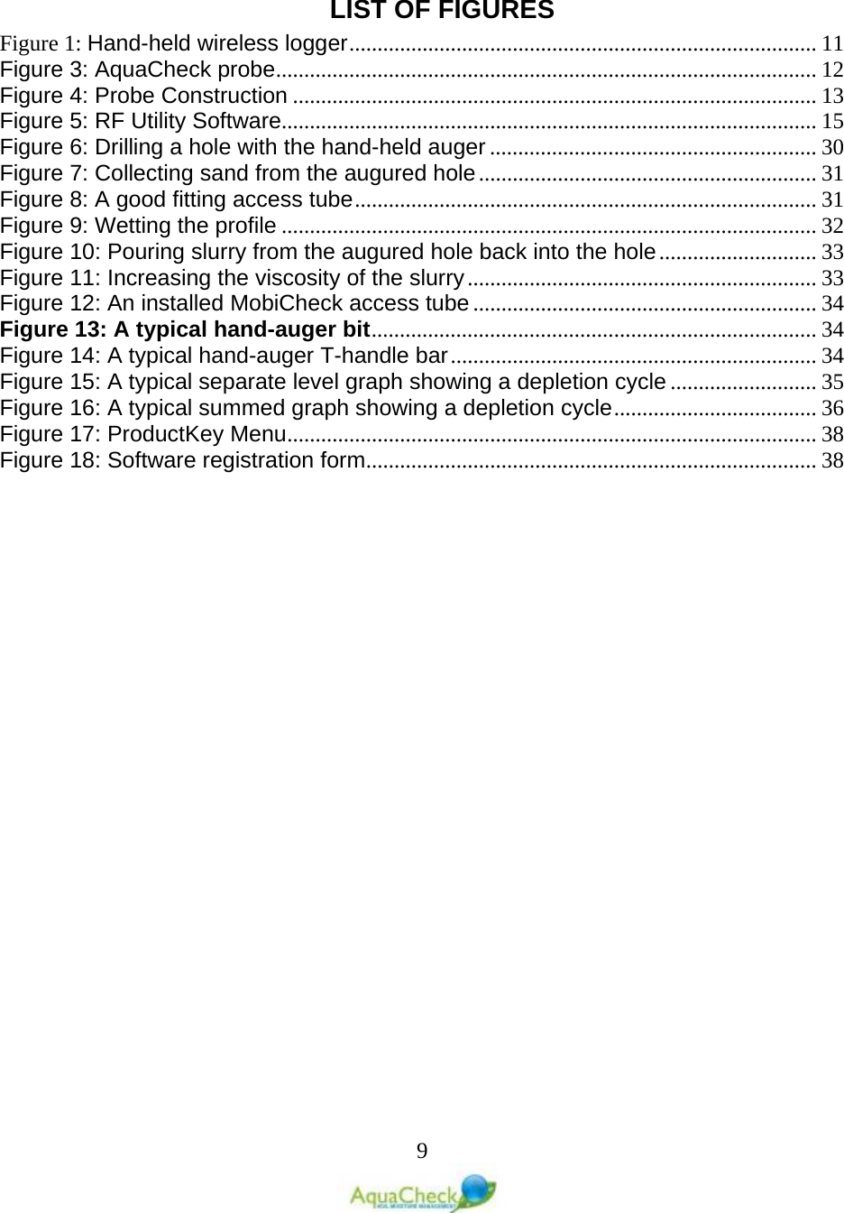   9  LIST OF FIGURES Figure 1: Hand-held wireless logger ................................................................................... 11 Figure 3: AquaCheck probe ................................................................................................ 12 Figure 4: Probe Construction ............................................................................................. 13 Figure 5: RF Utility Software............................................................................................... 15 Figure 6: Drilling a hole with the hand-held auger .......................................................... 30 Figure 7: Collecting sand from the augured hole ............................................................ 31 Figure 8: A good fitting access tube .................................................................................. 31 Figure 9: Wetting the profile ............................................................................................... 32 Figure 10: Pouring slurry from the augured hole back into the hole ............................ 33 Figure 11: Increasing the viscosity of the slurry .............................................................. 33 Figure 12: An installed MobiCheck access tube ............................................................. 34 Figure 13: A typical hand-auger bit ............................................................................... 34 Figure 14: A typical hand-auger T-handle bar ................................................................. 34 Figure 15: A typical separate level graph showing a depletion cycle .......................... 35 Figure 16: A typical summed graph showing a depletion cycle .................................... 36 Figure 17: ProductKey Menu .............................................................................................. 38 Figure 18: Software registration form ................................................................................ 38  