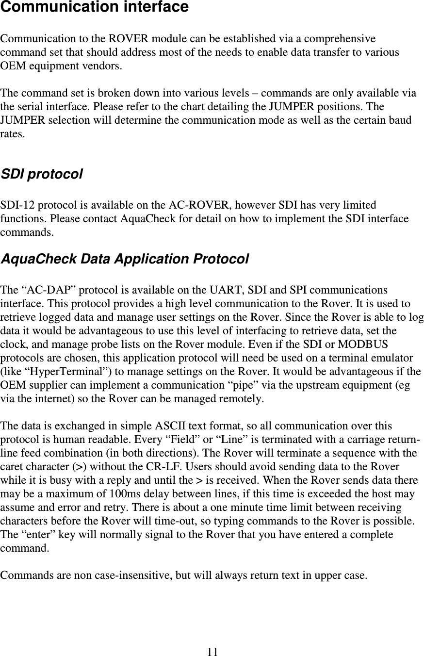   11 Communication interface  Communication to the ROVER module can be established via a comprehensive command set that should address most of the needs to enable data transfer to various OEM equipment vendors.  The command set is broken down into various levels – commands are only available via the serial interface. Please refer to the chart detailing the JUMPER positions. The JUMPER selection will determine the communication mode as well as the certain baud rates.  SDI protocol  SDI-12 protocol is available on the AC-ROVER, however SDI has very limited functions. Please contact AquaCheck for detail on how to implement the SDI interface commands. AquaCheck Data Application Protocol  The “AC-DAP” protocol is available on the UART, SDI and SPI communications interface. This protocol provides a high level communication to the Rover. It is used to retrieve logged data and manage user settings on the Rover. Since the Rover is able to log data it would be advantageous to use this level of interfacing to retrieve data, set the clock, and manage probe lists on the Rover module. Even if the SDI or MODBUS protocols are chosen, this application protocol will need be used on a terminal emulator (like “HyperTerminal”) to manage settings on the Rover. It would be advantageous if the OEM supplier can implement a communication “pipe” via the upstream equipment (eg via the internet) so the Rover can be managed remotely.  The data is exchanged in simple ASCII text format, so all communication over this protocol is human readable. Every “Field” or “Line” is terminated with a carriage return-line feed combination (in both directions). The Rover will terminate a sequence with the caret character (&gt;) without the CR-LF. Users should avoid sending data to the Rover while it is busy with a reply and until the &gt; is received. When the Rover sends data there may be a maximum of 100ms delay between lines, if this time is exceeded the host may assume and error and retry. There is about a one minute time limit between receiving characters before the Rover will time-out, so typing commands to the Rover is possible. The “enter” key will normally signal to the Rover that you have entered a complete command.  Commands are non case-insensitive, but will always return text in upper case.  