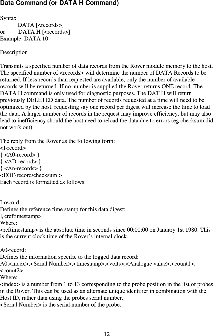   12 Data Command (or DATA H Command)  Syntax   DATA [&lt;records&gt;] or         DATA H [&lt;records&gt;] Example: DATA 10  Description  Transmits a specified number of data records from the Rover module memory to the host. The specified number of &lt;records&gt; will determine the number of DATA Records to be returned. If less records than requested are available, only the number of available records will be returned. If no number is supplied the Rover returns ONE record. The DATA H command is only used for diagnostic purposes. The DAT H will return previously DELETED data. The number of records requested at a time will need to be optimized by the host, requesting say one record per digest will increase the time to load the data. A larger number of records in the request may improve efficiency, but may also lead to inefficiency should the host need to reload the data due to errors (eg checksum did not work out)  The reply from the Rover as the following form: &lt;I-record&gt; { &lt;A0-record&gt; } { &lt;AD-record&gt; } { &lt;An-records&gt; } &lt;EOF-record/checksum &gt; Each record is formatted as follows:   I-record: Defines the reference time stamp for this data digest: I,&lt;reftimestamp&gt; Where: &lt;reftimestamp&gt; is the absolute time in seconds since 00:00:00 on January 1st 1980. This is the current clock time of the Rover’s internal clock.  A0-record: Defines the information specific to the logged data record: A0,&lt;index&gt;,&lt;Serial Number&gt;,&lt;timestamp&gt;,&lt;volts&gt;,&lt;Analogue value&gt;,&lt;count1&gt;, &lt;count2&gt; Where: &lt;index&gt; is a number from 1 to 13 corresponding to the probe position in the list of probes in the Rover. This can be used as an alternate unique identifier in combination with the Host ID, rather than using the probes serial number. &lt;Serial Number&gt; is the serial number of the probe. 