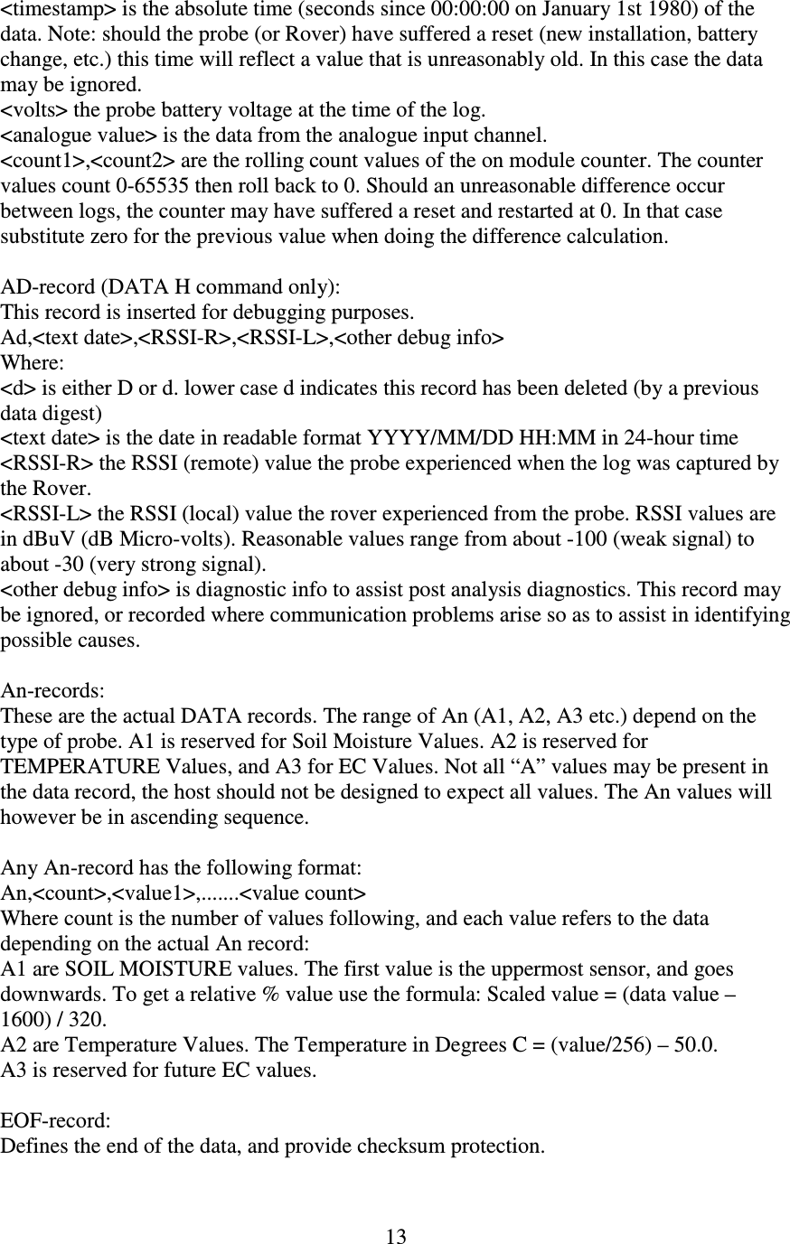   13 &lt;timestamp&gt; is the absolute time (seconds since 00:00:00 on January 1st 1980) of the data. Note: should the probe (or Rover) have suffered a reset (new installation, battery change, etc.) this time will reflect a value that is unreasonably old. In this case the data may be ignored. &lt;volts&gt; the probe battery voltage at the time of the log. &lt;analogue value&gt; is the data from the analogue input channel. &lt;count1&gt;,&lt;count2&gt; are the rolling count values of the on module counter. The counter values count 0-65535 then roll back to 0. Should an unreasonable difference occur between logs, the counter may have suffered a reset and restarted at 0. In that case substitute zero for the previous value when doing the difference calculation.  AD-record (DATA H command only): This record is inserted for debugging purposes.  Ad,&lt;text date&gt;,&lt;RSSI-R&gt;,&lt;RSSI-L&gt;,&lt;other debug info&gt; Where: &lt;d&gt; is either D or d. lower case d indicates this record has been deleted (by a previous data digest) &lt;text date&gt; is the date in readable format YYYY/MM/DD HH:MM in 24-hour time &lt;RSSI-R&gt; the RSSI (remote) value the probe experienced when the log was captured by the Rover. &lt;RSSI-L&gt; the RSSI (local) value the rover experienced from the probe. RSSI values are in dBuV (dB Micro-volts). Reasonable values range from about -100 (weak signal) to about -30 (very strong signal). &lt;other debug info&gt; is diagnostic info to assist post analysis diagnostics. This record may be ignored, or recorded where communication problems arise so as to assist in identifying possible causes.  An-records: These are the actual DATA records. The range of An (A1, A2, A3 etc.) depend on the type of probe. A1 is reserved for Soil Moisture Values. A2 is reserved for TEMPERATURE Values, and A3 for EC Values. Not all “A” values may be present in the data record, the host should not be designed to expect all values. The An values will however be in ascending sequence.  Any An-record has the following format: An,&lt;count&gt;,&lt;value1&gt;,.......&lt;value count&gt; Where count is the number of values following, and each value refers to the data depending on the actual An record: A1 are SOIL MOISTURE values. The first value is the uppermost sensor, and goes downwards. To get a relative % value use the formula: Scaled value = (data value – 1600) / 320. A2 are Temperature Values. The Temperature in Degrees C = (value/256) – 50.0. A3 is reserved for future EC values.  EOF-record: Defines the end of the data, and provide checksum protection. 