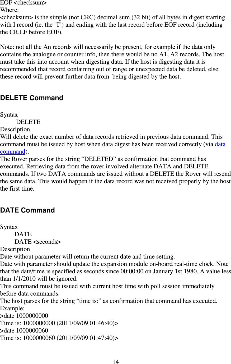   14 EOF &lt;checksum&gt; Where: &lt;checksum&gt; is the simple (not CRC) decimal sum (32 bit) of all bytes in digest starting with I record (ie. the &quot;I&quot;) and ending with the last record before EOF record (including the CR,LF before EOF).  Note: not all the An records will necessarily be present, for example if the data only contains the analogue or counter info, then there would be no A1, A2 records. The host must take this into account when digesting data. If the host is digesting data it is recommended that record containing out of range or unexpected data be deleted, else these record will prevent further data from  being digested by the host.  DELETE Command  Syntax           DELETE Description Will delete the exact number of data records retrieved in previous data command. This command must be issued by host when data digest has been received correctly (via data command). The Rover parses for the string “DELETED” as confirmation that command has executed. Retrieving data from the rover involved alternate DATA and DELETE commands. If two DATA commands are issued without a DELETE the Rover will resend the same data. This would happen if the data record was not received properly by the host the first time.  DATE Command  Syntax          DATE          DATE &lt;seconds&gt; Description Date without parameter will return the current date and time setting. Date with parameter should update the expansion module on-board real-time clock. Note that the date/time is specified as seconds since 00:00:00 on January 1st 1980. A value less than 1/1/2010 will be ignored. This command must be issued with current host time with poll session immediately before data commands. The host parses for the string “time is:” as confirmation that command has executed. Example: &gt;date 1000000000 Time is: 1000000000 (2011/09/09 01:46:40)&gt; &gt;date 1000000060 Time is: 1000000060 (2011/09/09 01:47:40)&gt; 