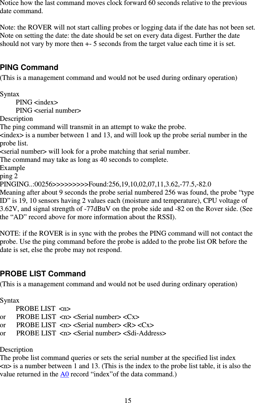   15 Notice how the last command moves clock forward 60 seconds relative to the previous date command.  Note: the ROVER will not start calling probes or logging data if the date has not been set. Note on setting the date: the date should be set on every data digest. Further the date should not vary by more then +- 5 seconds from the target value each time it is set.  PING Command (This is a management command and would not be used during ordinary operation)  Syntax          PING &lt;index&gt;          PING &lt;serial number&gt; Description The ping command will transmit in an attempt to wake the probe. &lt;index&gt; is a number between 1 and 13, and will look up the probe serial number in the probe list. &lt;serial number&gt; will look for a probe matching that serial number. The command may take as long as 40 seconds to complete. Example ping 2 PINGING..:00256&gt;&gt;&gt;&gt;&gt;&gt;&gt;&gt;&gt;Found:256,19,10,02,07,11,3.62,-77.5,-82.0 Meaning after about 9 seconds the probe serial numbered 256 was found, the probe “type ID” is 19, 10 sensors having 2 values each (moisture and temperature), CPU voltage of 3.62V, and signal strength of -77dBuV on the probe side and -82 on the Rover side. (See the “AD” record above for more information about the RSSI).  NOTE: if the ROVER is in sync with the probes the PING command will not contact the probe. Use the ping command before the probe is added to the probe list OR before the date is set, else the probe may not respond.  PROBE LIST Command (This is a management command and would not be used during ordinary operation)  Syntax          PROBE LIST  &lt;n&gt; or      PROBE LIST  &lt;n&gt; &lt;Serial number&gt; &lt;Cx&gt; or      PROBE LIST  &lt;n&gt; &lt;Serial number&gt; &lt;R&gt; &lt;Cx&gt; or      PROBE LIST  &lt;n&gt; &lt;Serial number&gt; &lt;Sdi-Address&gt;  Description The probe list command queries or sets the serial number at the specified list index &lt;n&gt; is a number between 1 and 13. (This is the index to the probe list table, it is also the value returned in the A0 record “index”of the data command.) 