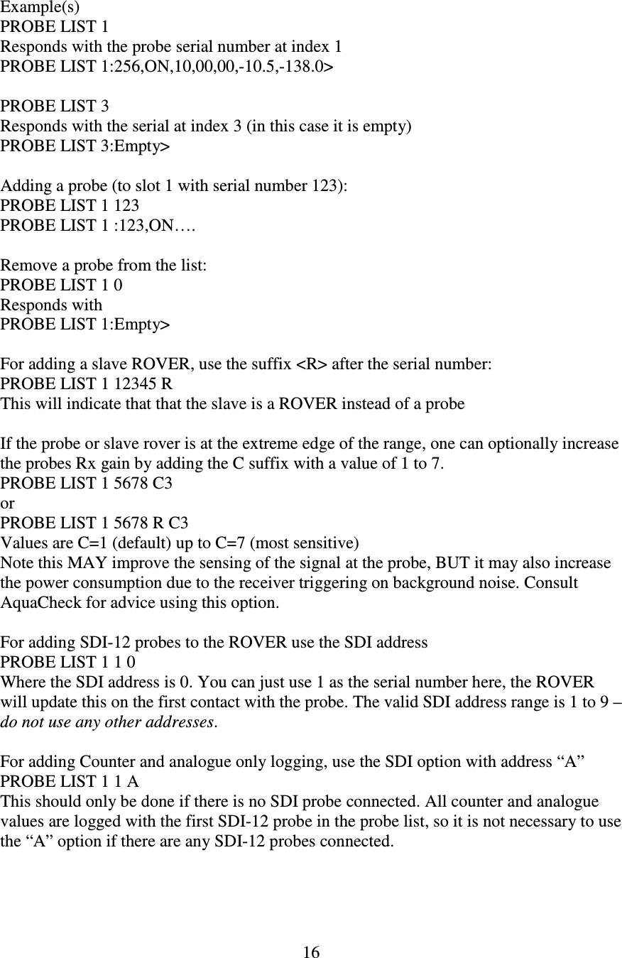   16  Example(s) PROBE LIST 1 Responds with the probe serial number at index 1 PROBE LIST 1:256,ON,10,00,00,-10.5,-138.0&gt;  PROBE LIST 3 Responds with the serial at index 3 (in this case it is empty) PROBE LIST 3:Empty&gt;  Adding a probe (to slot 1 with serial number 123): PROBE LIST 1 123 PROBE LIST 1 :123,ON….  Remove a probe from the list: PROBE LIST 1 0 Responds with PROBE LIST 1:Empty&gt;  For adding a slave ROVER, use the suffix &lt;R&gt; after the serial number: PROBE LIST 1 12345 R This will indicate that that the slave is a ROVER instead of a probe  If the probe or slave rover is at the extreme edge of the range, one can optionally increase the probes Rx gain by adding the C suffix with a value of 1 to 7. PROBE LIST 1 5678 C3 or PROBE LIST 1 5678 R C3 Values are C=1 (default) up to C=7 (most sensitive) Note this MAY improve the sensing of the signal at the probe, BUT it may also increase the power consumption due to the receiver triggering on background noise. Consult AquaCheck for advice using this option.  For adding SDI-12 probes to the ROVER use the SDI address PROBE LIST 1 1 0 Where the SDI address is 0. You can just use 1 as the serial number here, the ROVER will update this on the first contact with the probe. The valid SDI address range is 1 to 9 – do not use any other addresses.  For adding Counter and analogue only logging, use the SDI option with address “A” PROBE LIST 1 1 A This should only be done if there is no SDI probe connected. All counter and analogue values are logged with the first SDI-12 probe in the probe list, so it is not necessary to use the “A” option if there are any SDI-12 probes connected.  