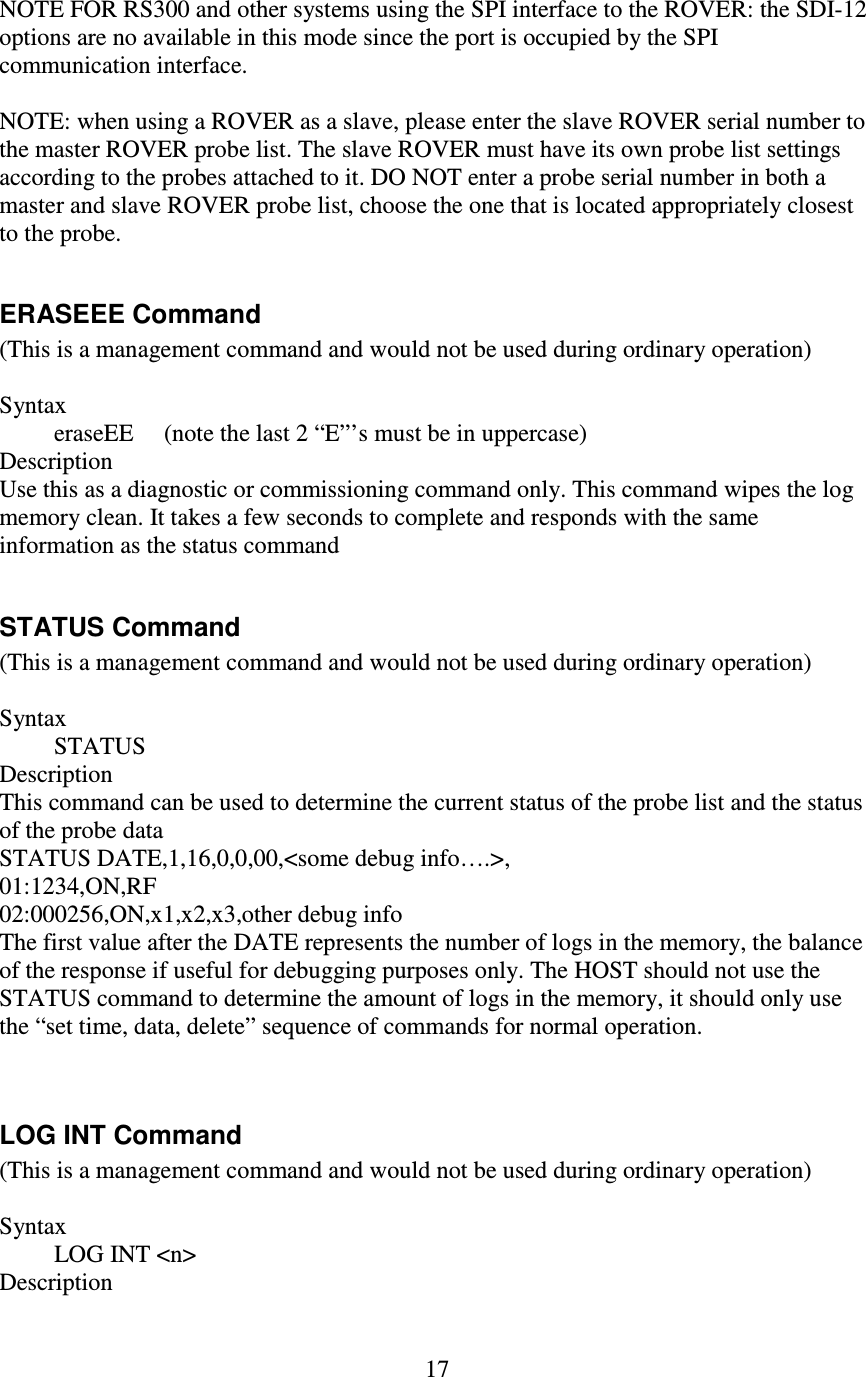   17 NOTE FOR RS300 and other systems using the SPI interface to the ROVER: the SDI-12 options are no available in this mode since the port is occupied by the SPI communication interface.  NOTE: when using a ROVER as a slave, please enter the slave ROVER serial number to the master ROVER probe list. The slave ROVER must have its own probe list settings according to the probes attached to it. DO NOT enter a probe serial number in both a master and slave ROVER probe list, choose the one that is located appropriately closest to the probe.  ERASEEE Command (This is a management command and would not be used during ordinary operation)  Syntax          eraseEE     (note the last 2 “E”’s must be in uppercase) Description Use this as a diagnostic or commissioning command only. This command wipes the log memory clean. It takes a few seconds to complete and responds with the same information as the status command  STATUS Command (This is a management command and would not be used during ordinary operation)  Syntax          STATUS Description This command can be used to determine the current status of the probe list and the status of the probe data STATUS DATE,1,16,0,0,00,&lt;some debug info….&gt;, 01:1234,ON,RF 02:000256,ON,x1,x2,x3,other debug info The first value after the DATE represents the number of logs in the memory, the balance of the response if useful for debugging purposes only. The HOST should not use the STATUS command to determine the amount of logs in the memory, it should only use the “set time, data, delete” sequence of commands for normal operation.   LOG INT Command (This is a management command and would not be used during ordinary operation)  Syntax          LOG INT &lt;n&gt; Description 