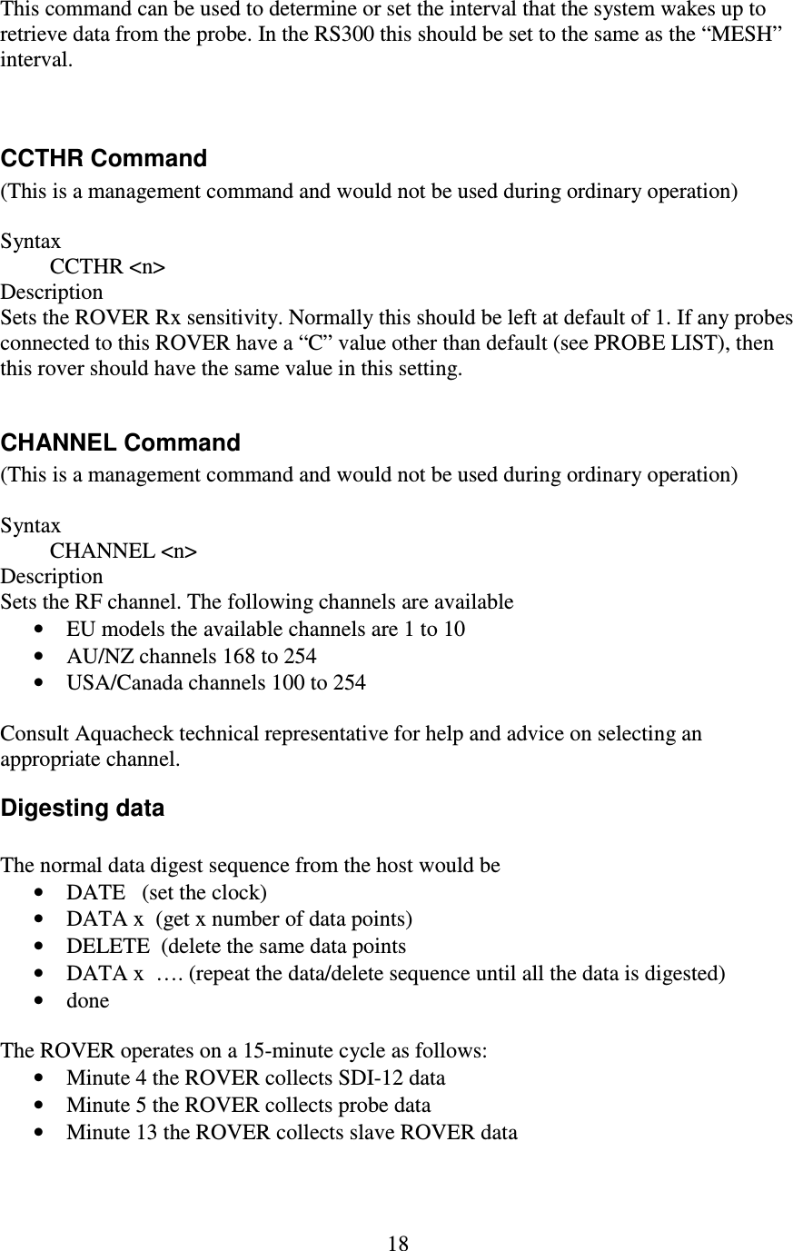   18 This command can be used to determine or set the interval that the system wakes up to retrieve data from the probe. In the RS300 this should be set to the same as the “MESH” interval.   CCTHR Command (This is a management command and would not be used during ordinary operation)  Syntax          CCTHR &lt;n&gt; Description Sets the ROVER Rx sensitivity. Normally this should be left at default of 1. If any probes connected to this ROVER have a “C” value other than default (see PROBE LIST), then this rover should have the same value in this setting.  CHANNEL Command (This is a management command and would not be used during ordinary operation)  Syntax          CHANNEL &lt;n&gt; Description Sets the RF channel. The following channels are available • EU models the available channels are 1 to 10 • AU/NZ channels 168 to 254 • USA/Canada channels 100 to 254  Consult Aquacheck technical representative for help and advice on selecting an appropriate channel. Digesting data  The normal data digest sequence from the host would be • DATE   (set the clock) • DATA x  (get x number of data points) • DELETE  (delete the same data points • DATA x  …. (repeat the data/delete sequence until all the data is digested) • done  The ROVER operates on a 15-minute cycle as follows: • Minute 4 the ROVER collects SDI-12 data • Minute 5 the ROVER collects probe data • Minute 13 the ROVER collects slave ROVER data  