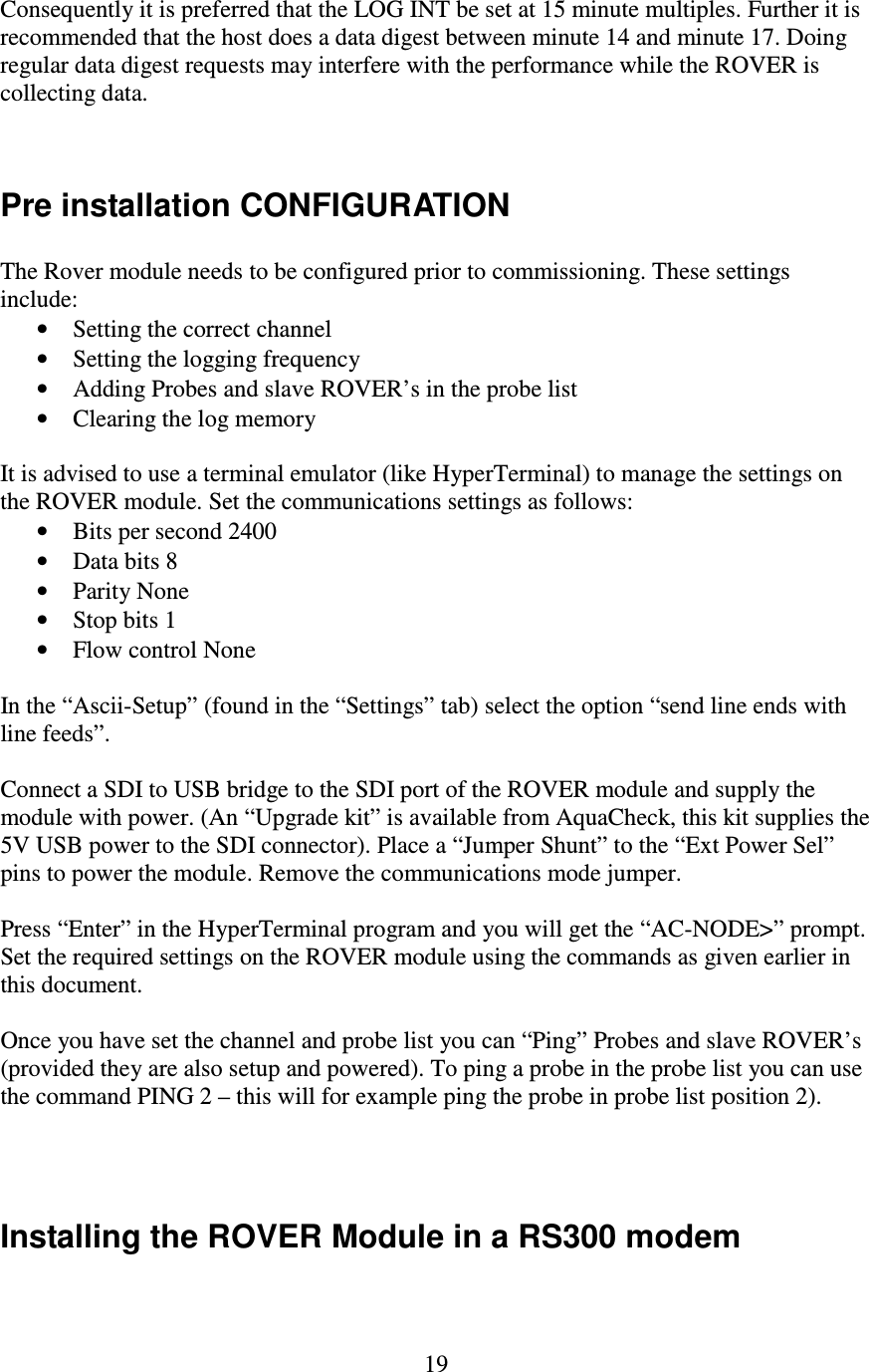   19 Consequently it is preferred that the LOG INT be set at 15 minute multiples. Further it is recommended that the host does a data digest between minute 14 and minute 17. Doing regular data digest requests may interfere with the performance while the ROVER is collecting data.   Pre installation CONFIGURATION  The Rover module needs to be configured prior to commissioning. These settings include: • Setting the correct channel • Setting the logging frequency • Adding Probes and slave ROVER’s in the probe list • Clearing the log memory  It is advised to use a terminal emulator (like HyperTerminal) to manage the settings on the ROVER module. Set the communications settings as follows: • Bits per second 2400 • Data bits 8 • Parity None • Stop bits 1 • Flow control None  In the “Ascii-Setup” (found in the “Settings” tab) select the option “send line ends with line feeds”.  Connect a SDI to USB bridge to the SDI port of the ROVER module and supply the module with power. (An “Upgrade kit” is available from AquaCheck, this kit supplies the 5V USB power to the SDI connector). Place a “Jumper Shunt” to the “Ext Power Sel” pins to power the module. Remove the communications mode jumper.  Press “Enter” in the HyperTerminal program and you will get the “AC-NODE&gt;” prompt. Set the required settings on the ROVER module using the commands as given earlier in this document.  Once you have set the channel and probe list you can “Ping” Probes and slave ROVER’s (provided they are also setup and powered). To ping a probe in the probe list you can use the command PING 2 – this will for example ping the probe in probe list position 2).    Installing the ROVER Module in a RS300 modem  