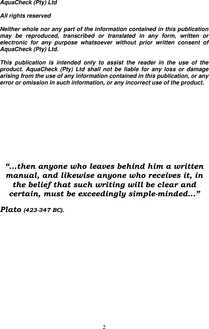   2 AquaCheck (Pty) Ltd    All rights reserved  Neither whole nor any part of the information contained in this publication may  be  reproduced,  transcribed  or  translated  in  any  form,  written  or electronic  for  any  purpose  whatsoever  without  prior  written  consent  of AquaCheck (Pty) Ltd.  This  publication  is  intended  only  to  assist  the  reader  in  the  use  of  the product.  AquaCheck  (Pty)  Ltd  shall  not  be  liable  for  any  loss  or  damage arising from the use of any information contained in this publication, or any error or omission in such information, or any incorrect use of the product.         “...then anyone who leaves behind him a written manual, and likewise anyone who receives it, in the belief that such writing will be clear and certain, must be exceedingly simple-minded...” Plato (423-347 BC).
