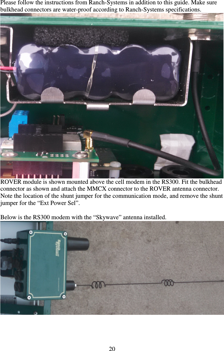   20 Please follow the instructions from Ranch-Systems in addition to this guide. Make sure bulkhead connectors are water-proof according to Ranch-Systems specifications.  ROVER module is shown mounted above the cell modem in the RS300. Fit the bulkhead connector as shown and attach the MMCX connector to the ROVER antenna connector. Note the location of the shunt jumper for the communication mode, and remove the shunt jumper for the “Ext Power Sel”.  Below is the RS300 modem with the “Skywave” antenna installed.  