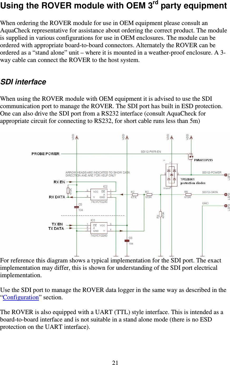   21 Using the ROVER module with OEM 3rd party equipment  When ordering the ROVER module for use in OEM equipment please consult an AquaCheck representative for assistance about ordering the correct product. The module is supplied in various configurations for use in OEM enclosures. The module can be ordered with appropriate board-to-board connectors. Alternately the ROVER can be ordered as a “stand alone” unit – where it is mounted in a weather-proof enclosure. A 3-way cable can connect the ROVER to the host system.  SDI interface  When using the ROVER module with OEM equipment it is advised to use the SDI communication port to manage the ROVER. The SDI port has built in ESD protection. One can also drive the SDI port from a RS232 interface (consult AquaCheck for appropriate circuit for connecting to RS232, for short cable runs less than 5m)   For reference this diagram shows a typical implementation for the SDI port. The exact implementation may differ, this is shown for understanding of the SDI port electrical implementation.  Use the SDI port to manage the ROVER data logger in the same way as described in the “Configuration” section.  The ROVER is also equipped with a UART (TTL) style interface. This is intended as a board-to-board interface and is not suitable in a stand alone mode (there is no ESD protection on the UART interface).   