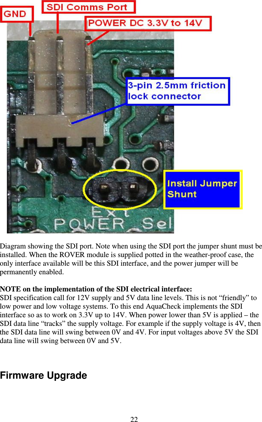   22   Diagram showing the SDI port. Note when using the SDI port the jumper shunt must be installed. When the ROVER module is supplied potted in the weather-proof case, the only interface available will be this SDI interface, and the power jumper will be permanently enabled.  NOTE on the implementation of the SDI electrical interface: SDI specification call for 12V supply and 5V data line levels. This is not “friendly” to low power and low voltage systems. To this end AquaCheck implements the SDI interface so as to work on 3.3V up to 14V. When power lower than 5V is applied – the SDI data line “tracks” the supply voltage. For example if the supply voltage is 4V, then the SDI data line will swing between 0V and 4V. For input voltages above 5V the SDI data line will swing between 0V and 5V.   Firmware Upgrade  