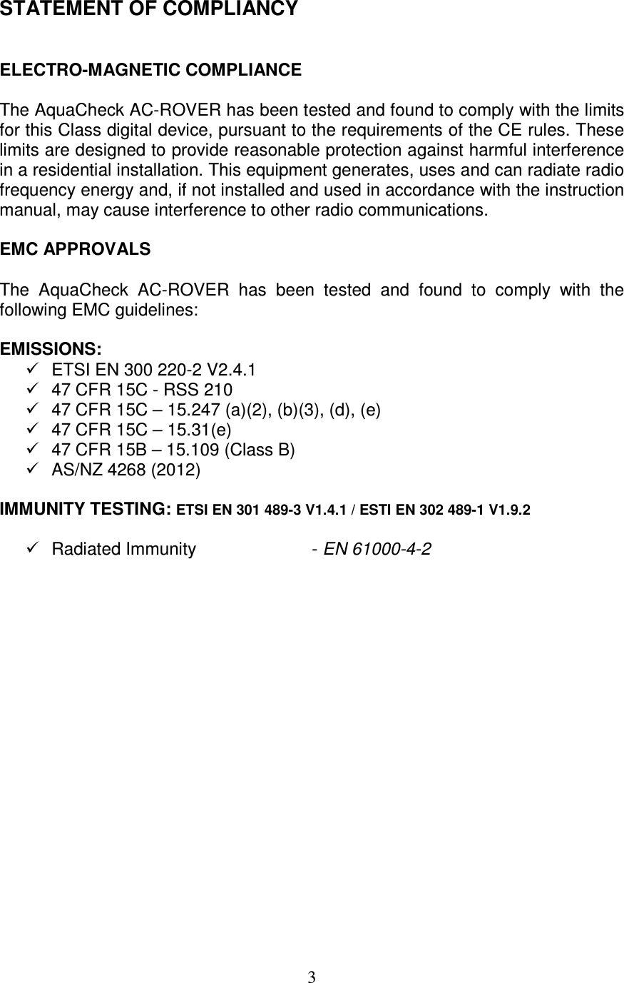   3 STATEMENT OF COMPLIANCY   ELECTRO-MAGNETIC COMPLIANCE  The AquaCheck AC-ROVER has been tested and found to comply with the limits for this Class digital device, pursuant to the requirements of the CE rules. These limits are designed to provide reasonable protection against harmful interference in a residential installation. This equipment generates, uses and can radiate radio frequency energy and, if not installed and used in accordance with the instruction manual, may cause interference to other radio communications.  EMC APPROVALS  The  AquaCheck  AC-ROVER  has  been  tested  and  found  to  comply  with  the following EMC guidelines:  EMISSIONS:   ETSI EN 300 220-2 V2.4.1   47 CFR 15C - RSS 210   47 CFR 15C – 15.247 (a)(2), (b)(3), (d), (e)   47 CFR 15C – 15.31(e)   47 CFR 15B – 15.109 (Class B)   AS/NZ 4268 (2012)  IMMUNITY TESTING: ETSI EN 301 489-3 V1.4.1 / ESTI EN 302 489-1 V1.9.2    Radiated Immunity       - EN 61000-4-2   