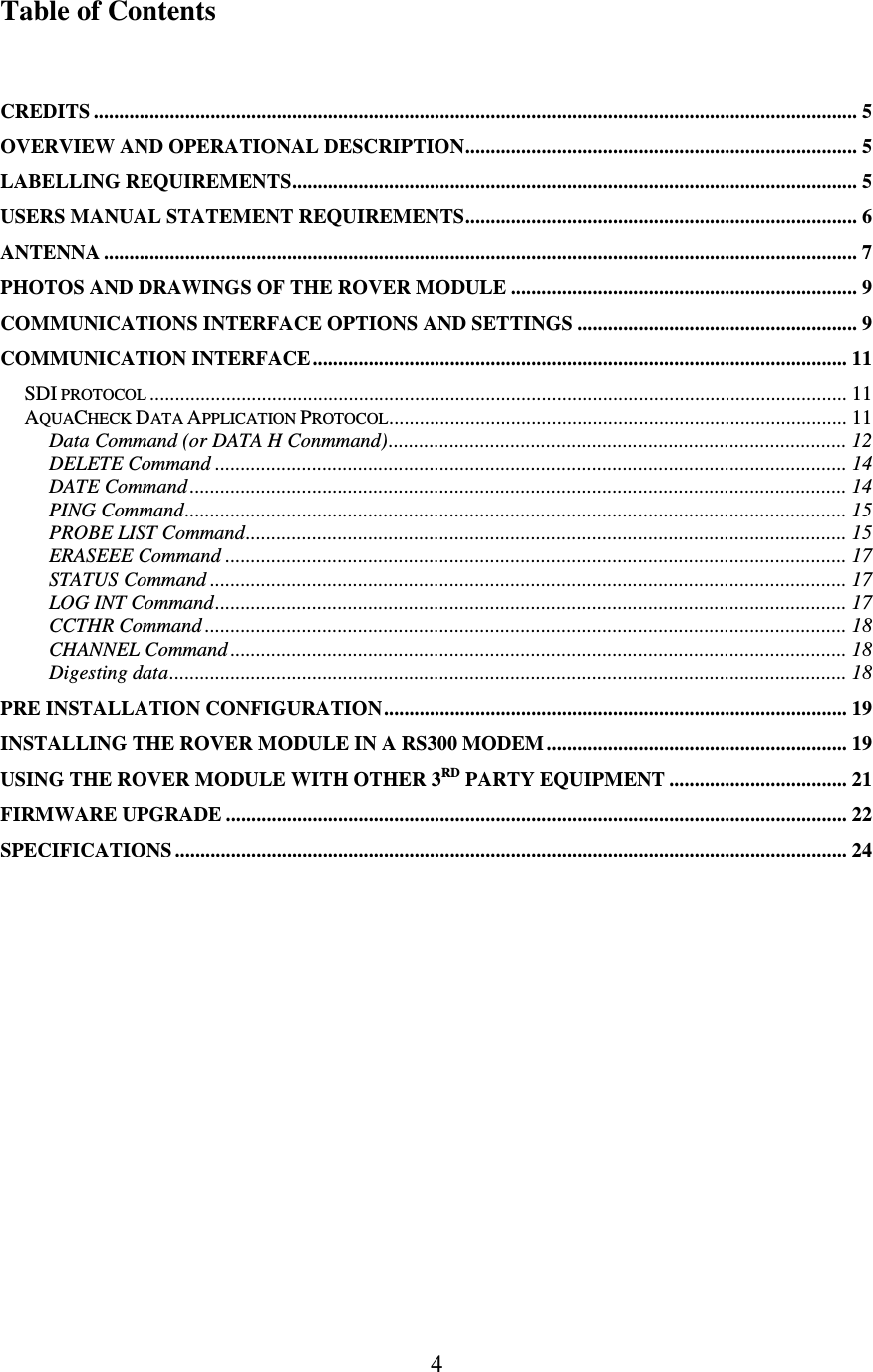   4 Table of Contents   CREDITS ...................................................................................................................................................... 5 OVERVIEW AND OPERATIONAL DESCRIPTION............................................................................. 5 LABELLING REQUIREMENTS............................................................................................................... 5 USERS MANUAL STATEMENT REQUIREMENTS............................................................................. 6 ANTENNA .................................................................................................................................................... 7 PHOTOS AND DRAWINGS OF THE ROVER MODULE .................................................................... 9 COMMUNICATIONS INTERFACE OPTIONS AND SETTINGS ....................................................... 9 COMMUNICATION INTERFACE......................................................................................................... 11 SDI PROTOCOL......................................................................................................................................... 11 AQUACHECK DATA APPLICATION PROTOCOL.......................................................................................... 11 Data Command (or DATA H Conmmand).......................................................................................... 12 DELETE Command ............................................................................................................................ 14 DATE Command ................................................................................................................................. 14 PING Command.................................................................................................................................. 15 PROBE LIST Command...................................................................................................................... 15 ERASEEE Command .......................................................................................................................... 17 STATUS Command ............................................................................................................................. 17 LOG INT Command............................................................................................................................ 17 CCTHR Command .............................................................................................................................. 18 CHANNEL Command ......................................................................................................................... 18 Digesting data..................................................................................................................................... 18 PRE INSTALLATION CONFIGURATION........................................................................................... 19 INSTALLING THE ROVER MODULE IN A RS300 MODEM ........................................................... 19 USING THE ROVER MODULE WITH OTHER 3RD PARTY EQUIPMENT ................................... 21 FIRMWARE UPGRADE .......................................................................................................................... 22 SPECIFICATIONS .................................................................................................................................... 24  