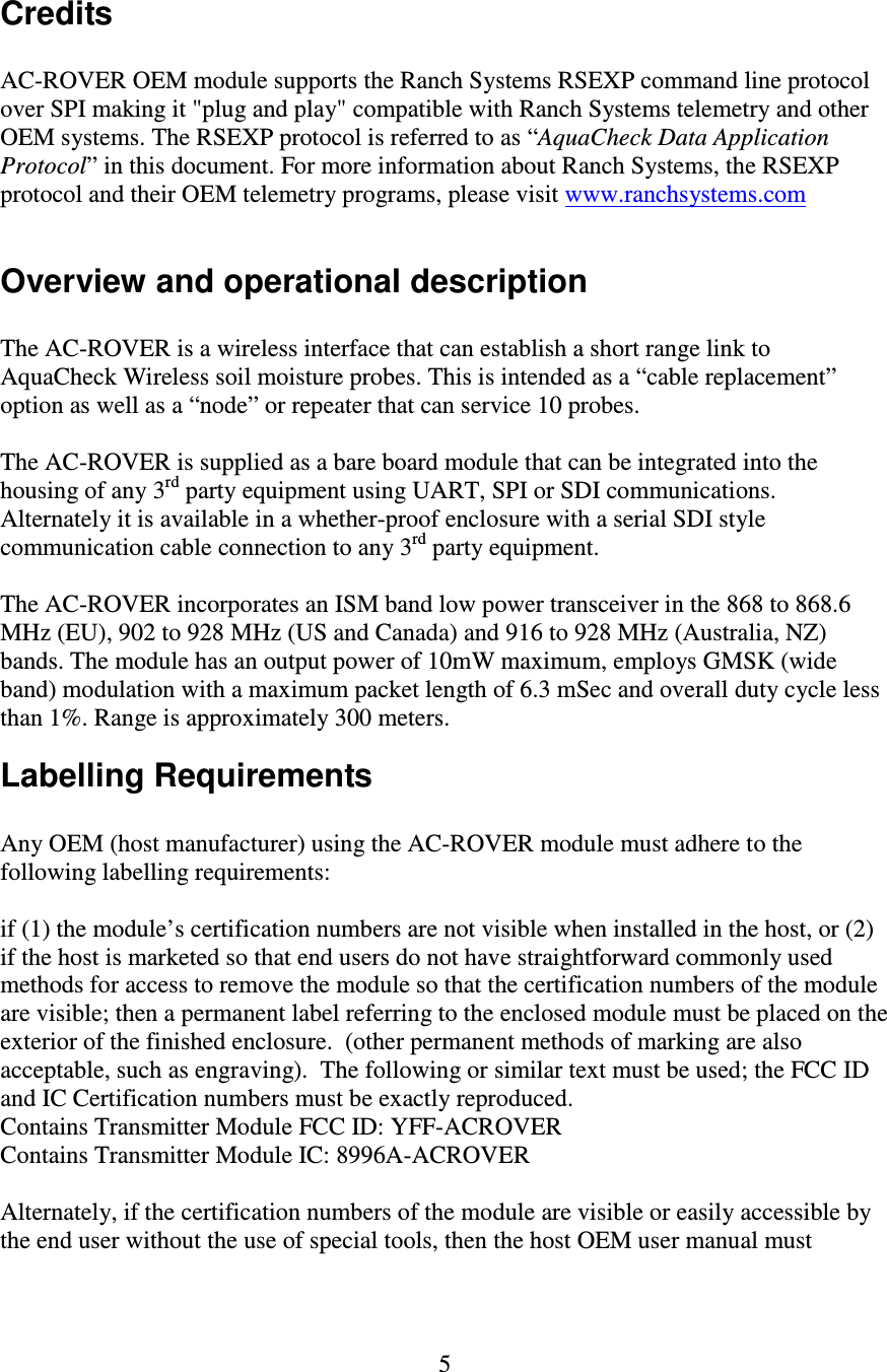   5 Credits  AC-ROVER OEM module supports the Ranch Systems RSEXP command line protocol over SPI making it &quot;plug and play&quot; compatible with Ranch Systems telemetry and other OEM systems. The RSEXP protocol is referred to as “AquaCheck Data Application Protocol” in this document. For more information about Ranch Systems, the RSEXP protocol and their OEM telemetry programs, please visit www.ranchsystems.com  Overview and operational description  The AC-ROVER is a wireless interface that can establish a short range link to AquaCheck Wireless soil moisture probes. This is intended as a “cable replacement” option as well as a “node” or repeater that can service 10 probes.  The AC-ROVER is supplied as a bare board module that can be integrated into the housing of any 3rd party equipment using UART, SPI or SDI communications. Alternately it is available in a whether-proof enclosure with a serial SDI style communication cable connection to any 3rd party equipment.  The AC-ROVER incorporates an ISM band low power transceiver in the 868 to 868.6 MHz (EU), 902 to 928 MHz (US and Canada) and 916 to 928 MHz (Australia, NZ) bands. The module has an output power of 10mW maximum, employs GMSK (wide band) modulation with a maximum packet length of 6.3 mSec and overall duty cycle less than 1%. Range is approximately 300 meters. Labelling Requirements  Any OEM (host manufacturer) using the AC-ROVER module must adhere to the following labelling requirements:   if (1) the module’s certification numbers are not visible when installed in the host, or (2) if the host is marketed so that end users do not have straightforward commonly used methods for access to remove the module so that the certification numbers of the module are visible; then a permanent label referring to the enclosed module must be placed on the exterior of the finished enclosure.  (other permanent methods of marking are also acceptable, such as engraving).  The following or similar text must be used; the FCC ID and IC Certification numbers must be exactly reproduced.   Contains Transmitter Module FCC ID: YFF-ACROVER  Contains Transmitter Module IC: 8996A-ACROVER  Alternately, if the certification numbers of the module are visible or easily accessible by the end user without the use of special tools, then the host OEM user manual must 