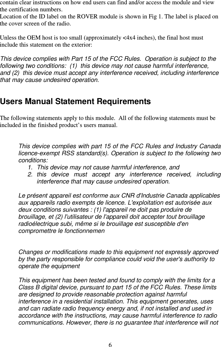   6 contain clear instructions on how end users can find and/or access the module and view the certification numbers. Location of the ID label on the ROVER module is shown in Fig 1. The label is placed on the cover screen of the radio.  Unless the OEM host is too small (approximately &lt;4x4 inches), the final host must include this statement on the exterior:  This device complies with Part 15 of the FCC Rules.  Operation is subject to the following two conditions:  (1)  this device may not cause harmful interference, and (2)  this device must accept any interference received, including interference that may cause undesired operation.  Users Manual Statement Requirements  The following statements apply to this module.  All of the following statements must be included in the finished product’s users manual.   This device complies with part 15 of the FCC Rules and Industry Canada licence-exempt RSS standard(s). Operation is subject to the following two conditions:  1.  This device may not cause harmful interference, and 2.  this  device  must  accept  any  interference  received,  including interference that may cause undesired operation.  Le présent appareil est conforme aux CNR d&apos;Industrie Canada applicables aux appareils radio exempts de licence. L&apos;exploitation est autorisée aux deux conditions suivantes : (1) l&apos;appareil ne doit pas produire de brouillage, et (2) l&apos;utilisateur de l&apos;appareil doit accepter tout brouillage radioélectrique subi, même si le brouillage est susceptible d&apos;en compromettre le fonctionnemen   Changes or modifications made to this equipment not expressly approved by the party responsible for compliance could void the user&apos;s authority to operate the equipment  This equipment has been tested and found to comply with the limits for a Class B digital device, pursuant to part 15 of the FCC Rules. These limits are designed to provide reasonable protection against harmful interference in a residential installation. This equipment generates, uses and can radiate radio frequency energy and, if not installed and used in accordance with the instructions, may cause harmful interference to radio communications. However, there is no guarantee that interference will not 