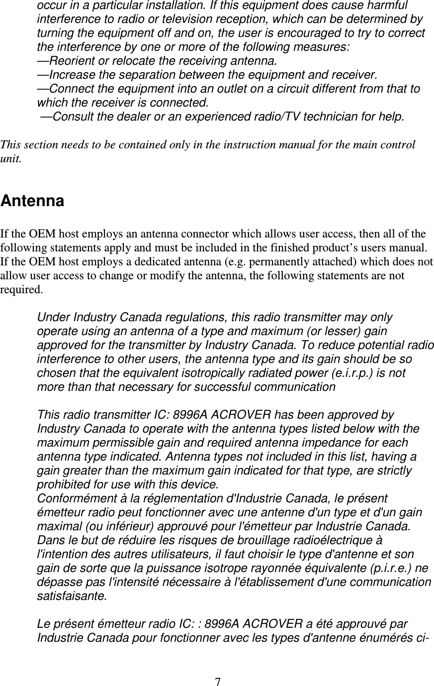   7 occur in a particular installation. If this equipment does cause harmful interference to radio or television reception, which can be determined by turning the equipment off and on, the user is encouraged to try to correct the interference by one or more of the following measures: —Reorient or relocate the receiving antenna.  —Increase the separation between the equipment and receiver.  —Connect the equipment into an outlet on a circuit different from that to which the receiver is connected.  —Consult the dealer or an experienced radio/TV technician for help.  This section needs to be contained only in the instruction manual for the main control unit.  Antenna  If the OEM host employs an antenna connector which allows user access, then all of the following statements apply and must be included in the finished product’s users manual.   If the OEM host employs a dedicated antenna (e.g. permanently attached) which does not allow user access to change or modify the antenna, the following statements are not required.  Under Industry Canada regulations, this radio transmitter may only operate using an antenna of a type and maximum (or lesser) gain approved for the transmitter by Industry Canada. To reduce potential radio interference to other users, the antenna type and its gain should be so chosen that the equivalent isotropically radiated power (e.i.r.p.) is not more than that necessary for successful communication  This radio transmitter IC: 8996A ACROVER has been approved by Industry Canada to operate with the antenna types listed below with the maximum permissible gain and required antenna impedance for each antenna type indicated. Antenna types not included in this list, having a gain greater than the maximum gain indicated for that type, are strictly prohibited for use with this device. Conformément à la réglementation d&apos;Industrie Canada, le présent émetteur radio peut fonctionner avec une antenne d&apos;un type et d&apos;un gain maximal (ou inférieur) approuvé pour l&apos;émetteur par Industrie Canada. Dans le but de réduire les risques de brouillage radioélectrique à l&apos;intention des autres utilisateurs, il faut choisir le type d&apos;antenne et son gain de sorte que la puissance isotrope rayonnée équivalente (p.i.r.e.) ne dépasse pas l&apos;intensité nécessaire à l&apos;établissement d&apos;une communication satisfaisante.  Le présent émetteur radio IC: : 8996A ACROVER a été approuvé par Industrie Canada pour fonctionner avec les types d&apos;antenne énumérés ci-