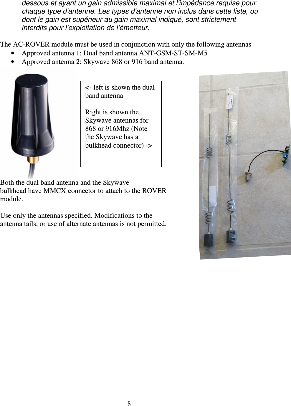   8 dessous et ayant un gain admissible maximal et l&apos;impédance requise pour chaque type d&apos;antenne. Les types d&apos;antenne non inclus dans cette liste, ou dont le gain est supérieur au gain maximal indiqué, sont strictement interdits pour l&apos;exploitation de l&apos;émetteur.  The AC-ROVER module must be used in conjunction with only the following antennas  • Approved antenna 1: Dual band antenna ANT-GSM-ST-SM-M5 • Approved antenna 2: Skywave 868 or 916 band antenna.  Both the dual band antenna and the Skywave bulkhead have MMCX connector to attach to the ROVER module.  Use only the antennas specified. Modifications to the antenna tails, or use of alternate antennas is not permitted.  &lt;- left is shown the dual band antenna  Right is shown the Skywave antennas for 868 or 916Mhz (Note the Skywave has a bulkhead connector) -&gt; 