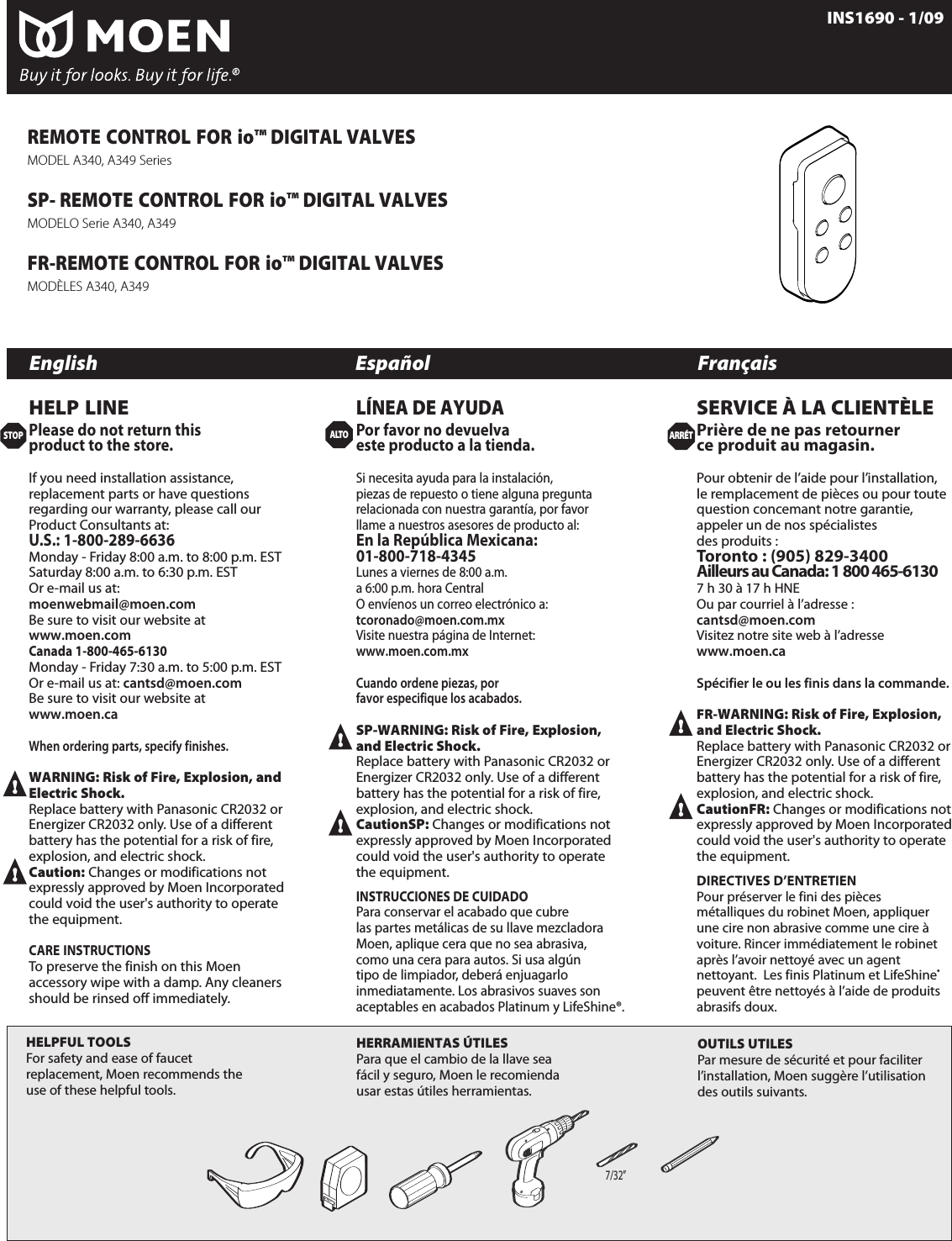 STOPARR&Eacute;TINS1690 - 1/09English Espa&ntilde;ol Fran&ccedil;aisDrill Motor &amp; Bit 7/32&rdquo;SP- Drill Motor &amp; Bit 7/32&rdquo;FR- Drill Motor &amp; Bit 7/32&rdquo;7/32&rdquo;HELPFUL TOOLSFor safety and ease of faucetreplacement, Moen recommends theuse of these helpful tools.HERRAMIENTAS &Uacute;TILESPara que el cambio de la llave seaf&aacute;cil y seguro, Moen le recomiendausar estas &uacute;tiles herramientas.OUTILS UTILESPar mesurede s&eacute;curit&eacute;et pour faciliterl&rsquo;installation, Moen sugg&egrave;re l&rsquo;utilisationdes outils suivants.HELP LINEPlease do not return thisproduct to the store.If you need installation assistance,replacement parts or have questionsregarding our warranty, please call ourProduct Consultants at:U.S.: 1-800-289-6636Monday - Friday 8:00 a.m. to 8:00 p.m. EST Saturday 8:00 a.m. to 6:30 p.m. EST Or e-mail us at:moenwebmail@moen.comBe sure to visit our website atwww.moen.comCanada 1-800-465-6130Monday - Friday 7:30 a.m. to 5:00 p.m. EST  Or e-mail us at: cantsd@moen.comBe sure to visit our website atwww.moen.caWhen ordering parts, specify finishes. WARNING: Risk of Fire, Explosion, andElectric Shock.Replacebattery with Panasonic CR2032 orEnergizer CR2032 only. Use of a differentbattery has the potential for a risk of fire,explosion, and electric shock.Caution: Changes or modifications notexpressly approved by Moen Incorporatedcould void the user's authority to operatethe equipment.CARE INSTRUCTIONSTo preserve the finish on this Moenaccessory wipe with a damp. Any cleanersshould be rinsed off immediately.L&Iacute;NEA DE AYUDAPor favor no devuelvaeste producto a la tienda.Si necesita ayuda para la instalaci&oacute;n,piezas de repuestootiene alguna preguntarelacionada con nuestragarant&iacute;a, por favorllame a nuestros asesores de productoal:En la Rep&uacute;blicaMexicana:01-800-718-4345Lunes a viernes de 8:00 a.m. a6:00 p.m. hora CentralOenv&iacute;enos un correo electr&oacute;nicoa:tcoronado@moen.com.mxVisitenuestrap&aacute;gina de Internet:www.moen.com.mxCuando ordene piezas, porfavor especifique los acabados.SP-WARNING: Risk of Fire, Explosion,and Electric Shock.Replace battery with Panasonic CR2032 orEnergizer CR2032 only. Use of a differentbattery has the potential for a risk of fire,explosion, and electric shock.CautionSP: Changes or modifications notexpressly approved by Moen Incorporatedcould void the user's authority to operatethe equipment.INSTRUCCIONES DE CUIDADOPara conservar el acabado que cubrelas partes met&aacute;licas de su llave mezcladoraMoen, aplique cera que no sea abrasiva,como una cera para autos. Si usa alg&uacute;ntipo de limpiador, deber&aacute; enjuagarloinmediatamente. Los abrasivos suaves sonaceptables en acabados Platinum y LifeShine&reg;.SERVICE &Agrave; LA CLIENT&Egrave;LEPri&egrave;re de ne pas retournerce produit au magasin.Pour obtenir de l&rsquo;aide pour l&rsquo;installation,le remplacement de pi&egrave;ces ou pour toutequestion concemant notre garantie,appeler un de nos sp&eacute;cialistes des produits :Toronto : (905) 829-3400 Ailleurs au Canada: 1 800 465-61307 h 30 &agrave; 17 h HNEOu par courriel &agrave; l&rsquo;adresse : cantsd@moen.comVisitez notre site web &agrave; l&rsquo;adressewww.moen.caSp&eacute;cifier le ou les finis dans la commande.FR-WARNING: Risk of Fire, Explosion,and Electric Shock.Replace battery with Panasonic CR2032 orEnergizer CR2032 only. Use of a differentbattery has the potential for a risk of fire,explosion, and electric shock.CautionFR: Changes or modifications notexpressly approved by Moen Incorporatedcould void the user's authority to operatethe equipment.DIRECTIVES D&rsquo;ENTRETIENPour pr&eacute;server le fini des pi&egrave;cesm&eacute;talliques du robinet Moen, appliquerune cire non abrasive comme une cire &agrave;voiture. Rincer imm&eacute;diatement le robinetapr&egrave;s l&rsquo;avoir nettoy&eacute; avec un agentnettoyant.  Les finis Platinum et LifeShine&reg;peuvent &ecirc;tre nettoy&eacute;s &agrave; l&rsquo;aide de produitsabrasifs doux.REMOTE CONTROL FOR io&trade; DIGITAL VALVESMODEL A340, A349 SeriesSP- REMOTE CONTROL FOR io&trade; DIGITAL VALVESMODELO Serie A340, A349 FR-REMOTE CONTROL FOR io&trade; DIGITAL VALVESMOD&Egrave;LES A340, A349ALTO