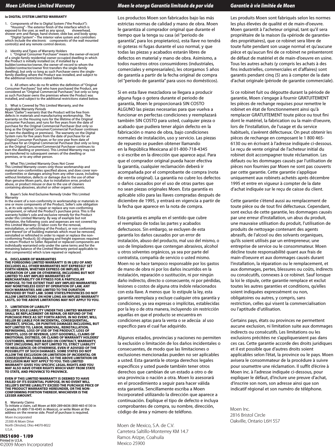 &copy;2009 Moen Incorporated INS1690 - 1/09Printed in U.S.A.Moen Lifetime Limited Warranty Moen le otorga Garant&iacute;a limitada de por vida    Garantie &agrave; vie limit&eacute;e de MoenLos productos Moen son fabricados bajo las m&aacute;sestrictas normas de calidad y mano de obra. Moenle garantiza al comprador original que durante eltiempo que la tenga su casa (el &ldquo;periodo degarant&iacute;a&rdquo;, para los propietarios), esta llave no tendr&aacute;ni goteras ni fugas durante el uso normal, y quetodas las piezas y acabados estar&aacute;n libres dedefectos en material y mano de obra. Asimismo, atodos nuestros otros consumidores (industriales,comerciales y empresariales), les otorgamos 5 a&ntilde;osde garant&iacute;a a partir de la fecha original de compra(el &ldquo;periodo de garant&iacute;a&rdquo; para usos no dom&eacute;sticos).Si en esta llave mezcladora se llegara a produciralguna fuga o gotera durante el periodo degarant&iacute;a, Moen le proporcionar&aacute; SIN COSTOALGUNO las piezas necesarias para que vuelva afuncionar en perfectas condiciones y reemplazar&aacute;tambi&eacute;n SIN COSTO para usted, cualquier pieza oacabado que pudiera tener alg&uacute;n defecto en lafabricaci&oacute;n o mano de obra, bajo condicionesnormales de instalaci&oacute;n, uso y servicio. Las piezasderepuesto se pueden obtener llamando en la Rep&uacute;blica Mexicana al 01-800-718-4345osi escribe en la direcci&oacute;n que aparece aqu&iacute;. Paraque el comprador original pueda hacer efectivala garant&iacute;a, cualquier reclamaci&oacute;n deber&aacute; iracompa&ntilde;ada por el comprobante de compra (notade venta original). La garant&iacute;a no cubre los defectosoda&ntilde;os causados por el uso de otras partes queno sean piezas originales Moen. Esta garant&iacute;a esaplicable s&oacute;lo para las llaves compradas despu&eacute;s dediciembrede 1995, y entrar&aacute;en vigencia a partir dela fecha que aparece en la nota de compra.Esta garant&iacute;a es amplia en el sentido que cubreel reemplazode todas las partes y acabadosdefectuosos.Sin embargo,se excluyen de estagarant&iacute;a los da&ntilde;os causados por un error deinstalaci&oacute;n, abuso del producto, mal uso del mismo, ouso de limpiadores que contengan abrasivos, alcoholuotros solventes org&aacute;nicos, ya sea por parte delcontratista, compa&ntilde;&iacute;a de servicio o usted mismo.Moen no se hace tampoco responsable por los gastosde mano de obrani por los da&ntilde;os incurridos en lainstalaci&oacute;n, reparaci&oacute;n o sustituci&oacute;n, ni por ning&uacute;nda&ntilde;o indirecto, directo o consecuente, ni por p&eacute;rdidas,lesiones o costos de alguna otra &iacute;ndole relacionadoscon esta llave. A menos que  lo estipule la ley, estagarant&iacute;a reemplaza y excluye cualquier otra garant&iacute;a ycondiciones,ya sea expresas o impl&iacute;citas, establecidaspor la ley o de otra manera, incluyendo sin restricci&oacute;naquellas en que el producto se encuentra encondiciones aptas para la venta o se adec&uacute;a  al usoespec&iacute;fico para el cual fue adquirido.Algunos estados, provincias y naciones no permitenla exclusi&oacute;n o limitaci&oacute;n de los da&ntilde;os incidentales oconsecuentes, de modo que las limitaciones oexclusiones mencionadas pueden no ser aplicablesausted. Esta garant&iacute;a le otorga derechos legalesespec&iacute;ficos y usted puede tambi&eacute;n tener otrosderechos que cambian de un estado a otro o deuna provincia o naci&oacute;n a otra. Moen lo asesorar&aacute;en el procedimiento a seguir para hacer v&aacute;lidaesta garant&iacute;a. Sencillamente escriba a MoenIncorporated utilizando la direcci&oacute;n que aparece acontinuaci&oacute;n. Explique el tipo de defectoeincluyacomprobantes de compra, su nombre, direcci&oacute;n,c&oacute;digo de &aacute;rea y n&uacute;mero de tel&eacute;fono.Les produits Moen sont fabriqu&eacute;s selon les normesles plus &eacute;lev&eacute;es de qualit&eacute; et de main-d&rsquo;oeuvre.Moen garantit &agrave; l'acheteur original, tant qu'il serapropri&eacute;taire de la maison (la &laquo;p&eacute;riode de garantie&raquo;des propri&eacute;taires), que ce robinet sera libre detoute fuite pendant son usage normal et qu'aucunepi&egrave;ce et qu'aucun fini de ce robinet ne pr&eacute;senterontde d&eacute;faut de mat&eacute;riel et de main-d&rsquo;oeuvre en usine.Tous les autres achats (y compris les achats &agrave; desfins industrielles, commerciales et d&rsquo;affaires) sontgarantis pendant cinq (5) ans &agrave; compter de la dated&rsquo;achat originale (p&eacute;riode de garantie commerciale).Si ce robinet fuit ou d&eacute;goutte durant la p&eacute;riode degarantie, Moen s'engage &agrave; fournir GRATUITEMENTles pi&egrave;ces de rechange requises pour remettre lerobinet en &eacute;tat de fonctionnement ainsi qu'&agrave;remplacer GRATUITEMENT toute pi&egrave;ce ou tout finidont le mat&eacute;riel, la fabrication ou la main-d&rsquo;oeuvre,lors de l'installation, de l'usage et du servicehabituels, s&rsquo;av&egrave;rent d&eacute;fectueux. On peut obtenir lespi&egrave;ces de rechange en composant le 1 800 465-6130 ou en &eacute;crivant &agrave; l&rsquo;adresse indiqu&eacute;e ci-dessous.Le re&ccedil;u de vente original de l'acheteur initial durobinet doit accompagner toute r&eacute;clamation. Lesd&eacute;fauts ou les dommages caus&eacute;s par l&rsquo;utilisation depi&egrave;ces non fournies par Moen ne sont pas couvertspar cette garantie. Cette garantie s&rsquo;appliqueuniquement aux robinets achet&eacute;s apr&egrave;s d&eacute;cembre1995 et entre en vigueur &agrave; compter de la dated&rsquo;achatindiqu&eacute;e sur le re&ccedil;u de caisse du client.Cettegarantie s'&eacute;tend aussi au remplacement detoute pi&egrave;ce ou de tout fini d&eacute;fectueux. Cependant,sontexclus de cettegarantie, les dommages caus&eacute;spar une erreur d&rsquo;installation, un abus du produit,une mauvaise utilisation du produit, l&rsquo;utilisation deproduits de nettoyage contenantdes agentsabrasifs, de l&rsquo;alcool ou des solvants organiques,qu&rsquo;ils soient utilis&eacute;s par un entrepreneur, uneentreprise de service ou le consommateur. Moend&eacute;cline toute responsabilit&eacute; quant aux frais demain-d&rsquo;oeuvre et aux dommages caus&eacute;s durantl&rsquo;installation, la r&eacute;paration ou le remplacement, etaux dommages,pertes, blessures ou co&ucirc;ts, indirectsou cons&eacute;cutifs, connexes &agrave; ce robinet. Sauf lorsquela loi le stipule,cette garantie remplace et excluttoutes les autres garanties et conditions, qu&rsquo;ellessoient indiqu&eacute;es express&eacute;ment ou non,obligatoires ou autres, y compris, sansrestriction, celles qui visent la commercialisationou l&rsquo;aptitude d&rsquo;utilisation.Certains pays, &eacute;tats ou provinces ne permettentaucune exclusion, ni limitation suite aux dommagesindirects ou cons&eacute;cutifs. Les limitations ou lesexclusions pr&eacute;cit&eacute;es ne s&rsquo;appliqueraient pas dansces cas. Cette garantie accorde des droits juridiqueset il est possible que d&rsquo;autres droits soientapplicables selon l&rsquo;&eacute;tat, la provinceou le pays. Moenavisera le consommateur de la proc&eacute;dure &agrave; suivrepour soumettre une r&eacute;clamation. Il suffit d&rsquo;&eacute;crire &agrave;Moen inc. &agrave; l'adresse indiqu&eacute;e ci-dessous, pourexpliquer le d&eacute;faut, d&rsquo;inclureune preuve d&rsquo;achat,d&rsquo;inscrire son nom, son adresse ainsi que sonindicatif r&eacute;gional et son num&eacute;ro de t&eacute;l&eacute;phone.Moen Inc.2816 Bristol CircleOakville, Ontario L6H 5S7Moen de Mexico, S.A. de C.V.Carretera Saltillo-Monterrey KM 14.7Ramos Arizpe, CoahuilaMexico 25900Moen Incorporated25300 Al Moen DriveNorth Olmsted, Ohio 44070-8022 U.S.A.io DIGITAL SYSTEM LIMITED WARRANTY1. Components of the io Digital System (&ldquo;the Product&rdquo;): &ldquo;Housing&rdquo; - The exterior finish of the interface which isexposed to the user, as well as any spout,  showerhead,shower arm and flange, hand shower, slide bar, and body spray.&ldquo;Digital System&rdquo; &ndash; The interior valve system and controllerswhich include the electronic  components of the wall mountedcontrol(s) and any remote control devices.2. Identity and Types of Warranty Holdersi.  &ldquo;Original Consumer Purchaser&rdquo; means the owner-of-recordofasingle-family residential owner-occupied dwelling in whichthe Product is initially installed (or, if installed by abuilder/contractor/owner, the owner-of&ndash;record to whom thebuilder/contractor/owner first transfers the single-familydwelling), but only so long as such Purchaser owns the single-family dwelling where the Product was installed, and subject tothe additional restrictions stated below. ii.  All others who do no fit within the definition of "OriginalConsumer Purchaser," but who have purchased the Product, areconsidered an "Original Commercial Purchaser," but only so longas such Purchaser owns the premises where the Product wasinstalled, and subject to the additional restrictions stated below.  3. What is Covered by This Limited Warranty, and theApplicable Warranty PeriodsMoen &ldquo;(Seller&rdquo;) warrants that the Product will be free fromdefects in materials and manufacturing workmanship.  Thewarranty on the Housing runs for the lifetime of the OriginalConsumer Purchaser, and runs for five years from the date ofpurchase for the Original Commercial Purchaser (but only solong as the Original Consumer/Commercial Purchaser continuesto own the dwelling or premises).  The warranty on the DigitalSystem runs for five years from the date of purchase for anOriginal Consumer Purchaser, or for one year from date ofpurchase for an Original Commercial Purchaser (but only so longas the Original Consumer/Commercial Purchaser continues toown the dwelling or premises). This Limited Warranty may notbetransferred to subsequent owners of the dwelling orpremises, or to any other person.  4.WhatThis Limited Warranty Does Not CoverThis Limited Warranty covers only those workmanship andmaterial non-conformities specified above, and does cover non-conformities or damages arising from any other cause, includingwithout limitation, defects or damage due to the use of otherthan genuine Moen parts, due to installation error, productabuse, or product misuse or due to the use of cleanerscontaining abrasives, alcohol or other organic solvents. 5.Buyer&rsquo;sSole And Exclusive Remedy Under This LimitedWarrantyIn the event of a non-conformity in workmanship or materials inone or more components of the Product, Seller&rsquo;s sole obligationis, at its sole option, to repair or replace any non-conformingcomponent, or refund the Product's purchase price. This is thewarranty holder&rsquo;s sole and exclusive remedy for the Productunder this LimitedWarranty. By way of example but notlimitation, the following costs and expenses are not covered bythis Limited Warranty: (i) labor costs for the removal,reinstallation, or refinishing of the Product, or non conformingpart thereof (or of building materials which must be removed,reinstalled or refinished in order to repair or replace the non-conforming Product); (ii) shipping and freight expenses requiredto return Product to Seller. Repaired or replaced components areindividually warranted only under the same terms and for theremaining balance of the Limited Warranty period applicable tothat component(s) which is/are repaired or replaced.6. DISCLAIMER OF WARRANTIESTHE FOREGOING LIMITED WARRANTY IS IN LIEU OF ANDEXCLUDES ALL OTHER WARRANTIES NOT EXPRESSLY SETFORTH HEREIN, WHETHER EXPRESS OR IMPLIED,BYOPERATION OF LAW OR OTHERWISE, INCLUDING BUT NOTLIMITED TO ANY IMPLIED WARRANTIES OFMERCHANTABILITY OR FITNESS FOR A PARTICULARPURPOSE.TOTHE EXTENT THAT ANY IMPLIED WARRANTIESMAY NONETHELESS EXIST BY OPERATION OF LAW, ANYSUCH WARRANTIES ARE LIMITED TO THE DURATIONPROVIDED BY THAT LAW. SOME STATES/PROVINCES DO NOTALLOW LIMITATIONS ON HOW LONG AN IMPLIED WARRANTYLASTS, SO THE ABOVE LIMITATIONS MAY NOT APPLY TO YOU. 7. LIMITATION OF LIABILITYSELLER&rsquo;S SOLE LIABILITY UNDER THIS LIMITED WARRANTYSHALL BE REPLACEMENT OR REPAIR, OR REFUND OF THEPURCHASE PRICE AS SET FORTH ABOVE. IN NO EVENT, WILLSELLER BE LIABLE FOR INCIDENTAL, CONSEQUENTIAL,INDIRECT, SPECIAL, OR PUNITIVE DAMAGES INCLUDING, BUTNOT LIMITED TO, LABOR, REMOVAL, REINSTALLATION,REFINISHING, LOSS OF USE OF THE PRODUCT, LOSS OFPROFITS, LOSS OF REVENUE, LOST GOODWILL, CLAIMS OFEMOTIONAL DISTRESS, OR CLAIMS OF WARRANTY HOLDERS&rsquo;CUSTOMERS, WHETHER BASED ON CONTRACT, WARRANTY,TORT (INCLUDING, BUT NOTLIMITED TO, STRICT LIABILITYOR NEGLIGENCE) OR OTHERWISE,EVEN IF ADVISED OF THEPOSSIBILITY OF SUCH DAMAGES. SOME STATES DO NOTALLOW THE EXCLUSION OR LIMITATION OF INCIDENTAL ORCONSEQUENTIAL DAMAGES, SO THE ABOVE LIMITATION OREXCLUSION MAY NOT APPLY TO YOU. THIS LIMITEDWARRANTY GIVES YOU SPECIFIC LEGAL RIGHTS AND YOUMAY ALSO HAVE OTHER RIGHTS WHICH VARY FROM STATETO STATE, AND PROVINCE TO PROVINCE.EVEN IF THIS LIMITED WARRANTY IS DEEMED TO HAVEFAILED OF ITS ESSENTIAL PURPOSE, IN NO EVENT WILLSELLER&rsquo;S ENTIRE LIABILITY EXCEED THE PURCHASE PRICE OFTHE PRODUCT WARRANTED HEREUNDER, OR THE NON-CONFORMING PORTION THEREOF, WHICHEVER IS THELESSER AMOUNT.8. Warranty ClaimsToinitiateaclaim, call Moen at 800-289-6636 (800-465-6130 inCanada; 01-800-718-4345 in Mexico), or write Moen at theaddress on the reverse side. Proof of purchase is required. 