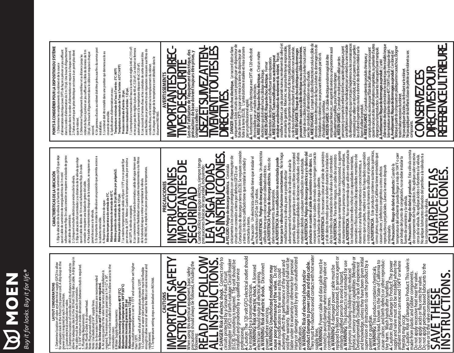 CAUTIONSIMPORTANTSAFETYINSTRUCTIONSWhen using this electrical equipment, basic safetyprecautions should always be followed, including thefollowing:READANDFOLLOWALLINSTRUCTIONS.DANGER:Risk of electric shock. Connect only tocircuits protected by a Ground-Fault CircuitInterrupter (GFCI) or Earth-Leakage Circuit Breaker(ELCB). Grounding is required. The unit should beinstalled and grounded by a qualified serviceprofessional.Caution: The 120 volt GFCI electrical outlet shouldbe installed by a licensed electrician.WARNING: Risk of electric shock. Alicensedelectrician should route all electrical wiring.WARNING: Risk of electric shock. Disconnectpower before servicing.WARNING: Unauthorized modification maycause poor performance of the valve. Do notmake modifications to the valve as this couldadversely affect the performance of the valve andvoid the warranty.Moen Incorporated shall not beliable under its warranty or otherwise for personalinjury or damage caused by any such unauthorizedmodification.WARNING: Risk of electrical shock and/orproduct damage to power cable and datacable.They must be routed to avoid contact with hot watersupply lines.WARNING: Power cable and data cable must berouted to avoid damage when installing valve orcontroller installation screws.WARNING: Adamaged power cable must bereplaced by Moen Incorporated, its service agent orsimilarly qualified person to avoid a hazard.WARNING: This product is not intended for useby persons (including children)with reducedphysical, sensory or mental capabilities (Mentally orDevelopmentally Disabled)or lackof experienceand knowledge, unless they have been given initialsupervision or instruction to use the product by aparent or guardian.WARNING: This product contains chemicals,including lead, known to the State of California tocause cancer, and birth defects or other reproduc-tive harm.Wash hands after handling.Caution: Riskof Damage to Product: The powersupply and valve must not be installed where theambient temperature can exceed 104°For wherefreezing may occur.Caution: Riskof Damage to Product: This valve ismade from plastic and rubber components.Do not apply excessive heat near the valve.Do not apply acids or fluxonto the valve.Do not apply petroleum based lubricants to thevalve or to the valve components.SAVE THESEINSTRUCTIONS.CARACTERÍSTICAS DE LA UBICACIÓN1. Elija la ubicación de la válvula y la fuente de suministro (GFCI) que dejeque el cable de suministro de energía eléctrica de 3m estésuficientemente flojo. En cada conexión se requiere una lazada de goteodel cable de suministro.2. Coloque el enchufe eléctrico por encima de la válvula.3. Elija la ubicación del controlador y su distancia de la válvula que dejeque el cable de datos de 10 m estésuficientemente flojo. En cadaconexión se requiere una lazada de goteo del cable.4.Para darle mantenimiento después de la instalación, se requiere unpanel de acceso a la válvula.5. Es importante instalar la válvula en una posición que permita acceso ala cubierta removible.6.Requisitos de suministro de agua:Mínima temperatura de entrada de5°C.Máxima temperatura de entrada de65°C.Mínima presión de entrada de20 psi (libraspor pulgada2).Máxima presión de entrada de125 psi.7. La máxima temperatura de salida se fija en 115°Fy no se puede fijarpor encima de 120°F. Nótese: Cuando la temperatura suba por encimadel 120°F, la válvula se apagará.8. Las conexiones con la tubería de entrada y salida del agua tienen quetener suficiente flexibilidad como para darle mantenimiento a los filtrosde la tubería del agua o retirar y reemplazar la válvula.9. EnINS1665, se explican los pasos para ajustar la temperatura.PRECAUCIONESINSTRUCCIONESIMPORTANTESDESEGURIDADCuando utilice este equipo eléctrico, siempre tengaprecauciones básicas de seguridad, incluyendo:LEAYSIGATODASLASINSTRUCCIONES.PELIGRO:Peligro dedescargaeléctrica.Conéctalaúnicamente a los circuitos protegidos con un Interruptor decircuito con conexión a tierra por defecto (GFCI) o unCortacircuitos de descarga a tierra (ELCB). Se requiere conexióna tierra.Un técnico calificado tiene que instalar la unidad yconectarla a tierra.Precaución: Un electricista calificado tiene que instalar elenchufe eléctrico GFCI de 120 voltios.ADVERTENCIA:Peligro dedescargaeléctrica.Un electricistacalificado tiene que colocar todo el cableado eléctrico.ADVERTENCIA:Peligro dedescargaeléctrica.Antes dedarle mantenimiento, desenergícela.ADVERTENCIA:Una modificación noautorizada puedehacer que la válvula no funcione correctamente. No le hagamodificaciones a la válvula, pues se podría afectaradversamente el funcionamiento de la válvula o anular lagarantía. Bajo esta garantía o en otro caso Moen Incorporatedno tendráresponsabilidades de lesiones individuales o dañosmateriales debido a cualquier modificación no autorizada.ADVERTENCIA:Peligro dedescargaeléctrica y/odaños delproducto encuanto al cable de suministro o el dedatos. Esnecesario colocar los cables de modo que no tengan contactocon la tubería de suministro de agua caliente.ADEVERTENCIA:Es necesario colocar el cable de suministroy el de datos de modo que no se dañen durante la instalaciónde los tornillos de instalación de la válvula o del controlador.ADVERTENCIA:Para evitar riesgos, un cable de suministrodañado lo tiene que reemplazar Moen Incorporated, su agentede mantenimiento o una persona con calificaciones similares.ADVERTENCIA:No se recomienda que utilicen este productolos individuos (entre ellos niños)con capacidades mentales,sensoriales o físicas reducidas (discapacidades mentales o dedesarrollo)o una falta de experiencia o conocimientos, amenos que un padre, madre o tutor les haya dado supervisióno instrucciones previas en la manera de utilizar el producto.ADVERTENCIA:Este producto contiene sustancias químicas,como plomo, que el estado de California tiene entendido quecausan cáncer, y defectos congénitos u otros efectosreproductivos perjudiciales. Lávese la manos despuésmanipularlo.Precaución:Riesgodedañoalproducto: Cuando latemperatura del ambiente pueda llegar a más de 104˚Fo caerpor debajo del punto de congelación, no se debe instalar lafuente de suministro y la válvula.Precaución:Riesgodedañoalproducto: Esta válvula constade componentes de hule y plástico.No aplique calor excesivocerca de la válvula.No aplique ácidos o fundente a la válvula.No aplique lubricantes derivados del petróleo a la válvula ni alos componentes de la válvula.GUARDE ESTASINTRUCCIONES.POINTS ÀCONSIDÉRER POUR LA DISPOSITION DU SYSTÈME1. Déterminer les emplacements du robinet et de la sourced’alimentation électrique (avec DFT) de façon àprévoir un jeu suffisantdans le cordon d’alimentation de 3m(10 pi). Une boucle d’égouttementpratiquée dans le cordon d’alimentation est requise àchaque raccord.2. Faites en sorte que la prise électrique se trouveàun point plus élevéque le robinet.3.Déterminer l’emplacement du contrôleur et sa distance jusqu’aurobinet de façon àprévoir un jeu suffisant du câble de données de 9m(30pi). Une boucle d’égouttement dans le câble est requise àchaqueraccord.4.Un panneau d’accès au robinet doit être prévu auxfins du service postinstallation.5. Le robinet doit être installédans une position qui donnera accès aucouvercle amovible.6.Spécifications d’alimentation en eau :Température minimale de l’eau àl’entrée : 5°C(40°F)Température maximale de l’eau àl’entrée : 65°C(149°F)Pression minimale d’entrée : 20 psi.Pression maximale d’entrée : 125 psi.7. La température maximale de l’eau àla sortie est régléeà46 oC (115oF)et ne peut pas être régléeàplus de 48oC (120 oF). Le robinet se fermeraautomatiquement si la température dépasse 48oC (120 oF).8. Les raccords àl’entrée d’eau et les conduites de sortie doivent êtreassezflexibles pour permettre toute réparation nécessaire auxfiltres deconduite d’eau, et le retrait ou le remplacement du robinet.9. Les étapes de réglage de la température sont détaillées dans ledocument INS1665.AVERTISSEMENTSIMPORTANTESDIREC-TIVESDESÉCURITÉLors de l’utilisation de l'équipementélectrique,desprécautionsdebase doivent toujours être prises,ycompris celles-ci :LISEZETSUIVEZATTEN-TIVEMENTTOUTESLESDIRECTIVES.DANGER :Risquede choc électrique. Le raccord doit se faireuniquement àdes circuits qui sont protégés par un disjoncteur defuite de terre (DFT) ou par une mise àla terre de disjoncteur defuite àla terre (ELCB). L’unitédoit être installée et mise àla terrepar un professionnel agréé.Avertissement : La prise électrique avec DFT de 120 volts doitêtre installée par un maître électricien.MISEENGARDE:Risquedechoc électrique. C’estunmaîtreélectricienquidoitreliertoutlecâblage électrique.MISEENGARDE:Risquedechocélectrique. Fermerl’alimentation électriqueavant d’effectuer touteréparation.MISEENGARDE:Toute modificationnon autoriséepeutentraînerunediminutiondurendementdurobinet. Nepasmodifierlerobinet,carcelapourraitnuire aurendementde celle-cieten annulerlagarantie.Moeninc.nepourra êtretenueresponsable,en vertu de sagarantieouautrement, de touspréjudicespersonnelsou de tousdommagesrésultant d’unemodificationnonautorisée.MISEENGARDE:Risquedechocélectriqueet/oudommagespouvantêtre causésaucâbleélectriqueouaucâblededonnées.Le trajetde cescâblesdoit êtreprévu de façon àévitertoutcontactaveclesconduitesd’alimentationeneauchaude.MISEENGARDE:Letrajetducâbled’électricitéetcelui ducâble dedonnéesdoiventêtre prévus defaçon àéviterlesdommages lorsdel’installation durobinetouceuxpouvantêtre causésparlesvisd’installation ducontrôleur.MISEENGARDE:UncâbleélectriqueendommagédoitêtreremplacéparMoeninc.,sonagentdeserviceouunepersonneaussiadéquatementqualifiée,pourévitertoutdanger.MISEENGARDE:Ceproduitnedoitpasêtreutilisépardespersonnes(ycomprislesenfants)dontlescapacitésphysiques,ayantunedéficiencementaleouhandicapéesparunretardouunemaladiedudéveloppement)ouquin’ontpasl’expérienceoulesconnaissancesnécessairespourutiliseruntelproduit,saufsiunparentouungardienlesad’abordsuperviséesouleuradonnédesdirectivesinitialessurlafaçond’utiliserleproduit.MISEENGARDE:Ceproduitcontientdesproduitschimiques,ycomprisduplomb,reconnusparl’ÉtatdelaCaliforniecommepouvantcauserlecancer,etdesmalformationscongénitales,ouprésenterd’autresdangerspourlareproduction.Selaverlesmainsaprèsl’avoirmanipulé.Avertissement:Risquededommagesauproduit: L’unitéd’alimentationélectriqueetlerobinetnedoiventpasêtreinstalléslorsquelatempératureambiantedépasse40˚C(104˚F)ous’ilyarisquedegel.Avertissement:Risquededommagesauproduit: Cerobinetestfabriquéàpartirdecomposantsenplastiqueetencaoutchouc.Éloignertoutechaleurexcessivedurobinet.Nepasappliquerd’acidesoudefondantsurlerobinet.Nepasappliquerdelubrifiantsàbasedepétrolesurlerobinetousescomposants.CONSERVEZCESDIRECTIVESPOURRÉFÉRENCEULTRIEURE.LAYOUT CONSIDERATIONS1. Determine location of valve and electrical supply (GFCI) to allowfor adequate slackin the 6foot (2m)power cord.Adrip loop in the power cord is required at each connection.2. Locate electrical outlet abovevalve.3.Determine location of controller and its distance to the valve toallow for adequate slackin the 30foot (10m)data cable.Adrip loop in the cable must be included at each connection.4. 13-3/4”minimum inside dimension between studs is required.5.Plumbing Requirements:Note: Plumb Outlet Ato showerhead.Note: Plug unused outlets.Note: Use dedicated 3/4”supply lines.Note: In-line water hammer arrestors are recommendedNote: In-line stops and Y-strainers are required.6.An access panel to the valve for service after installation isrequired. The minimum access panel size is 14-1/2”x30”.7. The valve must be installed in a position to allow access to theremovable cover.8.Water Supply Requirements: Minimumincomingtemperature 40°F (5°C)Maximumincomingtemperature 149°F (65°C)Minimumincomingpressure 20 psi Maximumincomingpressure 125 psi9.Maxoutlet temperature is set to 115°Fand cannot be set higherthan 120°F.Note: Valve will shut offif temperature exceeds 120°F.10. Connections at water inlet and outlet lines must be flexibleenough to allow service of water line filters or valve removal andreplacement.11. Temperature setting steps are detailed on INS1666.