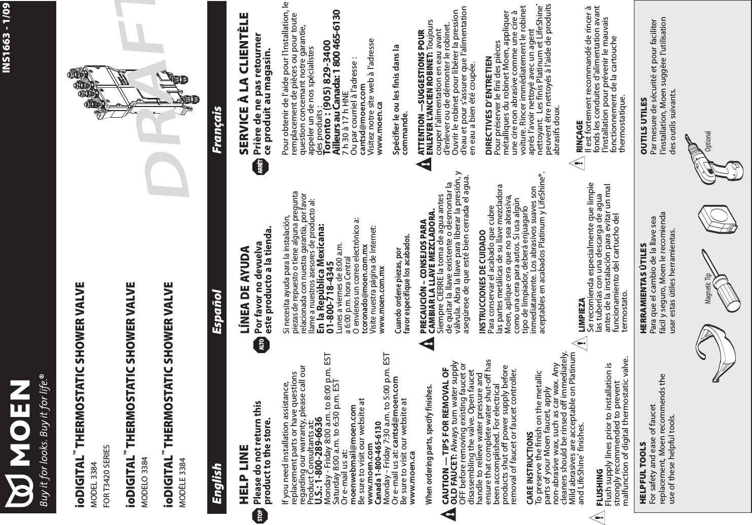 English Espa&ntilde;ol Fran&ccedil;aisMagnetic Tip OptionalINS1663 - 1/09HELPFUL TOOLSFor safety and ease of faucetreplacement, Moen recommends theuse of these helpful tools.HERRAMIENTAS &Uacute;TILESPara que el cambio de la llave seaf&aacute;cil y seguro, Moen le recomiendausar estas &uacute;tiles herramientas.OUTILS UTILESPar mesure de s&eacute;curit&eacute; et pour faciliterl&rsquo;installation, Moen sugg&egrave;re l&rsquo;utilisationdes outils suivants.HELP LINEPlease do not return thisproduct to the store.If you need installation assistance,replacement parts or have questionsregarding our warranty, please call ourProduct Consultants at:U.S.: 1-800-289-6636Monday - Friday 8:00 a.m. to 8:00 p.m. EST Saturday 8:00 a.m. to 6:30 p.m. EST Or e-mail us at:moenwebmail@moen.comBe sure to visit our website atwww.moen.comCanada 1-800-465-6130Monday - Friday 7:30 a.m. to 5:00 p.m. EST  Or e-mail us at: cantsd@moen.comBe sure to visit our website atwww.moen.caWhen ordering parts, specify finishes. CAUTION &mdash; TIPS FOR REMOVAL OFOLD FAUCET: Always turn water supplyOFF before removing existing faucet ordisassembling the valve. Open faucethandle to relieve water pressure andensure that complete water shut-off hasbeen accomplished. For electricalproducts shut off power supply beforeremoval of faucet or faucet controller.CARE INSTRUCTIONSTo preserve the finish on the metallicparts of your Moen faucet, applynon-abrasive wax, such as car wax. Anycleaners should be rinsed off immediately.Mild abrasives are acceptable on Platinumand LifeShine&reg;finishes. L&Iacute;NEA DE AYUDAPor favor no devuelvaeste producto a la tienda.Si necesita ayuda para la instalaci&oacute;n,piezas de repuesto o tiene alguna preguntarelacionada con nuestra garant&iacute;a, por favorllame a nuestros asesores de producto al:En la Rep&uacute;blica Mexicana:01-800-718-4345Lunes a viernes de 8:00 a.m. a 6:00 p.m. hora CentralO env&iacute;enos un correo electr&oacute;nico a:tcoronado@moen.com.mxVisite nuestra p&aacute;gina de Internet:www.moen.com.mxCuando ordene piezas, porfavor especifique los acabados.PRECAUCI&Oacute;N &ndash; CONSEJOS PARACAMBIAR LA LLAVE MEZCLADORA. Siempre CIERRE la toma de agua antesde quitar la llave existente o desmontar lav&aacute;lvula. Abra la llave para liberar la presi&oacute;n, yaseg&uacute;rese de que est&eacute; bien cerrada el agua.INSTRUCCIONES DE CUIDADOPara conservar el acabado que cubrelas partes met&aacute;licas de su llave mezcladoraMoen, aplique cera que no sea abrasiva,como una cera para autos. Si usa alg&uacute;ntipo de limpiador, deber&aacute; enjuagarloinmediatamente. Los abrasivos suaves sonaceptables en acabados Platinum y LifeShine&reg;.SERVICE &Agrave; LA CLIENT&Egrave;LEPri&egrave;re de ne pas retournerce produit au magasin.Pour obtenir de l&rsquo;aide pour l&rsquo;installation, leremplacement de pi&egrave;ces ou pour toutequestion concemant notre garantie,appeler un de nos sp&eacute;cialistesdes produits :Toronto : (905) 829-3400 Ailleurs au Canada: 1 800 465-61307 h 30 &agrave; 17 h HNEOu par courriel &agrave; l&rsquo;adresse : cantsd@moen.comVisitez notre site web &agrave; l&rsquo;adressewww.moen.caSp&eacute;cifier le ou les finis dans lacommande.ATTENTION &mdash;SUGGESTIONS POURENLEVER L&rsquo;ANCIEN ROBINET:Toujourscouper l&rsquo;alimentation en eau avantd&rsquo;enlever ou de d&eacute;monter le robinet.Ouvrir le robinet pour lib&eacute;rer la pressiond&rsquo;eau et pour s&rsquo;assurer que l&rsquo;alimentationen eau a bien &eacute;t&eacute; coup&eacute;e.DIRECTIVES D&rsquo;ENTRETIENPour pr&eacute;server le fini des pi&egrave;cesm&eacute;talliques du robinet Moen, appliquerune cire non abrasive comme une cire &agrave;voiture. Rincer imm&eacute;diatement le robinetapr&egrave;s l&rsquo;avoir nettoy&eacute; avec un agentnettoyant.  Les finis Platinum et LifeShine&reg;peuvent &ecirc;tre nettoy&eacute;s &agrave; l&rsquo;aide de produitsabrasifs doux.STOPARR&Eacute;TALTOioDIGITAL&trade;THERMOSTATIC SHOWER VALVEMODEL 3384FOR T3420 SERIESioDIGITAL&trade;THERMOSTATIC SHOWER VALVEMODELO 3384ioDIGITAL&trade;THERMOSTATIC SHOWER VALVEMOD&Egrave;LE 3384FLUSHINGFlush supply lines prior to installation isstrongly recommended to preventmalfunction of digital thermostatic valve.LIMPIEZASe recomienda especialmente que limpielas tuber&iacute;as con una descarga de aguaantes de la instalaci&oacute;n para evitar un malfuncionamiento del cartucho deltermostato.RIN&Ccedil;AGEIl est fortement recommand&eacute; de rincer &agrave;fonds les conduites d&rsquo;alimentation avantl&rsquo;installation pour pr&eacute;venir le mauvaisfonctionnement de la cartouchethermostatique.DRAFT