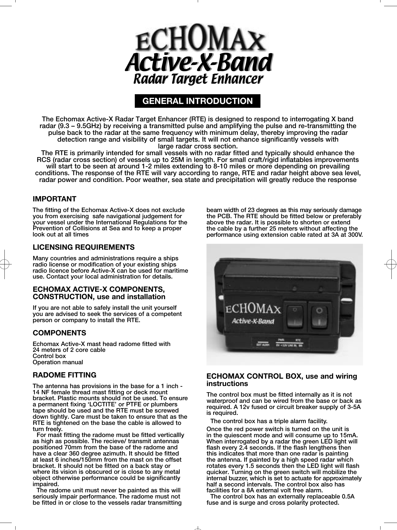 Radar Target EnhancerRadar Target EnhancerAc t i v e-X- B a n dAc t i v e-X- B a n dGENERAL INTRODUCTION The Echomax Active-X Radar Target Enhancer (RTE) is designed to respond to interrogating X bandradar (9.3 &ndash; 9.5GHz) by receiving a transmitted pulse and amplifying the pulse and re-transmitting thepulse back to the radar at the same frequency with minimum delay, thereby improving the radardetection range and visibility of small targets. It will not enhance significantly vessels with large radar cross section. The RTE is primarily intended for small vessels with no radar fitted and typically should enhance the RCS (radar cross section) of vessels up to 25M in length. For small craft/rigid inflatables improvementswill start to be seen at around 1-2 miles extending to 8-10 miles or more depending on prevailingconditions. The response of the RTE will vary according to range, RTE and radar height above sea level,radar power and condition. Poor weather, sea state and precipitation will greatly reduce the response IMPORTANT The fitting of the Echomax Active-X does not excludeyou from exercising  safe navigational judgement foryour vessel under the International Regulations for thePrevention of Collisions at Sea and to keep a properlook out at all times LICENSING REQUIREMENTSMany countries and administrations require a shipsradio license or modification of your existing shipsradio licence before Active-X can be used for maritimeuse. Contact your local administration for details.ECHOMAX ACTIVE-X COMPONENTS,CONSTRUCTION, use and installationIf you are not able to safely install the unit yourself you are advised to seek the services of a competentperson or company to install the RTE.COMPONENTSEchomax Active-X mast head radome fitted with 24 meters of 2 core cableControl boxOperation manualRADOME FITTINGThe antenna has provisions in the base for a 1 inch -14 NF female thread mast fitting or deck mountbracket. Plastic mounts should not be used. To ensurea permanent fixing &lsquo;LOCTITE&rsquo; or PTFE or plumberstape should be used and the RTE must be screweddown tightly. Care must be taken to ensure that as theRTE is tightened on the base the cable is allowed toturn freely.For mast fitting the radome must be fitted verticalllyas high as possible. The recieve/ transmit antennaspositioned 70mm from the base of the radome andhave a clear 360 degree azimuth. It should be fitted at least 6 inches/150mm from the mast on the offsetbracket. It should not be fitted on a back stay orwhere its vision is obscured or is close to any metalobject otherwise performance could be significantlyimpaired.The radome unit must never be painted as this willseriously impair performance. The radome must not be fitted in or close to the vessels radar transmitting ECHOMAX CONTROL BOX, use and wiringinstructionsThe control box must be fitted internally as it is notwaterproof and can be wired from the base or back asrequired. A 12v fused or circuit breaker supply of 3-5Ais required.The control box has a triple alarm facility.Once the red power switch is turned on the unit is in the quiescent mode and will consume up to 15mA.When interrogated by a radar the green LED light willflash every 2.4 seconds. If the flash lengthens thenthis indicates that more than one radar is painting the antenna. If painted by a high speed radar whichrotates every 1.5 seconds then the LED light will flashquicker. Turning on the green switch will mobilize thei n t e rnal buzzer, which is set to actuate for appro x i m a t e l yhalf a second intervals. The control box also hasfacilities for a 8A external volt free alarm.The control box has an externally replaceable 0.5Afuse and is surge and cross polarity protected.beam width of 23 degrees as this may seriously damagethe PCB. The RTE should be fitted below or preferablyabove the radar. It is possible to shorten or extend the cable by a further 25 meters without affecting thep e rf o rm a n c e using extension cable rated at 3A at 300V.