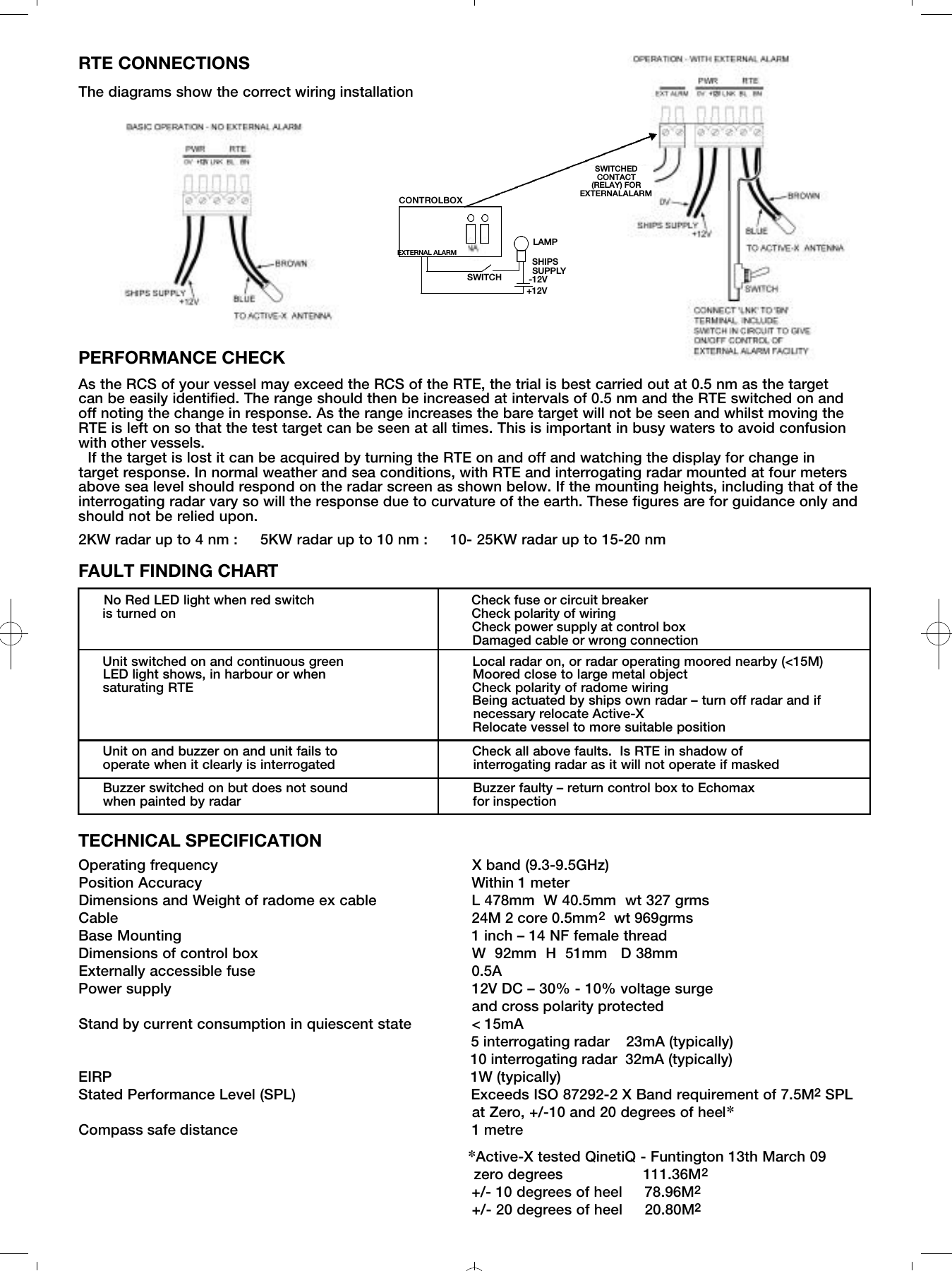 RTE CONNECTIONSThe diagrams show the correct wiring installationPERFORMANCE CHECKAs the RCS of your vessel may exceed the RCS of the RTE, the trial is best carried out at 0.5 nm as the target can be easily identified. The range should then be increased at intervals of 0.5 nm and the RTE switched on and off noting the change in response. As the range increases the bare target will not be seen and whilst moving theRTE is left on so that the test target can be seen at all times. This is important in busy waters to avoid confusionwith other vessels. If the target is lost it can be acquired by turning the RTE on and off and watching the display for change intarget response. In normal weather and sea conditions, with RTE and interrogating radar mounted at four metersabove sea level should respond on the radar screen as shown below. If the mounting heights, including that of theinterrogating radar vary so will the response due to curvature of the earth. These figures are for guidance only andshould not be relied upon.2KW radar up to 4 nm :     5KW radar up to 10 nm :     10- 25KW radar up to 15-20 nmFAULT FINDING CHARTNo Red LED light when red switch                 Check fuse or circuit breakeris turned on                                                               Check polarity of wiringCheck power supply at control boxDamaged cable or wrong connectionUnit switched on and continuous green    Local radar on, or radar operating moored nearby (<15M)                  LED light shows, in harbour or when                          Moored close to large metal object saturating RTE    Check polarity of radome wiringBeing actuated by ships own radar &ndash; turn off radar and if necessary relocate Active-XRelocate vessel to more suitable positionUnit on and buzzer on and unit fails to         Check all above faults.  Is RTE in shadow of operate when it clearly is interrogated                      interrogating radar as it will not operate if maskedBuzzer switched on but does not sound         Buzzer faulty &ndash; return control box to Echomax when painted by radar                                               for inspectionTECHNICAL SPECIFICATION Operating frequency                                                     X band (9.3-9.5GHz)  Position Accuracy                                                Within 1 meterDimensions and Weight of radome ex cable           L 478mm  W 40.5mm  wt 327 grmsCable                                                               24M 2 core 0.5mm2wt 969grmsBase Mounting                                                    1 inch &ndash; 14 NF female threadDimensions of control box                                W  92mm  H  51mm   D 38mmExternally accessible fuse                                      0.5APower supply                                                    12V DC &ndash; 30% - 10% voltage surgeand cross polarity protected Stand by current consumption in quiescent state    < 15mA5 interrogating radar   23mA (typically)  10 interrogating radar 32mA (typically)EIRP                                                                       1W (typically)Stated Performance Level (SPL)                                       Exceeds ISO 87292-2 X Band requirement of 7.5M2SPL  at Zero, +/-10 and 20 degrees of heel✽Compass safe distance  1 metre✽Active-X tested QinetiQ - Funtington 13th March 09zero degrees                  111.36M2+/- 10 degrees of heel     78.96M2+/- 20 degrees of heel     20.80M2CONTROLBOXSWITCHEDCONTACT(RELAY) FOREXTERNALALARMSWITCHSHIPSSUPPLYLAMPEXTERNAL ALARM+12V-12V