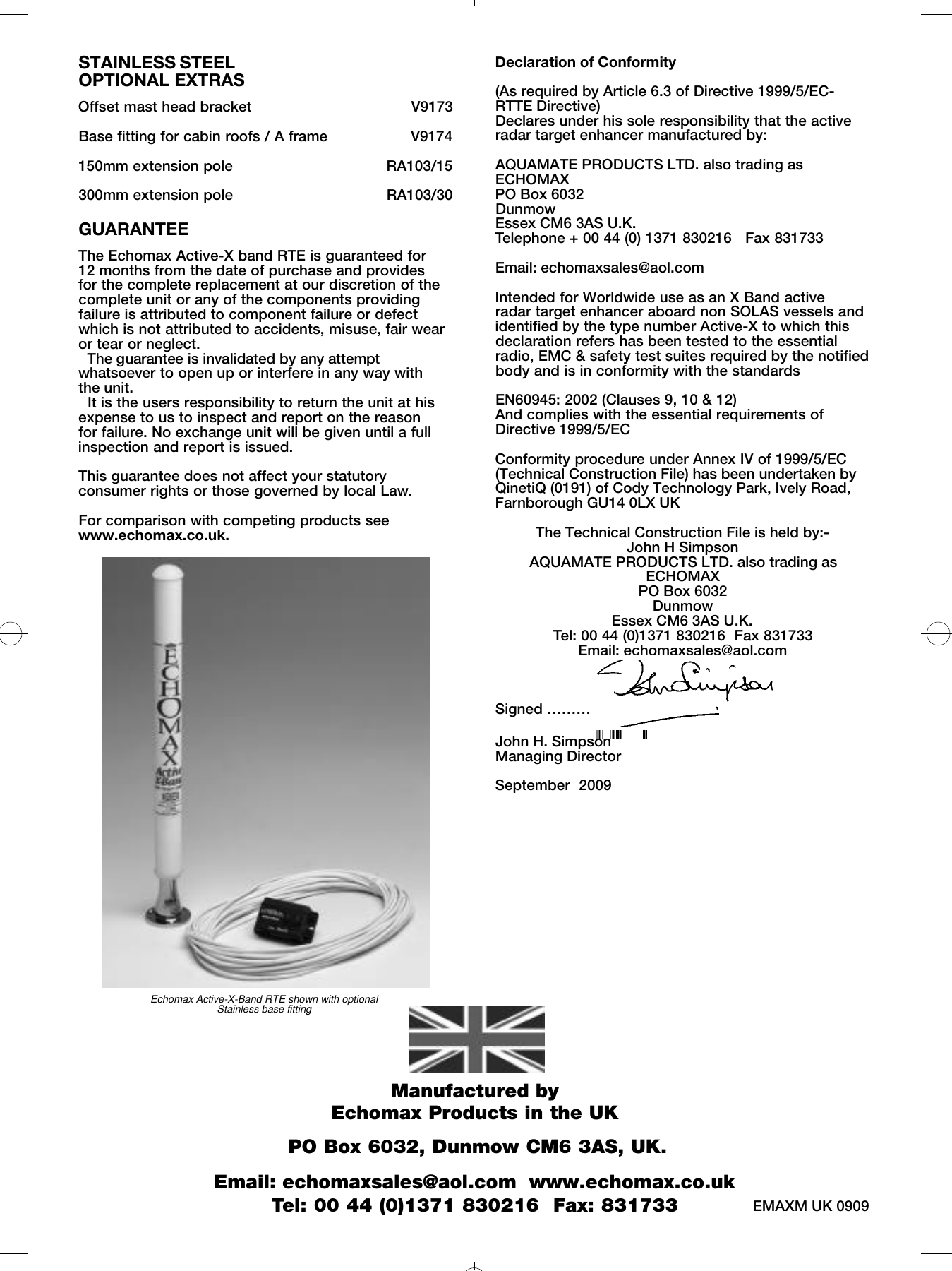 Echomax Active-X-Band RTE shown with optional Stainless base fittingSTAINLESS STEELOPTIONAL EXTRASOffset mast head bracket                                   V9173Base fitting for cabin roofs / A frame                  V9174150mm extension pole                                 RA103/15300mm extension pole                                 RA103/30GUARANTEEThe Echomax Active-X band RTE is guaranteed for 12 months from the date of purchase and provides for the complete replacement at our discretion of thecomplete unit or any of the components providingfailure is attributed to component failure or defectwhich is not attributed to accidents, misuse, fair wearor tear or neglect. The guarantee is invalidated by any attemptw h a t s o e v e r to open up or interfere in any way with the unit. It is the users responsibility to return the unit at hisexpense to us to inspect and report on the reasonfor failure. No exchange unit will be given until a fullinspection and report is issued.This guarantee does not affect your statutoryconsumer rights or those governed by local Law.For comparison with competing products seewww.echomax.co.uk.Declaration of Conformity(As required by Article 6.3 of Directive 1999/5/EC-RTTE Directive)Declares under his sole responsibility that the activeradar target enhancer manufactured by: AQUAMATE PRODUCTS LTD. also trading asECHOMAXPO Box 6032DunmowEssex CM6 3AS U.K.Telephone + 00 44 (0) 1371 830216   Fax 831733 Email: echomaxsales@aol.comIntended for Worldwide use as an X Band active radar target enhancer aboard non SOLAS vessels andidentified by the type number Active-X to which thisdeclaration refers has been tested to the essentialradio, EMC &amp; safety test suites required by the notifiedbody and is in conformity with the standardsEN60945: 2002 (Clauses 9, 10 &amp; 12)And complies with the essential requirements ofDirective 1999/5/ECConformity procedure under Annex IV of 1999/5/EC(Technical Construction File) has been undertaken byQinetiQ (0191) of Cody Technology Park, Ively Road,Farnborough GU14 0LX UKThe Technical Construction File is held by:-John H SimpsonAQUAMATE PRODUCTS LTD. also trading asECHOMAXPO Box 6032DunmowEssex CM6 3AS U.K.Tel: 00 44 (0)1371 830216  Fax 831733Email: echomaxsales@aol.comSigned &hellip;&hellip;&hellip;&hellip;&hellip;&hellip;&hellip;&hellip;&hellip;&hellip;&hellip;&hellip;&hellip;&hellip;&hellip; John H. SimpsonManaging DirectorSeptember  2009                                              Manufactured by Echomax Products in the UKPO Box 6032, Dunmow CM6 3AS, UK. Email: echomaxsales@aol.com  www.echomax.co.ukTel: 00 44 (0)1371 830216  Fax: 831733   EMAXM UK 0909