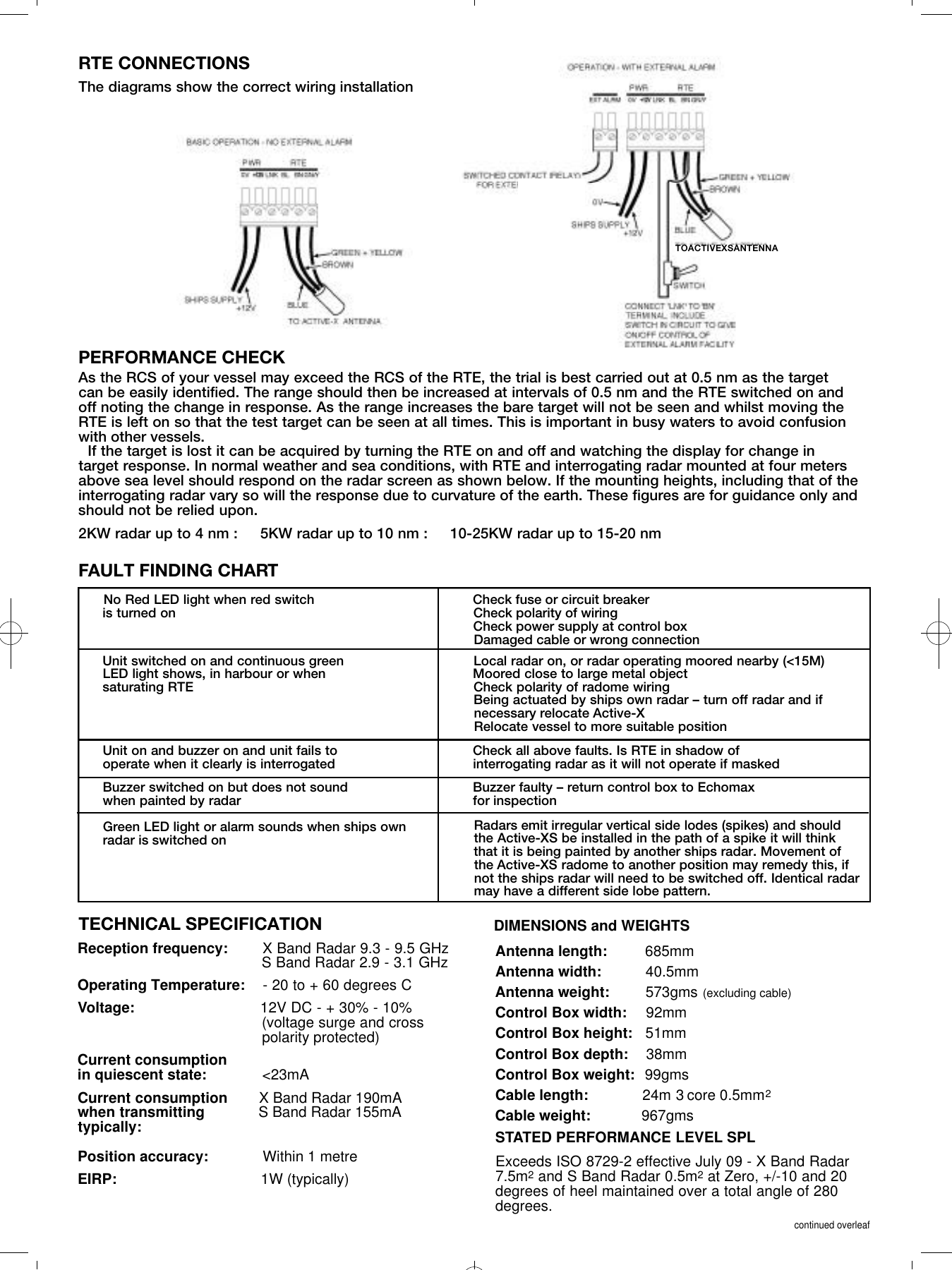 RTE CONNECTIONSThe diagrams show the correct wiring installationPERFORMANCE CHECKAs the RCS of your vessel may exceed the RCS of the RTE, the trial is best carried out at 0.5 nm as the target can be easily identified. The range should then be increased at intervals of 0.5 nm and the RTE switched on and off noting the change in response. As the range increases the bare target will not be seen and whilst moving theRTE is left on so that the test target can be seen at all times. This is important in busy waters to avoid confusionwith other vessels. If the target is lost it can be acquired by turning the RTE on and off and watching the display for change intarget response. In normal weather and sea conditions, with RTE and interrogating radar mounted at four metersabove sea level should respond on the radar screen as shown below. If the mounting heights, including that of theinterrogating radar vary so will the response due to curvature of the earth. These figures are for guidance only andshould not be relied upon.2KW radar up to 4 nm :     5KW radar up to 10 nm :     10-25KW radar up to 15-20 nmFAULT FINDING CHARTNo Red LED light when red switch                 Check fuse or circuit breakeris turned on                                                               Check polarity of wiringCheck power supply at control boxDamaged cable or wrong connectionUnit switched on and continuous green    Local radar on, or radar operating moored nearby (<15M)                 LED light shows, in harbour or when                          Moored close to large metal object saturating RTE    Check polarity of radome wiringBeing actuated by ships own radar &ndash; turn off radar and if necessary relocate Active-XRelocate vessel to more suitable positionUnit on and buzzer on and unit fails to         Check all above faults. Is RTE in shadow of operate when it clearly is interrogated                      interrogating radar as it will not operate if maskedBuzzer switched on but does not sound         Buzzer faulty &ndash; return control box to Echomax when painted by radar                                               for inspectionGreen LED light or alarm sounds when ships ownradar is switched onRadars emit irregular vertical side lodes (spikes) and shouldthe Active-XS be installed in the path of a spike it will thinkthat it is being painted by another ships radar. Movement ofthe Active-XS radome to another position may remedy this, ifnot the ships radar will need to be switched off. Identical radarmay have a different side lobe pattern.DIMENSIONS and WEIGHTSReception frequency: X Band Radar 9.3 - 9.5 GHzS Band Radar 2.9 - 3.1 GHzOperating Temperature: - 20 to + 60 degrees CVoltage: 12V DC - + 30% - 10%  (voltage surge and cross polarity protected)Current consumption in quiescent state: <23mACurrent consumption       X Band Radar 190mAwhen transmitting            S Band Radar 155mAtypically:Position accuracy: Within 1 metreEIRP: 1W (typically) Exceeds ISO 8729-2 effective July 09 - X Band Radar7.5m2and S Band Radar 0.5m2at Zero, +/-10 and 20degrees of heel maintained over a total angle of 280degrees.continued overleafAntenna length: 685mmAntenna width: 40.5mmAntenna weight: 573gms (excluding cable)Control Box width: 92mmControl Box height: 51mmControl Box depth: 38mm  Control Box weight: 99gmsCable length: 24m 3 core 0.5mm2Cable weight: 967gmsTECHNICAL SPECIFICATION STATED PERFORMANCE LEVEL SPLTOACTIVEXSANTENNA