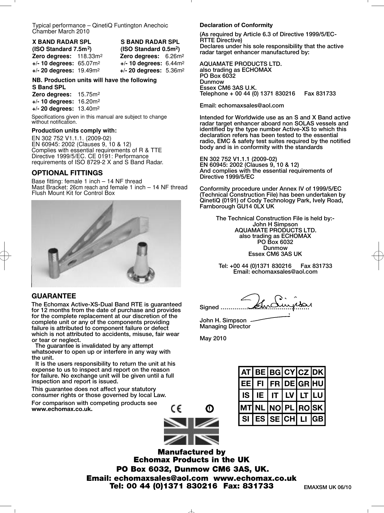 GUARANTEEThe Echomax Active-XS-Dual Band RTE is guaranteedfor 12 months from the date of purchase and provides for the complete replacement at our discretion of thecomplete unit or any of the components providingfailure is attributed to component failure or defectwhich is not attributed to accidents, misuse, fair wearor tear or neglect. The guarantee is invalidated by any attemptw h a t s o e v e r to open up or interfere in any way with the unit. It is the users responsibility to return the unit at hisexpense to us to inspect and report on the reasonfor failure. No exchange unit will be given until a fullinspection and report is issued.This guarantee does not affect your statutoryconsumer rights or those governed by local Law.For comparison with competing products seewww.echomax.co.uk.Declaration of Conformity(As required by Article 6.3 of Directive 1999/5/EC-RTTE Directive)Declares under his sole responsibility that the activeradar target enhancer manufactured by: AQUAMATE PRODUCTS LTD. also trading as ECHOMAXPO Box 6032DunmowEssex CM6 3AS U.K.Telephone + 00 44 (0) 1371 830216     Fax 831733 Email: echomaxsales@aol.comIntended for Worldwide use as an S and X Band active radar target enhancer aboard non SOLAS vessels andidentified by the type number Active-XS to which thisdeclaration refers has been tested to the essentialradio, EMC &amp; safety test suites required by the notifiedbody and is in conformity with the standardsEN 302 752 V1.1.1 (2009-02)EN 60945: 2002 (Clauses 9, 10 &amp; 12)And complies with the essential requirements ofDirective 1999/5/ECConformity procedure under Annex IV of 1999/5/EC(Technical Construction File) has been undertaken byQinetiQ (0191) of Cody Technology Park, Ively Road,Farnborough GU14 0LX UKThe Technical Construction File is held by:-John H SimpsonAQUAMATE PRODUCTS LTD. also trading as ECHOMAXPO Box 6032DunmowEssex CM6 3AS UKTel: +00 44 (0)1371 830216     Fax 831733Email: echomaxsales@aol.comSigned &hellip;&hellip;&hellip;&hellip;&hellip;&hellip;&hellip;&hellip;&hellip;&hellip;&hellip;&hellip;&hellip;&hellip;&hellip; John H. SimpsonManaging DirectorMay 2010                                              EMAXSM UK 06/10Typical performance &ndash; QinetiQ Funtington AnechoicChamber March 2010X BAND RADAR SPL S BAND RADAR SPL(ISO Standard 7.5m2)                (ISO Standard 0.5m2)Zero degrees: 118.33m2Zero degrees: 6.26m2+/- 10 degrees:  65.07m2+/- 10 degrees: 6.44m2+/- 20 degrees:  19.49m2+/- 20 degrees: 5.36m2NB. Production units will have the following S Band SPLZero degrees: 15.75m2+/- 10 degrees:  16.20m2+/- 20 degrees:  13.40m2OPTIONAL FITTINGSBase fitting: female 1 inch &ndash; 14 NF threadMast Bracket: 26cm reach and female 1 inch &ndash; 14 NF threadFlush Mount Kit for Control BoxManufactured by Echomax Products in the UKPO Box 6032, Dunmow CM6 3AS, UK. Email: echomaxsales@aol.com  www.echomax.co.ukTel: 00 44 (0)1371 830216  Fax: 831733  !AT BE BG CY CZ DKEE FI FR DE GR HUIS IE IT LV LT LUMT NL NO PL RO SKSI ES SE CH LI GBSpecifications given in this manual are subject to change without notification. Production units comply with:EN 302 752 V1.1.1. (2009-02)EN 60945: 2002 (Clauses 9, 10 &amp; 12)Complies with essential requirements of R &amp; TTEDirective 1999/5/EC. CE 0191: Performancerequirements of ISO 8729-2 X and S Band Radar.