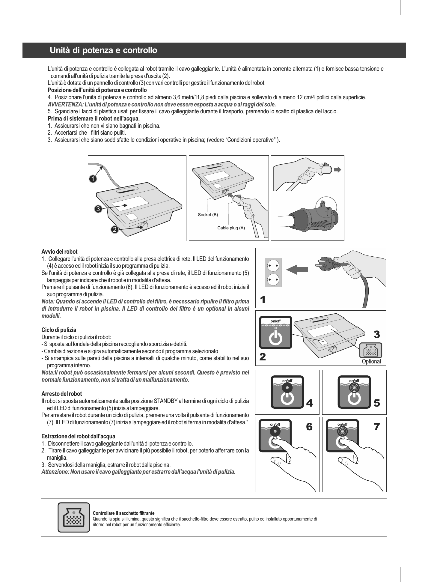 L&apos;unità di potenza e controllo è collegata al robot tramite il cavo galleggiante. L&apos;unità è alimentata in corrente alternata (1) e fornisce bassa tensione e comandi all&apos;unità di pulizia tramite la presa d&apos;uscita (2).L&apos;unità è dotata di un pannello di controllo (3) con vari controlli per gestire il funzionamento del robot.Posizione dell&apos;unità di potenza e controllo4.  Posizionare l&apos;unità di potenza e controllo ad almeno 3,6 metri/11,8 piedi dalla piscina e sollevato di almeno 12 cm/4 pollici dalla superficie.AVVERTENZA: L&apos;unità di potenza e controllo non deve essere esposta a acqua o ai raggi del sole.5.  Sganciare i lacci di plastica usati per fissare il cavo galleggiante durante il trasporto, premendo lo scatto di plastica del laccio.Prima di sistemare il robot nell&apos;acqua.1.  Assicurarsi che non vi siano bagnati in piscina.2.  Accertarsi che i filtri siano puliti.3.  Assicurarsi che siano soddisfatte le condizioni operative in piscina; (vedere “Condizioni operative&quot; ).123Avvio del robot1.  Collegare l&apos;unità di potenza e controllo alla presa elettrica di rete. Il LED del funzionamento (4) è acceso ed il robot inizia il suo programma di pulizia.Se l&apos;unità di potenza e controllo è già collegata alla presa di rete, il LED di funzionamento (5) lampeggia per indicare che il robot è in modalità d&apos;attesa.Premere il pulsante di funzionamento (6). Il LED di funzionamento è acceso ed il robot inizia il suo programma di pulizia.Nota: Quando si accende il LED di controllo del filtro, è necessario ripulire il filtro prima di introdurre il robot in piscina. Il LED di controllo del filtro è un optional in alcuni modelli.Ciclo di puliziaDurante il ciclo di pulizia il robot:- Si sposta sul fondale della piscina raccogliendo sporcizia e detriti.- Cambia direzione e si gira automaticamente secondo il programma selezionato- Si arrampica sulle pareti della piscina a intervalli di qualche minuto, come stabilito nel suo programma interno.Nota:Il robot può occasionalmente fermarsi per alcuni secondi. Questo è previsto nel normale funzionamento, non si tratta di un malfunzionamento.Arresto del robotIl robot si sposta automaticamente sulla posizione STANDBY al termine di ogni ciclo di pulizia ed il LED di funzionamento (5) inizia a lampeggiare.Per arrestare il robot durante un ciclo di pulizia, premere una volta il pulsante di funzionamento (7). Il LED di funzionamento (7) inizia a lampeggiare ed il robot si ferma in modalità d&apos;attesa.&quot;Estrazione del robot dall&apos;acqua1.  Disconnettere il cavo galleggiante dall&apos;unità di potenza e controllo.2.  Tirare il cavo galleggiante per avvicinare il più possibile il robot, per poterlo afferrare con la maniglia.3.  Servendosi della maniglia, estrarre il robot dalla piscina.Attenzione: Non usare il cavo galleggiante per estrarre dall&apos;acqua l&apos;unità di pulizia.Optional1234 56 7Socket (B) Cable plug (A) Unità di potenza e controlloControllare il sacchetto filtrante  Quando la spia si illumina, questo significa che il sacchetto-filtro deve essere estratto, pulito ed installato opportunamente di ritorno nel robot per un funzionamento efficiente.