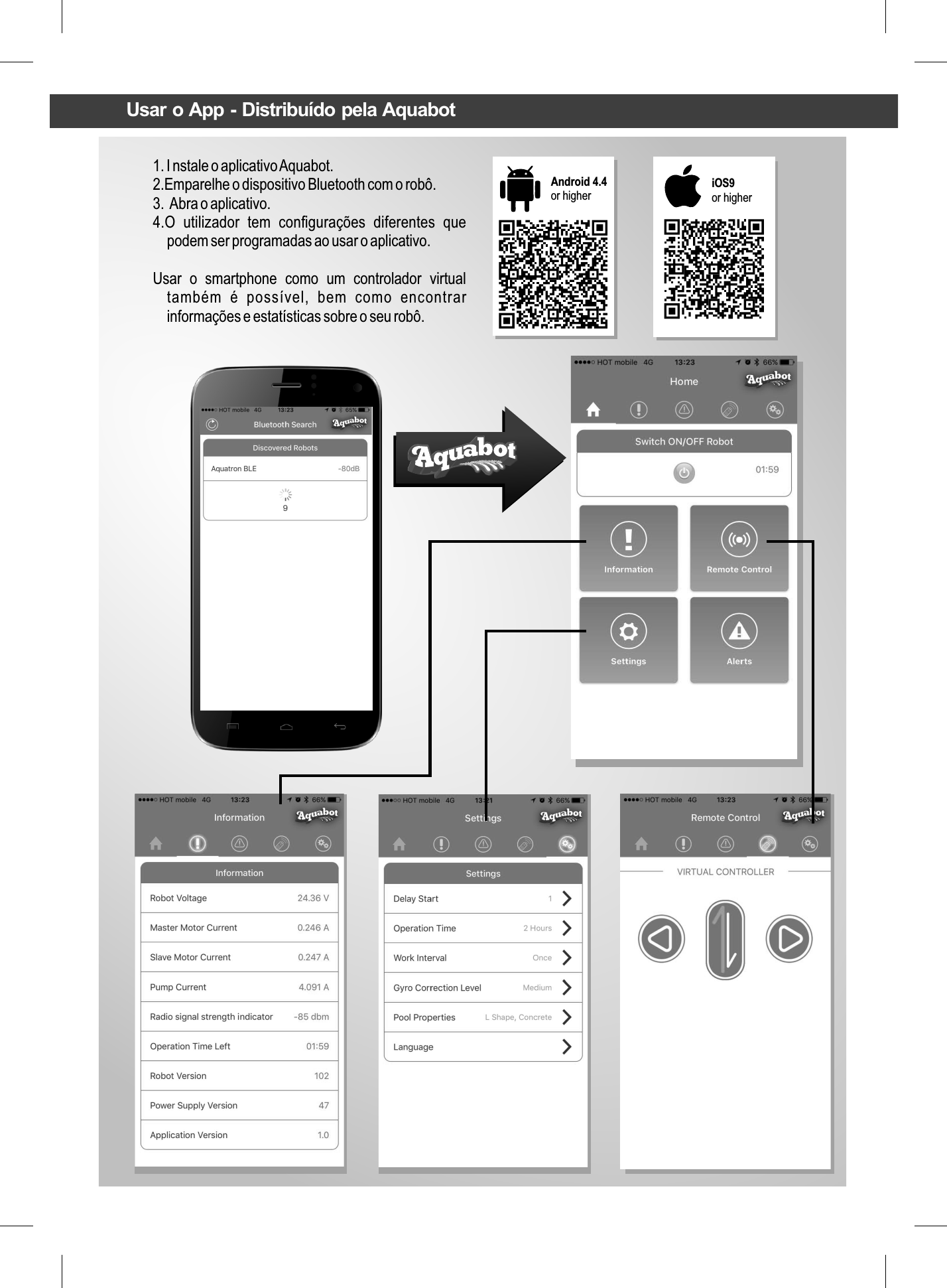 1. I nstale o aplicativo Aquabot.2.Emparelhe o dispositivo Bluetooth com o robô.3.  Abra o aplicativo.4.O  utilizador  tem  conﬁgurações  diferentes  que podem ser programadas ao usar o aplicativo.Usar  o  smartphone  como  um  controlador  virtual também  é  possível,  bem  como  encontrar informações e estatísticas sobre o seu robô.Android 4.4 or higher iOS9or higherUsar o App - Distribuído pela Aquabot