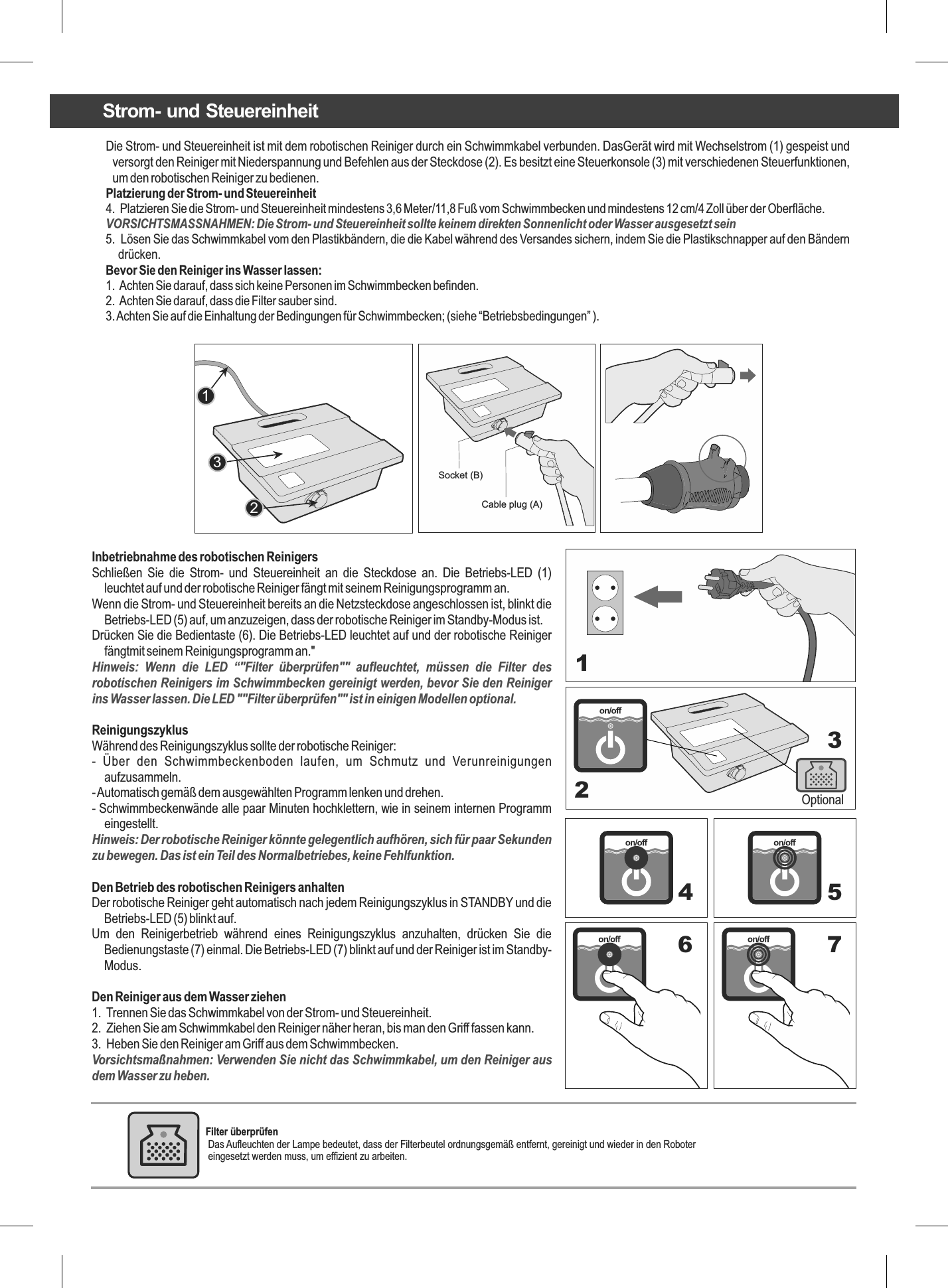 Die Strom- und Steuereinheit ist mit dem robotischen Reiniger durch ein Schwimmkabel verbunden. DasGerät wird mit Wechselstrom (1) gespeist und versorgt den Reiniger mit Niederspannung und Befehlen aus der Steckdose (2). Es besitzt eine Steuerkonsole (3) mit verschiedenen Steuerfunktionen, um den robotischen Reiniger zu bedienen.Platzierung der Strom- und Steuereinheit4.  Platzieren Sie die Strom- und Steuereinheit mindestens 3,6 Meter/11,8 Fuß vom Schwimmbecken und mindestens 12 cm/4 Zoll über der Oberfläche.VORSICHTSMASSNAHMEN: Die Strom- und Steuereinheit sollte keinem direkten Sonnenlicht oder Wasser ausgesetzt sein5.  Lösen Sie das Schwimmkabel vom den Plastikbändern, die die Kabel während des Versandes sichern, indem Sie die Plastikschnapper auf den Bändern drücken.Bevor Sie den Reiniger ins Wasser lassen:1.  Achten Sie darauf, dass sich keine Personen im Schwimmbecken befinden.2.  Achten Sie darauf, dass die Filter sauber sind.3. Achten Sie auf die Einhaltung der Bedingungen für Schwimmbecken; (siehe “Betriebsbedingungen” ).123Inbetriebnahme des robotischen ReinigersSchließen  Sie  die  Strom-  und  Steuereinheit  an  die  Steckdose  an.  Die  Betriebs-LED  (1) leuchtet auf und der robotische Reiniger fängt mit seinem Reinigungsprogramm an.Wenn die Strom- und Steuereinheit bereits an die Netzsteckdose angeschlossen ist, blinkt die Betriebs-LED (5) auf, um anzuzeigen, dass der robotische Reiniger im Standby-Modus ist.Drücken Sie die Bedientaste (6). Die Betriebs-LED leuchtet auf und der robotische Reiniger fängtmit seinem Reinigungsprogramm an.&quot;Hinweis:  Wenn  die  LED  “&quot;Filter  überprüfen&quot;&quot;  aufleuchtet,  müssen  die  Filter  des robotischen Reinigers im Schwimmbecken gereinigt werden, bevor Sie den Reiniger ins Wasser lassen. Die LED &quot;&quot;Filter überprüfen&quot;&quot; ist in einigen Modellen optional.ReinigungszyklusWährend des Reinigungszyklus sollte der robotische Reiniger:-  Über  den  Schwimmbeckenboden  laufen,  um  Schmutz  und  Verunreinigungen aufzusammeln.- Automatisch gemäß dem ausgewählten Programm lenken und drehen.- Schwimmbeckenwände alle paar Minuten hochklettern, wie in seinem internen Programm eingestellt.Hinweis: Der robotische Reiniger könnte gelegentlich aufhören, sich für paar Sekunden zu bewegen. Das ist ein Teil des Normalbetriebes, keine Fehlfunktion.Den Betrieb des robotischen Reinigers anhaltenDer robotische Reiniger geht automatisch nach jedem Reinigungszyklus in STANDBY und die Betriebs-LED (5) blinkt auf.Um  den  Reinigerbetrieb  während  eines  Reinigungszyklus  anzuhalten,  drücken  Sie  die Bedienungstaste (7) einmal. Die Betriebs-LED (7) blinkt auf und der Reiniger ist im Standby-Modus.Den Reiniger aus dem Wasser ziehen1.  Trennen Sie das Schwimmkabel von der Strom- und Steuereinheit.2.  Ziehen Sie am Schwimmkabel den Reiniger näher heran, bis man den Griff fassen kann.3.  Heben Sie den Reiniger am Griff aus dem Schwimmbecken.Vorsichtsmaßnahmen: Verwenden Sie nicht das Schwimmkabel, um den Reiniger aus dem Wasser zu heben.Optional1234 56 7Socket (B) Cable plug (A) Strom- und SteuereinheitFilter überprüfen  Das Aufleuchten der Lampe bedeutet, dass der Filterbeutel ordnungsgemäß entfernt, gereinigt und wieder in den Roboter  eingesetzt werden muss, um effizient zu arbeiten. 