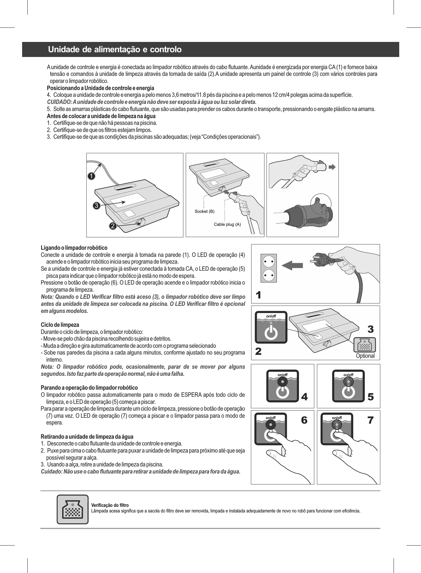 A unidade de controle e energia é conectada ao limpador robótico através do cabo flutuante. Aunidade é energizada por energia CA (1) e fornece baixa tensão e comandos à unidade de limpeza através da tomada de saída (2).A unidade apresenta um painel de controle (3) com vários controles para operar o limpador robótico.Posicionando a Unidade de controle e energia4.  Coloque a unidade de controle e energia a pelo menos 3,6 metros/11.8 pés da piscina e a pelo menos 12 cm/4 polegas acima da superfície.CUIDADO: A unidade de controle e energia não deve ser exposta à água ou luz solar direta.5.  Solte as amarras plásticas do cabo flutuante, que são usadas para prender os cabos durante o transporte, pressionando o engate plástico na amarra.Antes de colocar a unidade de limpeza na água1.  Certifique-se de que não há pessoas na piscina.2.  Certifique-se de que os filtros estejam limpos.3.  Certifique-se de que as condições da piscinas são adequadas; (veja “Condições operacionais”).123Ligando o limpador robóticoConecte a unidade de controle e energia à tomada na parede (1). O LED de operação (4) acende e o limpador robótico inicia seu programa de limpeza.Se a unidade de controle e energia já estiver conectada à tomada CA, o LED de operação (5) pisca para indicar que o limpador robótico já está no modo de espera.Pressione o botão de operação (6). O LED de operação acende e o limpador robótico inicia o programa de limpeza.Nota: Quando o LED Verificar filtro está aceso (3), o limpador robótico deve ser limpo antes da unidade de limpeza ser colocada na piscina. O LED Verificar filtro é opcional em alguns modelos.Ciclo de limpezaDurante o ciclo de limpeza, o limpador robótico:- Move-se pelo chão da piscina recolhendo sujeira e detritos.- Muda a direção e gira automaticamente de acordo com o programa selecionado- Sobe nas paredes da piscina a cada alguns minutos, conforme ajustado no seu programa interno.Nota:  O  limpador  robótico  pode,  ocasionalmente,  parar  de  se  mover  por  alguns segundos. Isto faz parte da operação normal, não é uma falha.Parando a operação do limpador robóticoO limpador robótico passa automaticamente para o modo de ESPERA após todo ciclo de limpeza, e o LED de operação (5) começa a piscar.Para parar a operação de limpeza durante um ciclo de limpeza, pressione o botão de operação (7) uma vez. O LED de operação (7) começa a piscar e o limpador passa para o modo de espera.Retirando a unidade de limpeza da água1.  Desconecte o cabo flutuante da unidade de controle e energia.2.  Puxe para cima o cabo flutuante para puxar a unidade de limpeza para próximo até que seja possível segurar a alça.3.  Usando a alça, retire a unidade de limpeza da piscina.Cuidado: Não use o cabo flutuante para retirar a unidade de limpeza para fora da água.Optional1234 56 7Socket (B) Cable plug (A) Unidade de alimentação e controloVerificação do filtro Lâmpada acesa significa que a sacola do filtro deve ser removida, limpada e instalada adequadamente de novo no robô para funcionar com eficiência.