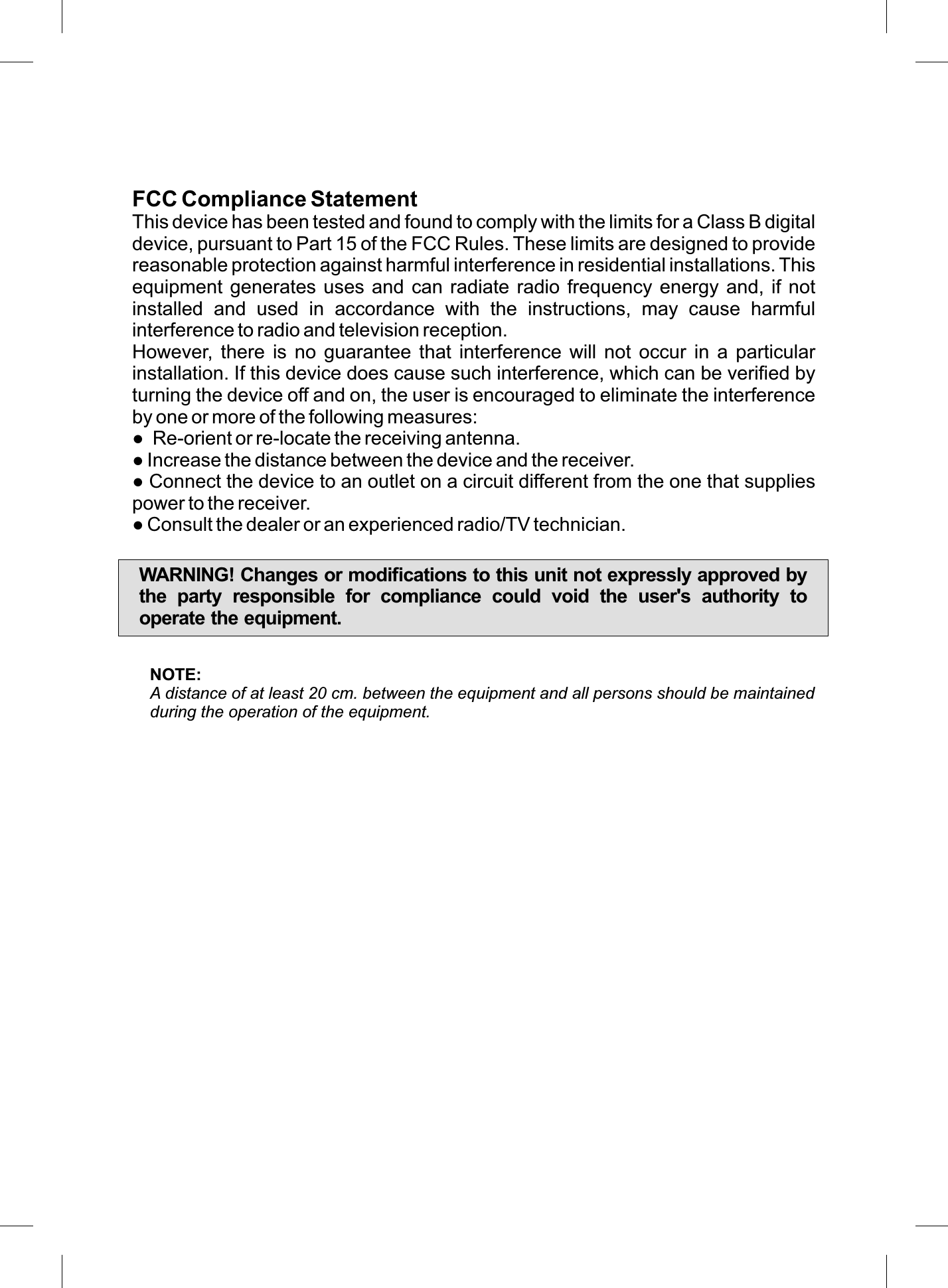 FCC Compliance StatementThis device has been tested and found to comply with the limits for a Class B digital device, pursuant to Part 15 of the FCC Rules. These limits are designed to provide reasonable protection against harmful interference in residential installations. This equipment generates uses and can  radiate  radio frequency energy and, if not installed  and  used  in  accordance  with  the  instructions,  may  cause  harmful interference to radio and television reception.However,  there  is  no  guarantee  that  interference  will  not  occur  in  a  particular installation. If this device does cause such interference, which can be veriﬁed by turning the device off and on, the user is encouraged to eliminate the interference by one or more of the following measures:●  Re-orient or re-locate the receiving antenna.● Increase the distance between the device and the receiver.● Connect the device to an outlet on a circuit different from the one that supplies power to the receiver.● Consult the dealer or an experienced radio/TV technician.WARNING! Changes or modiﬁcations to this unit not expressly approved by the  party  responsible  for  compliance  could  void  the  user&apos;s  authority  to operate the equipment.NOTE:A distance of at least 20 cm. between the equipment and all persons should be maintained during the operation of the equipment.