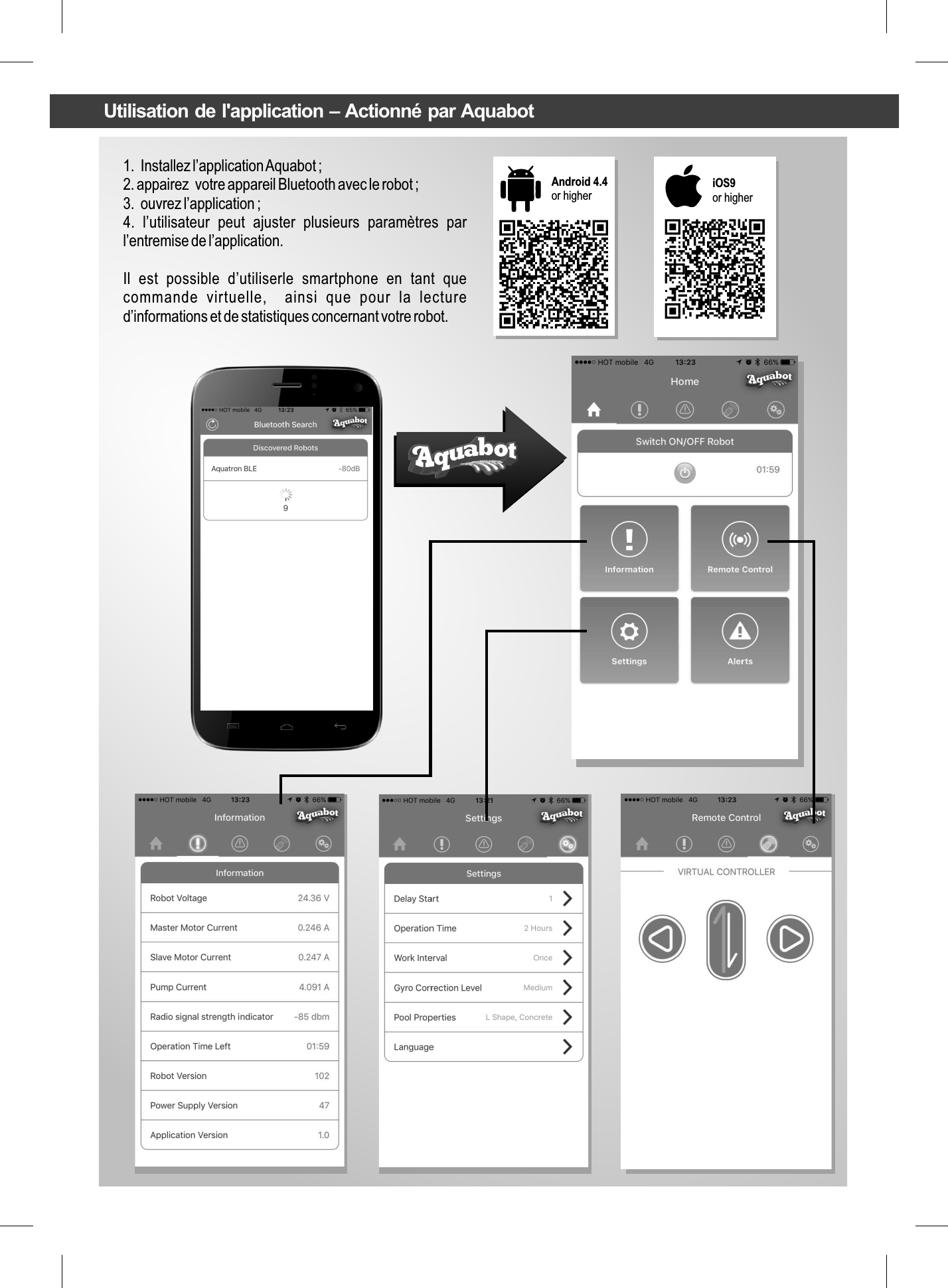 1.  Installez l’application Aquabot ;2. appairez  votre appareil Bluetooth avec le robot ;3.  ouvrez l’application ;4.  l’utilisateur  peut  ajuster  plusieurs  paramètres  par l’entremise de l’application.Il  est  possible  d’utiliserle  smartphone  en  tant  que commande  virtuelle,    ainsi  que  pour  la  lecture d’informations et de statistiques concernant votre robot.Android 4.4 or higher iOS9or higherUtilisation de l&apos;application – Actionné par Aquabot