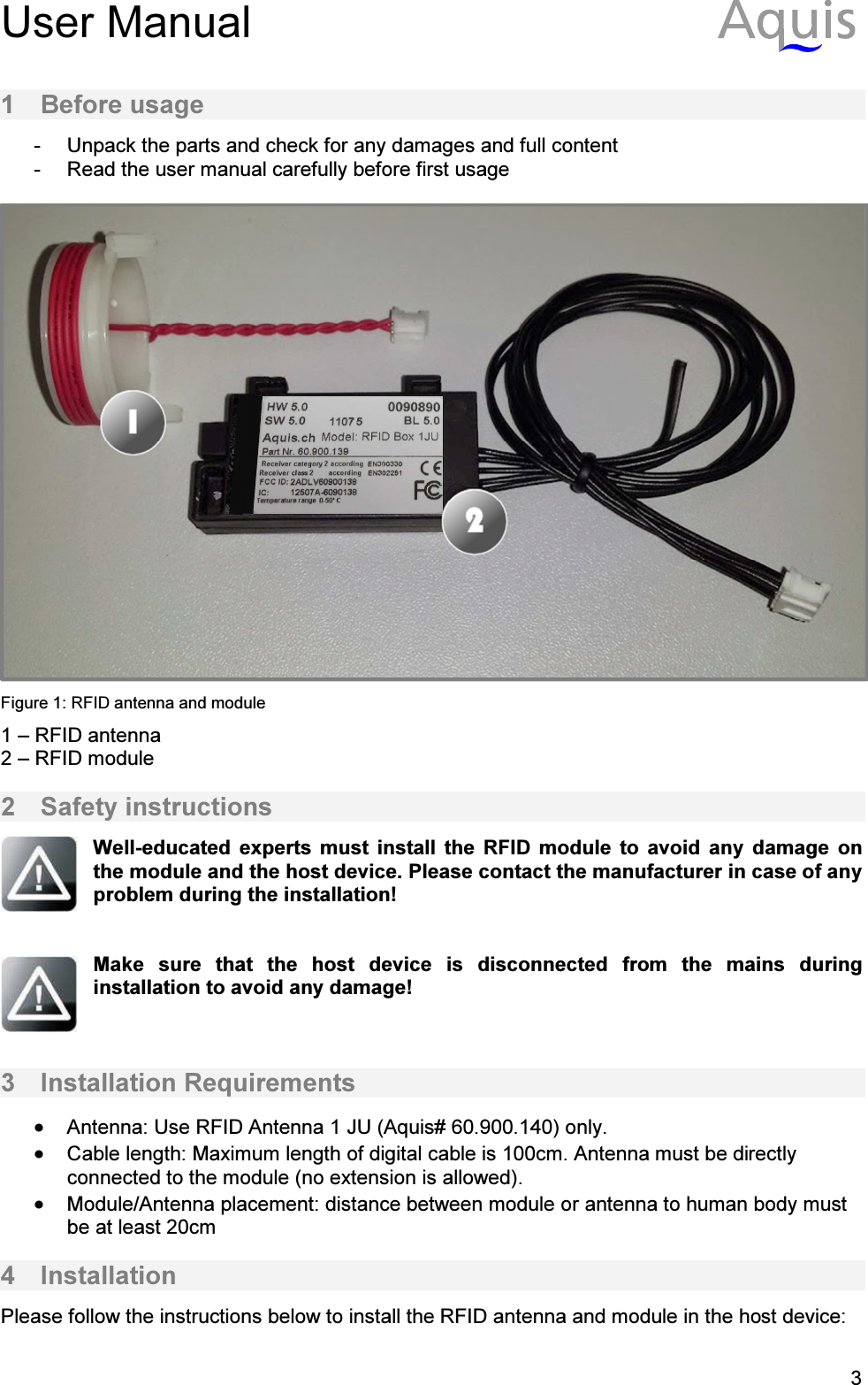 User Manual           31  Before usage -  Unpack the parts and check for any damages and full content -  Read the user manual carefully before first usage   Figure 1: RFID antenna and module 1 &ndash; RFID antenna 2 &ndash; RFID module 2  Safety instructions  Well-educated  experts  must  install  the  RFID  module  to  avoid  any  damage  on the module and the host device. Please contact the manufacturer in case of any problem during the installation!   Make  sure  that  the  host  device  is  disconnected  from  the  mains  during installation to avoid any damage!   3  Installation Requirements &bull; Antenna: Use RFID Antenna 1 JU (Aquis# 60.900.140) only.  &bull; Cable length: Maximum length of digital cable is 100cm. Antenna must be directly connected to the module (no extension is allowed).  &bull; Module/Antenna placement: distance between module or antenna to human body must be at least 20cm  4  Installation Please follow the instructions below to install the RFID antenna and module in the host device:  