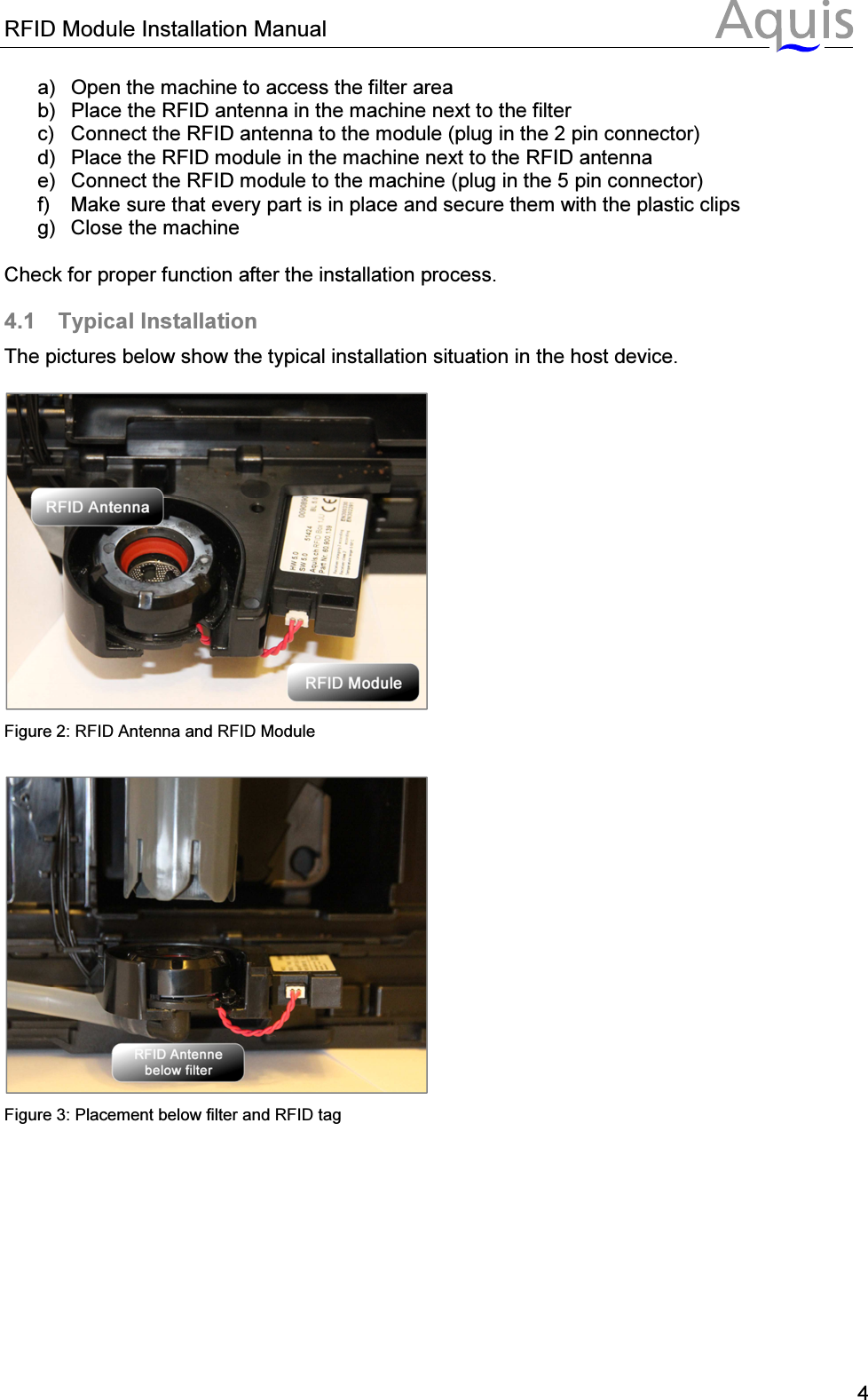 RFID Module Installation Manual      4a)  Open the machine to access the filter area b)  Place the RFID antenna in the machine next to the filter c)  Connect the RFID antenna to the module (plug in the 2 pin connector) d)  Place the RFID module in the machine next to the RFID antenna e)  Connect the RFID module to the machine (plug in the 5 pin connector) f)  Make sure that every part is in place and secure them with the plastic clips g)  Close the machine  Check for proper function after the installation process. 4.1  Typical Installation The pictures below show the typical installation situation in the host device.   Figure 2: RFID Antenna and RFID Module   Figure 3: Placement below filter and RFID tag 