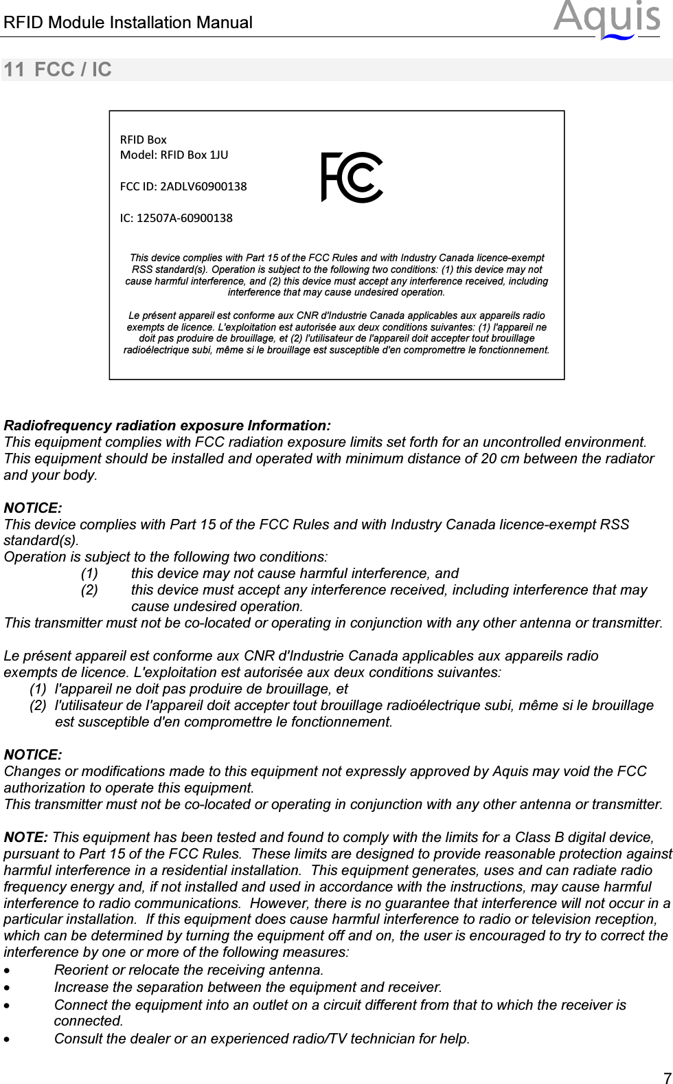RFID Module Installation Manual      711  FCC / IC      Radiofrequency radiation exposure Information: This equipment complies with FCC radiation exposure limits set forth for an uncontrolled environment. This equipment should be installed and operated with minimum distance of 20 cm between the radiator and your body.  NOTICE: This device complies with Part 15 of the FCC Rules and with Industry Canada licence-exempt RSS standard(s). Operation is subject to the following two conditions: (1)  this device may not cause harmful interference, and  (2)  this device must accept any interference received, including interference that may cause undesired operation. This transmitter must not be co-located or operating in conjunction with any other antenna or transmitter.  Le pr&eacute;sent appareil est conforme aux CNR d'Industrie Canada applicables aux appareils radio exempts de licence. L'exploitation est autoris&eacute;e aux deux conditions suivantes: (1)  l'appareil ne doit pas produire de brouillage, et  (2)  l'utilisateur de l'appareil doit accepter tout brouillage radio&eacute;lectrique subi, m&ecirc;me si le brouillage est susceptible d'en compromettre le fonctionnement.  NOTICE: Changes or modifications made to this equipment not expressly approved by Aquis may void the FCC authorization to operate this equipment. This transmitter must not be co-located or operating in conjunction with any other antenna or transmitter.  NOTE: This equipment has been tested and found to comply with the limits for a Class B digital device, pursuant to Part 15 of the FCC Rules.  These limits are designed to provide reasonable protection against harmful interference in a residential installation.  This equipment generates, uses and can radiate radio frequency energy and, if not installed and used in accordance with the instructions, may cause harmful interference to radio communications.  However, there is no guarantee that interference will not occur in a particular installation.  If this equipment does cause harmful interference to radio or television reception, which can be determined by turning the equipment off and on, the user is encouraged to try to correct the interference by one or more of the following measures: &bull; Reorient or relocate the receiving antenna. &bull; Increase the separation between the equipment and receiver. &bull; Connect the equipment into an outlet on a circuit different from that to which the receiver is connected. &bull; Consult the dealer or an experienced radio/TV technician for help.  RFID Box Model: RFID Box 1JU  FCC ID: 2ADLV60900138       IC: 12507A-60900138   This device complies with Part 15 of the FCC Rules and with Industry Canada licence-exempt RSS standard(s). Operation is subject to the following two conditions: (1) this device may not cause harmful interference, and (2) this device must accept any interference received, including interference that may cause undesired operation.  Le pr&eacute;sent appareil est conforme aux CNR d'Industrie Canada applicables aux appareils radio exempts de licence. L'exploitation est autoris&eacute;e aux deux conditions suivantes: (1) l'appareil ne doit pas produire de brouillage, et (2) l'utilisateur de l'appareil doit accepter tout brouillage radio&eacute;lectrique subi, m&ecirc;me si le brouillage est susceptible d'en compromettre le fonctionnement.  