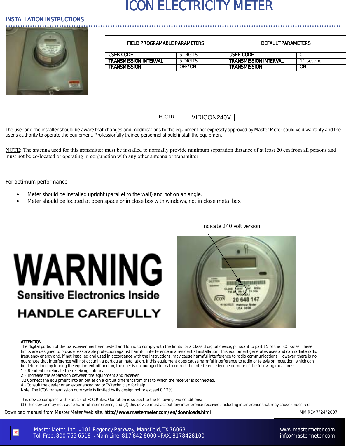   MM REV 7/24/2007    &hellip;&hellip;&hellip;&hellip;&hellip;&hellip;&hellip;&hellip;&hellip;&hellip;&hellip;&hellip;&hellip;&hellip;&hellip;&hellip;&hellip;&hellip;&hellip;&hellip;&hellip;&hellip;&hellip;&hellip;&hellip;&hellip;&hellip;&hellip;&hellip;&hellip;&hellip;&hellip;&hellip;&hellip;&hellip;&hellip;&hellip;&hellip;&hellip;&hellip;&hellip;&hellip;&hellip;&hellip;&hellip;&hellip;                                     Master Meter, Inc.     ----    101 Regency Parkway, Mansfield, TX 76063                                                                     www.mastermeter.com                         Toll Free: 800-765-6518  ----    Main Line: 817-842-8000 ---- FAX: 8178428100                                                       info@mastermeter.com INSTALLATION INSTRUCTIONSINSTALLATION INSTRUCTIONSINSTALLATION INSTRUCTIONSINSTALLATION INSTRUCTIONS    ICON ELECTRICITY METER  ICON ELECTRICITY METER  ICON ELECTRICITY METER  ICON ELECTRICITY METER                    Download manual from Master Meter Web site. http://www.mastermeter.com/en/downloads.htmlhttp://www.mastermeter.com/en/downloads.htmlhttp://www.mastermeter.com/en/downloads.htmlhttp://www.mastermeter.com/en/downloads.html178428100                 FCC ID  VIDICON240V The user and the installer should be aware that changes and modifications to the equipment not expressly approved by Master Meter could void warranty and the user&rsquo;s authority to operate the equipment. Professionally trained personnel should install the equipment.  NOTE: The antenna used for this transmitter must be installed to normally provide minimum separation distance of at least 20 cm from all persons and must not be co-located or operating in conjunction with any other antenna or transmitter   For optimum performance  &bull;  Meter should be installed upright (parallel to the wall) and not on an angle. &bull;  Meter should be located at open space or in close box with windows, not in close metal box.             indicate 240 volt version                             FIELD PROGRAMABLE PARAMETERSFIELD PROGRAMABLE PARAMETERSFIELD PROGRAMABLE PARAMETERSFIELD PROGRAMABLE PARAMETERS            DEFAULT PARAMETERSDEFAULT PARAMETERSDEFAULT PARAMETERSDEFAULT PARAMETERS    USER CODEUSER CODEUSER CODEUSER CODE     5 DIGITS  USER CODEUSER CODEUSER CODEUSER CODE    0 TRANSMISSION INTERVALTRANSMISSION INTERVALTRANSMISSION INTERVALTRANSMISSION INTERVAL     5 DIGITS  TRANSMISSION INTERVALTRANSMISSION INTERVALTRANSMISSION INTERVALTRANSMISSION INTERVAL    11 second TRANSMISSION  TRANSMISSION  TRANSMISSION  TRANSMISSION      OFF/ON TRANSMISSIONTRANSMISSIONTRANSMISSIONTRANSMISSION    ON ATTENTION:ATTENTION:ATTENTION:ATTENTION:    The digital portion of the transceiver has been tested and found to comply with the limits for a Class B digital device, pursuant to part 15 of the FCC Rules. These limits are designed to provide reasonable protection against harmful interference in a residential installation. This equipment generates uses and can radiate radio frequency energy and, if not installed and used in accordance with the instructions, may cause harmful interference to radio communications. However, there is no guarantee that interference will not occur in a particular installation. If this equipment does cause harmful interference to radio or television reception, which can be determined by turning the equipment off and on, the user is encouraged to try to correct the interference by one or more of the following measures:  1.)  Reorient or relocate the receiving antenna. 2.)  Increase the separation between the equipment and receiver. 3.) Connect the equipment into an outlet on a circuit different from that to which the receiver is connected. 4.) Consult the dealer or an experienced radio/TV technician for help. Note: The ICON transmission duty cycle is limited by its design not to exceed 0.12%.  This device complies with Part 15 of FCC Rules. Operation is subject to the following two conditions: (1) This device may not cause harmful interference, and (2) this device must accept any interference received, including interference that may cause undesired 