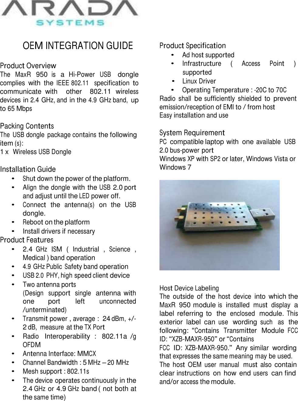     OEM INTEGRATION GUIDE   Product Overview The  MaxR 950 is a Hi-Power USB   dongle complies with  the IEEE 802.11  specification to communicate  with    other   802.11 wireless devices in 2.4 GHz, and in the 4.9 GHz band, up to 65 Mbps  Packing Contents The  USB dongle  package contains the following item (s): 1 x  Wireless USB Dongle  Installation Guide • Shut down the power of the platform. • Align the dongle with the USB 2.0 port and adjust until the LED power off. • Connect  the  antenna(s)  on  the  USB dongle. • Reboot on the platform • Install drivers if necessary Product Features •  2.4 GHz  ISM  (  Industrial  ,  Science  , Medical ) band operation • 4.9 GHz Public Safety band operation • USB 2.0 PHY, high speed client device • Two antenna ports (Design  support  single  antenna with one  port   left  unconnected /unterminated) • Transmit power , average :  24 dBm, +/- 2 dB,  measure at the TX Port • Radio   Interoperability  :  802.11a /g OFDM • Antenna Interface: MMCX • Channel Bandwidth : 5 MHz – 20 MHz • Mesh support : 802.11s • The device operates continuously in the 2.4 GHz or 4.9 GHz band ( not both at the same time) Product Specification • Ad host supported • Infrastructure  ( Access  Point  ) supported • Linux Driver • Operating Temperature : -20C to 70C Radio  shall be sufficiently  shielded to  prevent emission/reception of EMI to / from host Easy installation and use  System Requirement PC  compatible laptop with  one available  USB 2.0 bus-power port Windows XP with SP2 or later, Windows Vista or Windows 7     Host Device Labeling The outside of the host device into which the MaxR 950 module is  installed  must  display a label referring to  the enclosed  module. This exterior  label  can use  wording such   as  the following: “Contains  Transmitter  Module FCC ID: “XZB-MAXR-950” or “Contains FCC  ID: XZB-MAXR-950.”  Any similar wording that expresses the same meaning may be used. The host OEM  user  manual  must also contain clear instructions  on how end users  can find and/or access the module. 