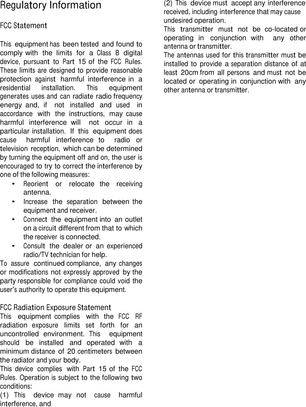 Regulatory Information   FCC Statement   This equipment has been tested  and found to comply with  the limits  for  a Class  B  digital device, pursuant  to Part  15 of  the FCC  Rules. These limits are designed to provide reasonable protection against  harmful  interference in  a residential installation. This equipment generates uses and  can radiate radio frequency energy  and,  if    not installed  and used   in accordance  with  the instructions,  may cause harmful  interference  will    not  occur  in a particular installation.  If this  equipment does cause   harmful  interference  to   radio  or television reception, which can be determined by turning the equipment off and on, the user is encouraged to try to correct the interference by one of the following measures: • Reorient   or   relocate  the   receiving antenna. • Increase  the separation  between the equipment and receiver. • Connect  the  equipment into  an outlet on a circuit different from that to which the receiver is connected. • Consult  the  dealer or  an experienced radio/TV technician for help. To  assure  continued compliance, any changes or modifications not expressly approved by the party responsible for compliance could void the user’s authority to operate this equipment.  FCC Radiation Exposure Statement This   equipment complies   with  the FCC    RF radiation exposure limits set  forth  for  an uncontrolled  environment. This   equipment should be installed  and  operated  with  a minimum distance of 20 centimeters  between the radiator and your body. This  device  complies  with Part  15 of  the FCC Rules.  Operation is subject to the following two conditions: (1) This   device  may  not   cause   harmful interference, and (2) This  device must  accept any interference received, including interference that may cause undesired operation. This  transmitter  must  not  be  co-located or operating  in  conjunction  with    any  other antenna or transmitter. The antennas used for this transmitter must be installed to provide a separation distance of at least  20cm from all persons and must  not be located or  operating in  conjunction with  any other antenna or transmitter. 