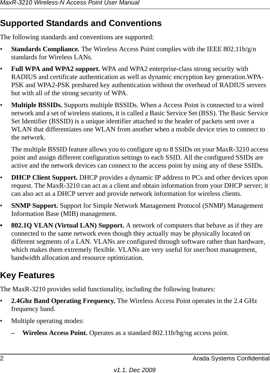 MaxR-3210 Wireless-N Access Point User Manual2 Arada Systems Confidentialv1.1, Dec 2009Supported Standards and ConventionsThe following standards and conventions are supported:•Standards Compliance. The Wireless Access Point complies with the IEEE 802.11b/g/n standards for Wireless LANs.•Full WPA and WPA2 support. WPA and WPA2 enterprise-class strong security with RADIUS and certificate authentication as well as dynamic encryption key generation.WPA-PSK and WPA2-PSK preshared key authentication without the overhead of RADIUS servers but with all of the strong security of WPA.•Multiple BSSIDs. Supports multiple BSSIDs. When a Access Point is connected to a wired network and a set of wireless stations, it is called a Basic Service Set (BSS). The Basic Service Set Identifier (BSSID) is a unique identifier attached to the header of packets sent over a WLAN that differentiates one WLAN from another when a mobile device tries to connect to the network.The multiple BSSID feature allows you to configure up to 8 SSIDs on your MaxR-3210 access point and assign different configuration settings to each SSID. All the configured SSIDs are active and the network devices can connect to the access point by using any of these SSIDs.•DHCP Client Support. DHCP provides a dynamic IP address to PCs and other devices upon request. The MaxR-3210 can act as a client and obtain information from your DHCP server; it can also act as a DHCP server and provide network information for wireless clients.•SNMP Support. Support for Simple Network Management Protocol (SNMP) Management Information Base (MIB) management.• 802.1Q VLAN (Virtual LAN) Support. A network of computers that behave as if they are connected to the same network even though they actually may be physically located on different segments of a LAN. VLANs are configured through software rather than hardware, which makes them extremely flexible. VLANs are very useful for user/host management, bandwidth allocation and resource optimization. Key FeaturesThe MaxR-3210 provides solid functionality, including the following features:•2.4Ghz Band Operating Frequency. The Wireless Access Point operates in the 2.4 GHz frequency band.• Multiple operating modes:– Wireless Access Point. Operates as a standard 802.11b/bg/ng access point.