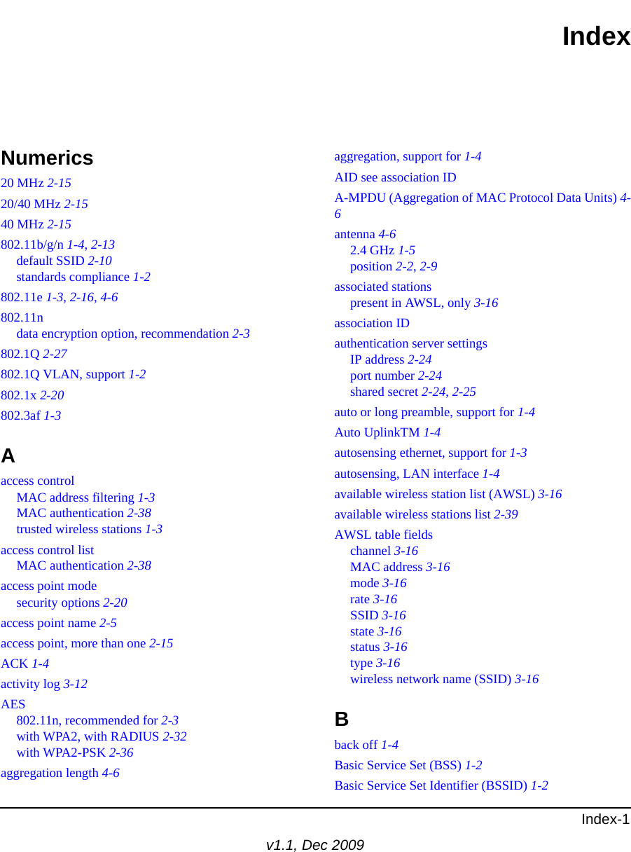 Index-1v1.1, Dec 2009IndexNumerics20 MHz 2-1520/40 MHz 2-1540 MHz 2-15802.11b/g/n 1-4, 2-13default SSID 2-10standards compliance 1-2802.11e 1-3, 2-16, 4-6802.11ndata encryption option, recommendation 2-3802.1Q 2-27802.1Q VLAN, support 1-2802.1x 2-20802.3af 1-3Aaccess controlMAC address filtering 1-3MAC authentication 2-38trusted wireless stations 1-3access control listMAC authentication 2-38access point modesecurity options 2-20access point name 2-5access point, more than one 2-15ACK 1-4activity log 3-12AES802.11n, recommended for 2-3with WPA2, with RADIUS 2-32with WPA2-PSK 2-36aggregation length 4-6aggregation, support for 1-4AID see association IDA-MPDU (Aggregation of MAC Protocol Data Units) 4-6antenna 4-62.4 GHz 1-5position 2-2, 2-9associated stationspresent in AWSL, only 3-16association IDauthentication server settingsIP address 2-24port number 2-24shared secret 2-24, 2-25auto or long preamble, support for 1-4Auto UplinkTM 1-4autosensing ethernet, support for 1-3autosensing, LAN interface 1-4available wireless station list (AWSL) 3-16available wireless stations list 2-39AWSL table fieldschannel 3-16MAC address 3-16mode 3-16rate 3-16SSID 3-16state 3-16status 3-16type 3-16wireless network name (SSID) 3-16Bback off 1-4Basic Service Set (BSS) 1-2Basic Service Set Identifier (BSSID) 1-2