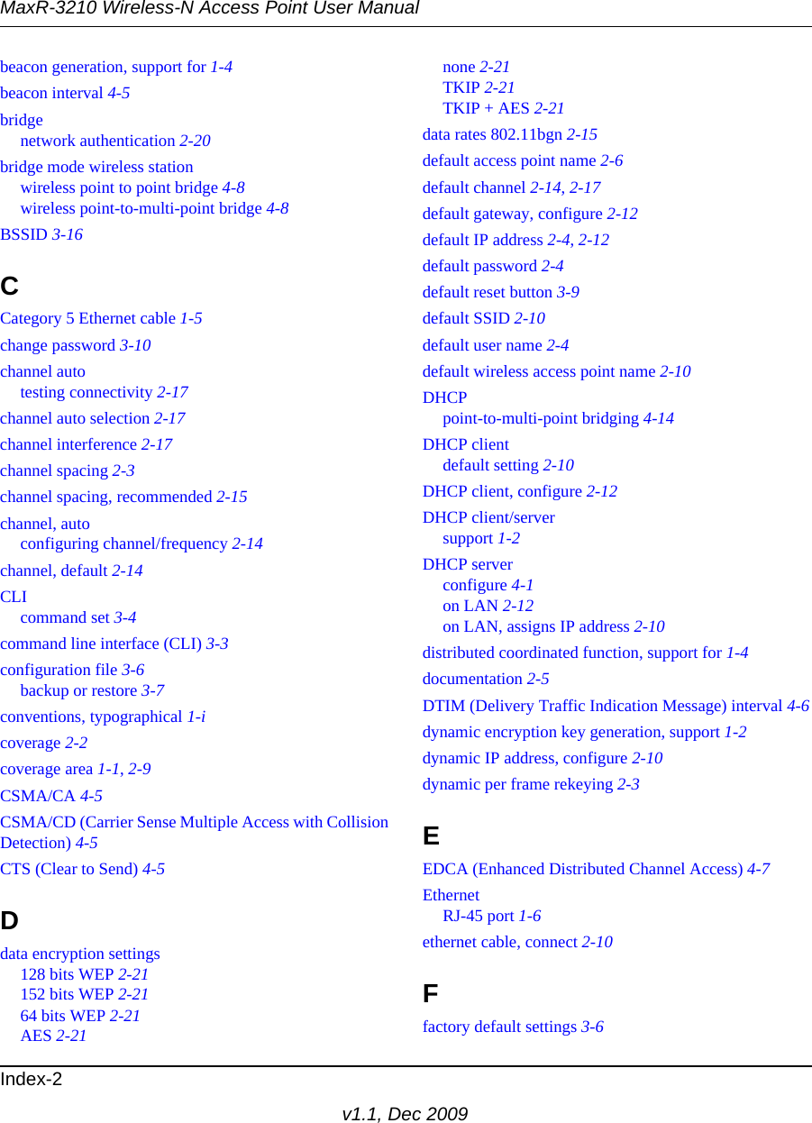 MaxR-3210 Wireless-N Access Point User ManualIndex-2v1.1, Dec 2009beacon generation, support for 1-4beacon interval 4-5bridgenetwork authentication 2-20bridge mode wireless stationwireless point to point bridge 4-8wireless point-to-multi-point bridge 4-8BSSID 3-16CCategory 5 Ethernet cable 1-5change password 3-10channel autotesting connectivity 2-17channel auto selection 2-17channel interference 2-17channel spacing 2-3channel spacing, recommended 2-15channel, autoconfiguring channel/frequency 2-14channel, default 2-14CLIcommand set 3-4command line interface (CLI) 3-3configuration file 3-6backup or restore 3-7conventions, typographical 1-icoverage 2-2coverage area 1-1, 2-9CSMA/CA 4-5CSMA/CD (Carrier Sense Multiple Access with CollisionDetection) 4-5CTS (Clear to Send) 4-5Ddata encryption settings128 bits WEP 2-21152 bits WEP 2-2164 bits WEP 2-21AES 2-21none 2-21TKIP 2-21TKIP + AES 2-21data rates 802.11bgn 2-15default access point name 2-6default channel 2-14, 2-17default gateway, configure 2-12default IP address 2-4, 2-12default password 2-4default reset button 3-9default SSID 2-10default user name 2-4default wireless access point name 2-10DHCPpoint-to-multi-point bridging 4-14DHCP clientdefault setting 2-10DHCP client, configure 2-12DHCP client/serversupport 1-2DHCP serverconfigure 4-1on LAN 2-12on LAN, assigns IP address 2-10distributed coordinated function, support for 1-4documentation 2-5DTIM (Delivery Traffic Indication Message) interval 4-6dynamic encryption key generation, support 1-2dynamic IP address, configure 2-10dynamic per frame rekeying 2-3EEDCA (Enhanced Distributed Channel Access) 4-7EthernetRJ-45 port 1-6ethernet cable, connect 2-10Ffactory default settings 3-6