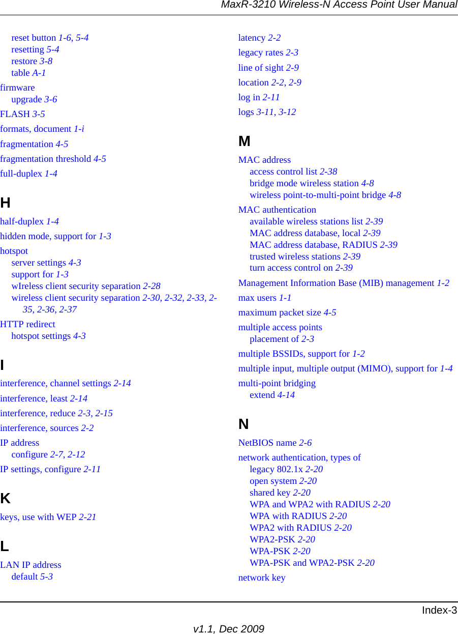 MaxR-3210 Wireless-N Access Point User ManualIndex-3v1.1, Dec 2009reset button 1-6, 5-4resetting 5-4restore 3-8table A-1firmwareupgrade 3-6FLASH 3-5formats, document 1-ifragmentation 4-5fragmentation threshold 4-5full-duplex 1-4Hhalf-duplex 1-4hidden mode, support for 1-3hotspotserver settings 4-3support for 1-3wIreless client security separation 2-28wireless client security separation 2-30, 2-32, 2-33, 2-35, 2-36, 2-37HTTP redirecthotspot settings 4-3Iinterference, channel settings 2-14interference, least 2-14interference, reduce 2-3, 2-15interference, sources 2-2IP addressconfigure 2-7, 2-12IP settings, configure 2-11Kkeys, use with WEP 2-21LLAN IP addressdefault 5-3latency 2-2legacy rates 2-3line of sight 2-9location 2-2, 2-9log in 2-11logs 3-11, 3-12MMAC addressaccess control list 2-38bridge mode wireless station 4-8wireless point-to-multi-point bridge 4-8MAC authenticationavailable wireless stations list 2-39MAC address database, local 2-39MAC address database, RADIUS 2-39trusted wireless stations 2-39turn access control on 2-39Management Information Base (MIB) management 1-2max users 1-1maximum packet size 4-5multiple access pointsplacement of 2-3multiple BSSIDs, support for 1-2multiple input, multiple output (MIMO), support for 1-4multi-point bridgingextend 4-14NNetBIOS name 2-6network authentication, types oflegacy 802.1x 2-20open system 2-20shared key 2-20WPA and WPA2 with RADIUS 2-20WPA with RADIUS 2-20WPA2 with RADIUS 2-20WPA2-PSK 2-20WPA-PSK 2-20WPA-PSK and WPA2-PSK 2-20network key