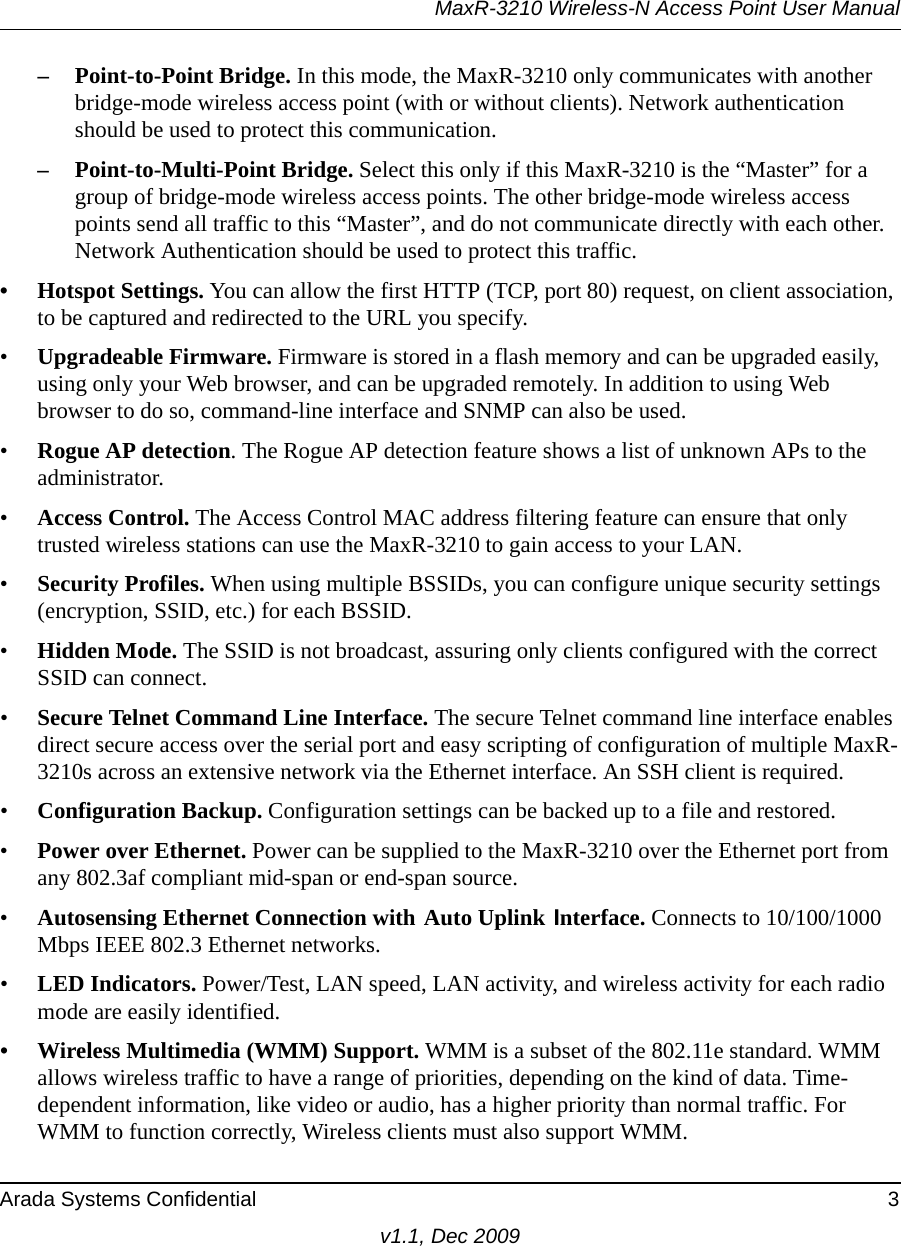 MaxR-3210 Wireless-N Access Point User ManualArada Systems Confidential 3v1.1, Dec 2009– Point-to-Point Bridge. In this mode, the MaxR-3210 only communicates with another bridge-mode wireless access point (with or without clients). Network authentication should be used to protect this communication. – Point-to-Multi-Point Bridge. Select this only if this MaxR-3210 is the “Master” for a group of bridge-mode wireless access points. The other bridge-mode wireless access points send all traffic to this “Master”, and do not communicate directly with each other. Network Authentication should be used to protect this traffic. • Hotspot Settings. You can allow the first HTTP (TCP, port 80) request, on client association, to be captured and redirected to the URL you specify.•Upgradeable Firmware. Firmware is stored in a flash memory and can be upgraded easily, using only your Web browser, and can be upgraded remotely. In addition to using Web browser to do so, command-line interface and SNMP can also be used.•Rogue AP detection. The Rogue AP detection feature shows a list of unknown APs to the administrator.•Access Control. The Access Control MAC address filtering feature can ensure that only trusted wireless stations can use the MaxR-3210 to gain access to your LAN.•Security Profiles. When using multiple BSSIDs, you can configure unique security settings (encryption, SSID, etc.) for each BSSID.•Hidden Mode. The SSID is not broadcast, assuring only clients configured with the correct SSID can connect.•Secure Telnet Command Line Interface. The secure Telnet command line interface enables direct secure access over the serial port and easy scripting of configuration of multiple MaxR-3210s across an extensive network via the Ethernet interface. An SSH client is required.•Configuration Backup. Configuration settings can be backed up to a file and restored.•Power over Ethernet. Power can be supplied to the MaxR-3210 over the Ethernet port from any 802.3af compliant mid-span or end-span source.•Autosensing Ethernet Connection with Auto Uplink Interface. Connects to 10/100/1000 Mbps IEEE 802.3 Ethernet networks.•LED Indicators. Power/Test, LAN speed, LAN activity, and wireless activity for each radio mode are easily identified.• Wireless Multimedia (WMM) Support. WMM is a subset of the 802.11e standard. WMM allows wireless traffic to have a range of priorities, depending on the kind of data. Time-dependent information, like video or audio, has a higher priority than normal traffic. For WMM to function correctly, Wireless clients must also support WMM. 
