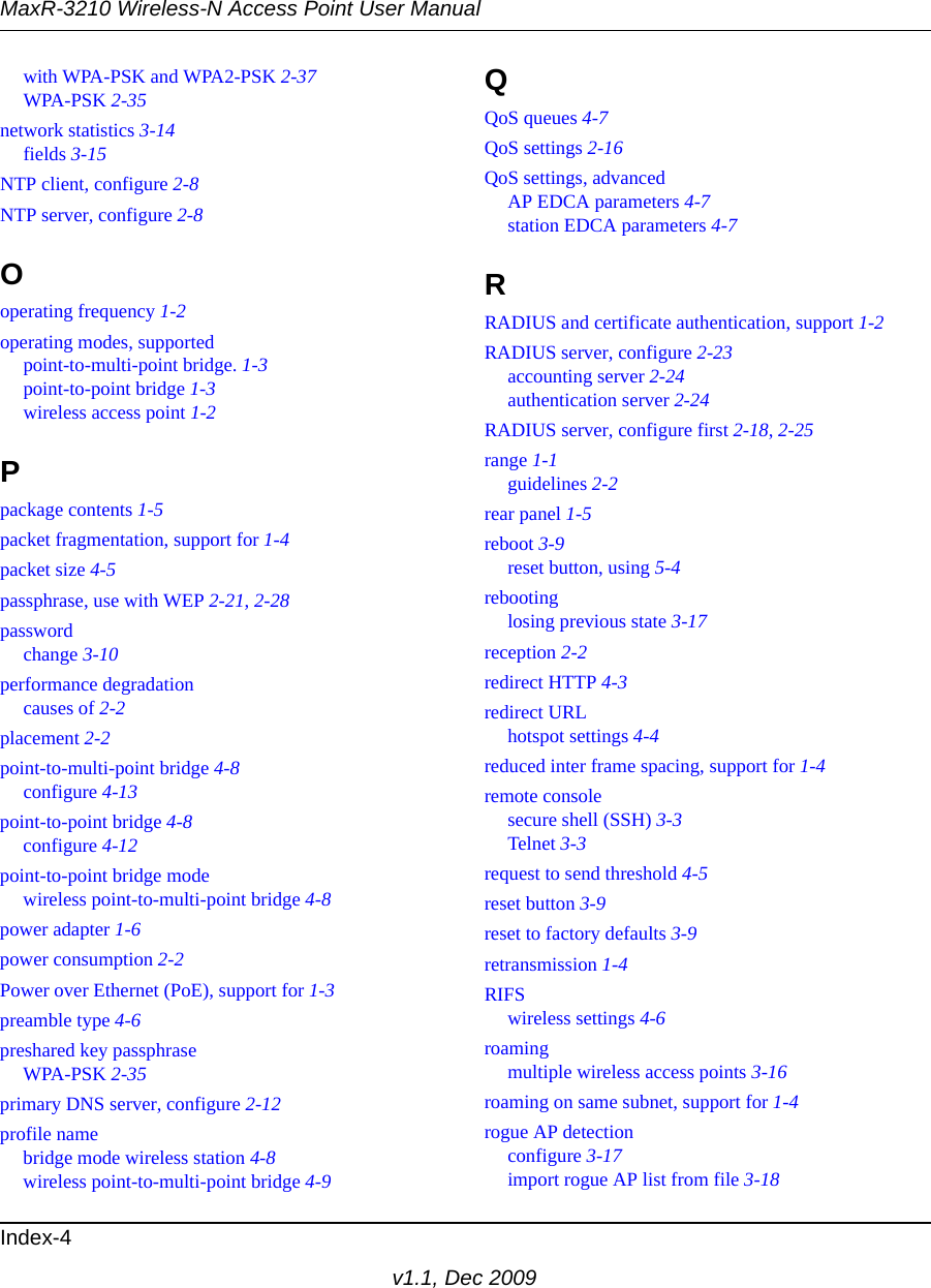 MaxR-3210 Wireless-N Access Point User ManualIndex-4v1.1, Dec 2009with WPA-PSK and WPA2-PSK 2-37WPA-PSK 2-35network statistics 3-14fields 3-15NTP client, configure 2-8NTP server, configure 2-8Ooperating frequency 1-2operating modes, supportedpoint-to-multi-point bridge. 1-3point-to-point bridge 1-3wireless access point 1-2Ppackage contents 1-5packet fragmentation, support for 1-4packet size 4-5passphrase, use with WEP 2-21, 2-28passwordchange 3-10performance degradationcauses of 2-2placement 2-2point-to-multi-point bridge 4-8configure 4-13point-to-point bridge 4-8configure 4-12point-to-point bridge modewireless point-to-multi-point bridge 4-8power adapter 1-6power consumption 2-2Power over Ethernet (PoE), support for 1-3preamble type 4-6preshared key passphraseWPA-PSK 2-35primary DNS server, configure 2-12profile namebridge mode wireless station 4-8wireless point-to-multi-point bridge 4-9QQoS queues 4-7QoS settings 2-16QoS settings, advancedAP EDCA parameters 4-7station EDCA parameters 4-7RRADIUS and certificate authentication, support 1-2RADIUS server, configure 2-23accounting server 2-24authentication server 2-24RADIUS server, configure first 2-18, 2-25range 1-1guidelines 2-2rear panel 1-5reboot 3-9reset button, using 5-4rebootinglosing previous state 3-17reception 2-2redirect HTTP 4-3redirect URLhotspot settings 4-4reduced inter frame spacing, support for 1-4remote consolesecure shell (SSH) 3-3Telnet 3-3request to send threshold 4-5reset button 3-9reset to factory defaults 3-9retransmission 1-4RIFSwireless settings 4-6roamingmultiple wireless access points 3-16roaming on same subnet, support for 1-4rogue AP detectionconfigure 3-17import rogue AP list from file 3-18