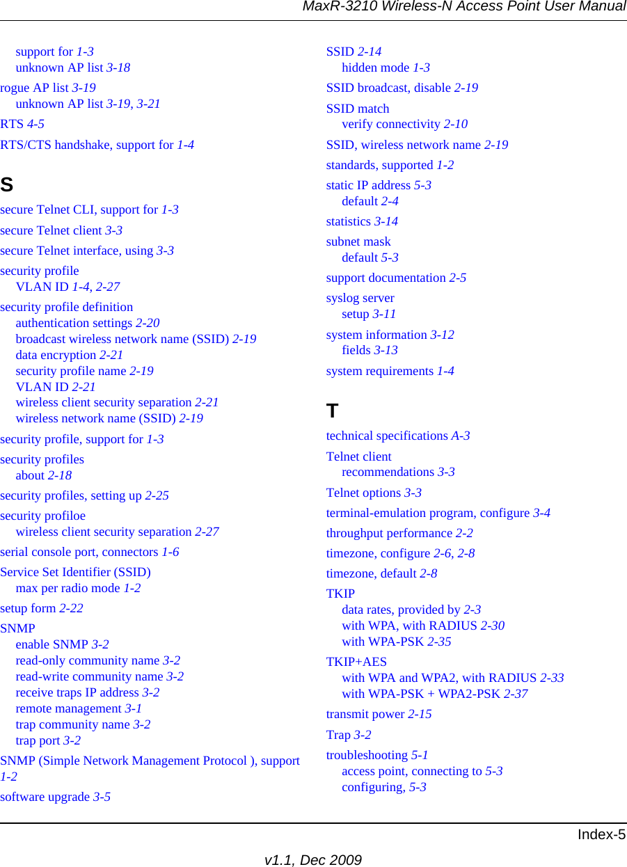 MaxR-3210 Wireless-N Access Point User ManualIndex-5v1.1, Dec 2009support for 1-3unknown AP list 3-18rogue AP list 3-19unknown AP list 3-19, 3-21RTS 4-5RTS/CTS handshake, support for 1-4Ssecure Telnet CLI, support for 1-3secure Telnet client 3-3secure Telnet interface, using 3-3security profileVLAN ID 1-4, 2-27security profile definitionauthentication settings 2-20broadcast wireless network name (SSID) 2-19data encryption 2-21security profile name 2-19VLAN ID 2-21wireless client security separation 2-21wireless network name (SSID) 2-19security profile, support for 1-3security profilesabout 2-18security profiles, setting up 2-25security profiloewireless client security separation 2-27serial console port, connectors 1-6Service Set Identifier (SSID)max per radio mode 1-2setup form 2-22SNMPenable SNMP 3-2read-only community name 3-2read-write community name 3-2receive traps IP address 3-2remote management 3-1trap community name 3-2trap port 3-2SNMP (Simple Network Management Protocol ), support1-2software upgrade 3-5SSID 2-14hidden mode 1-3SSID broadcast, disable 2-19SSID matchverify connectivity 2-10SSID, wireless network name 2-19standards, supported 1-2static IP address 5-3default 2-4statistics 3-14subnet maskdefault 5-3support documentation 2-5syslog serversetup 3-11system information 3-12fields 3-13system requirements 1-4Ttechnical specifications A-3Telnet clientrecommendations 3-3Telnet options 3-3terminal-emulation program, configure 3-4throughput performance 2-2timezone, configure 2-6, 2-8timezone, default 2-8TKIPdata rates, provided by 2-3with WPA, with RADIUS 2-30with WPA-PSK 2-35TKIP+AESwith WPA and WPA2, with RADIUS 2-33with WPA-PSK + WPA2-PSK 2-37transmit power 2-15Trap 3-2troubleshooting 5-1access point, connecting to 5-3configuring, 5-3