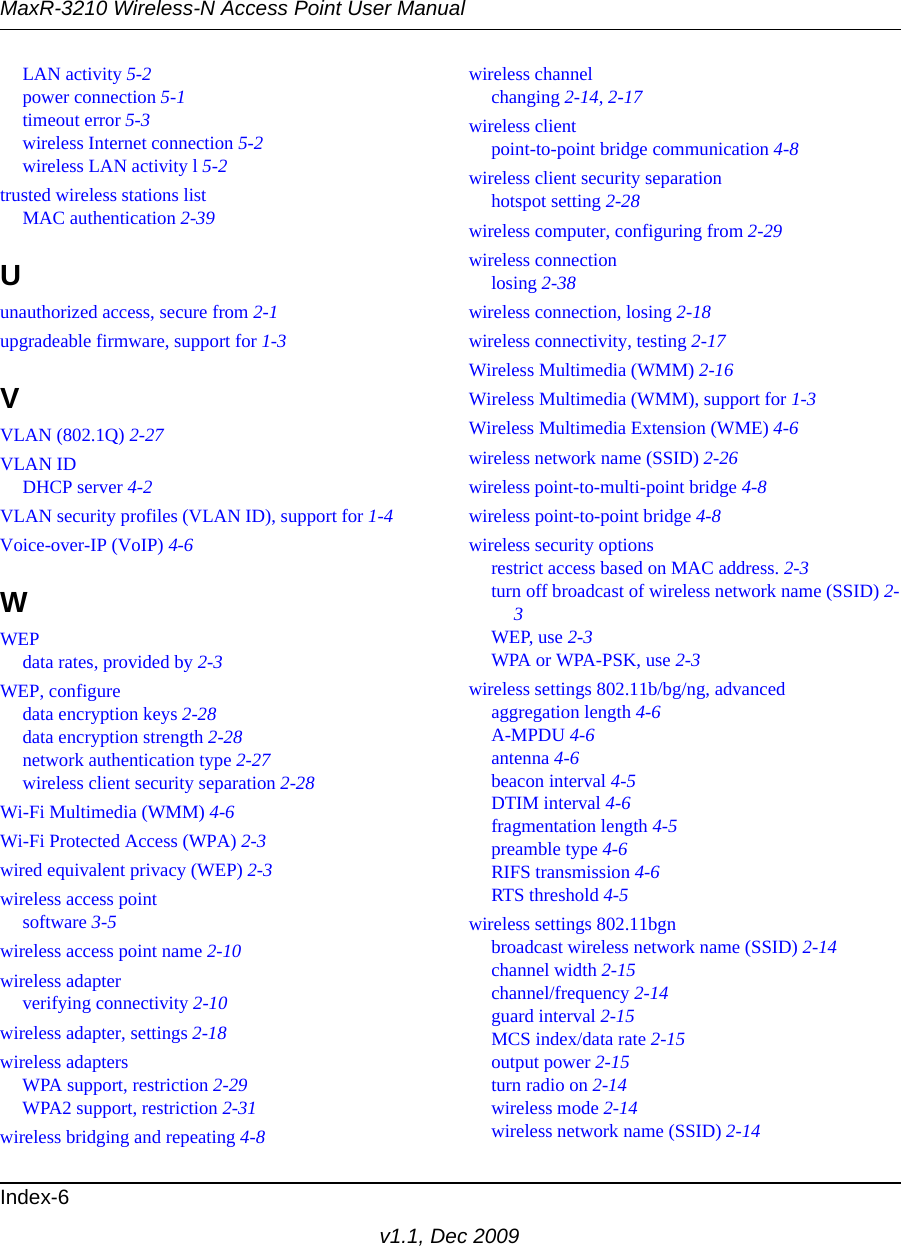 MaxR-3210 Wireless-N Access Point User ManualIndex-6v1.1, Dec 2009LAN activity 5-2power connection 5-1timeout error 5-3wireless Internet connection 5-2wireless LAN activity l 5-2trusted wireless stations listMAC authentication 2-39Uunauthorized access, secure from 2-1upgradeable firmware, support for 1-3VVLAN (802.1Q) 2-27VLAN IDDHCP server 4-2VLAN security profiles (VLAN ID), support for 1-4Voice-over-IP (VoIP) 4-6WWEPdata rates, provided by 2-3WEP, configuredata encryption keys 2-28data encryption strength 2-28network authentication type 2-27wireless client security separation 2-28Wi-Fi Multimedia (WMM) 4-6Wi-Fi Protected Access (WPA) 2-3wired equivalent privacy (WEP) 2-3wireless access pointsoftware 3-5wireless access point name 2-10wireless adapterverifying connectivity 2-10wireless adapter, settings 2-18wireless adaptersWPA support, restriction 2-29WPA2 support, restriction 2-31wireless bridging and repeating 4-8wireless channelchanging 2-14, 2-17wireless clientpoint-to-point bridge communication 4-8wireless client security separationhotspot setting 2-28wireless computer, configuring from 2-29wireless connectionlosing 2-38wireless connection, losing 2-18wireless connectivity, testing 2-17Wireless Multimedia (WMM) 2-16Wireless Multimedia (WMM), support for 1-3Wireless Multimedia Extension (WME) 4-6wireless network name (SSID) 2-26wireless point-to-multi-point bridge 4-8wireless point-to-point bridge 4-8wireless security optionsrestrict access based on MAC address. 2-3turn off broadcast of wireless network name (SSID) 2-3WEP, use 2-3WPA or WPA-PSK, use 2-3wireless settings 802.11b/bg/ng, advancedaggregation length 4-6A-MPDU 4-6antenna 4-6beacon interval 4-5DTIM interval 4-6fragmentation length 4-5preamble type 4-6RIFS transmission 4-6RTS threshold 4-5wireless settings 802.11bgnbroadcast wireless network name (SSID) 2-14channel width 2-15channel/frequency 2-14guard interval 2-15MCS index/data rate 2-15output power 2-15turn radio on 2-14wireless mode 2-14wireless network name (SSID) 2-14