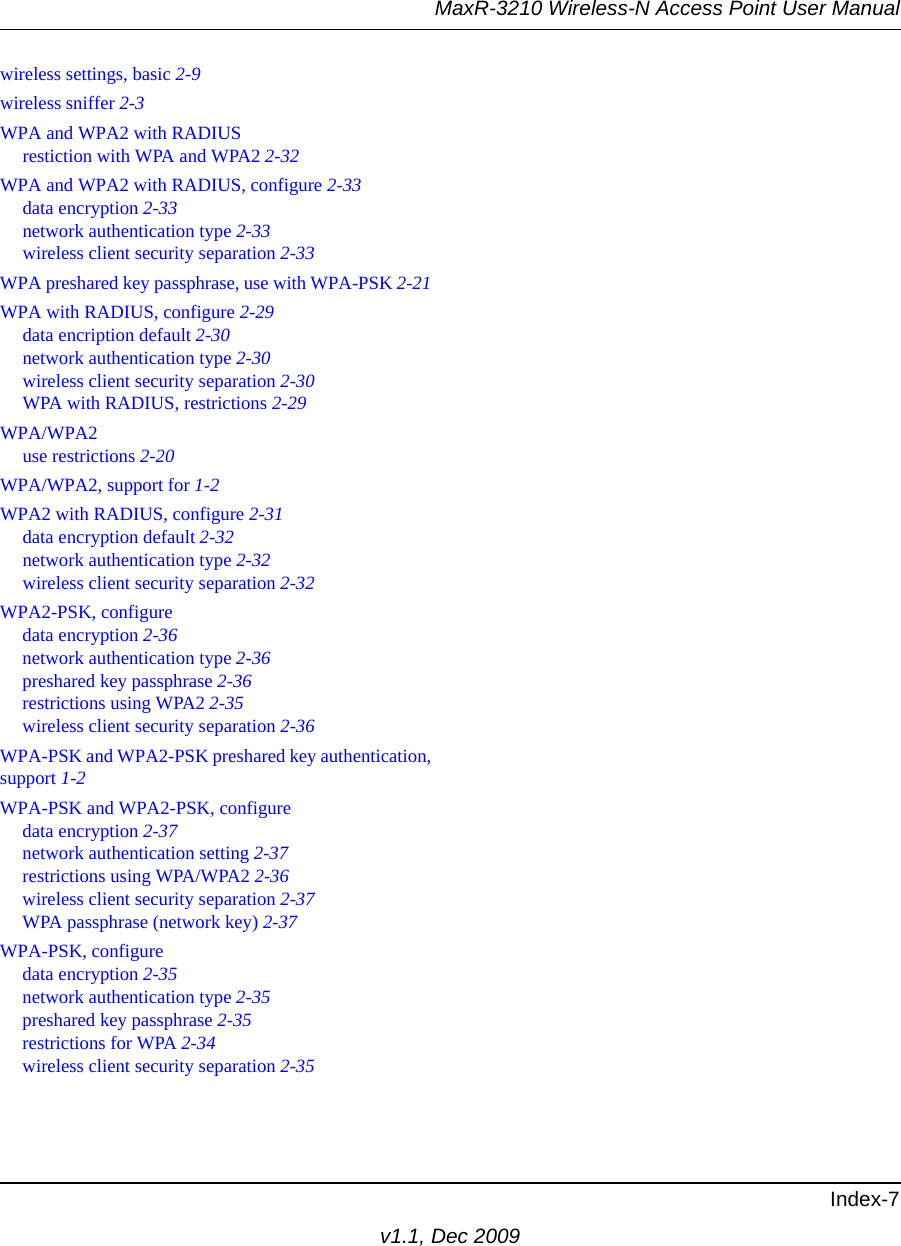 MaxR-3210 Wireless-N Access Point User ManualIndex-7v1.1, Dec 2009wireless settings, basic 2-9wireless sniffer 2-3WPA and WPA2 with RADIUSrestiction with WPA and WPA2 2-32WPA and WPA2 with RADIUS, configure 2-33data encryption 2-33network authentication type 2-33wireless client security separation 2-33WPA preshared key passphrase, use with WPA-PSK 2-21WPA with RADIUS, configure 2-29data encription default 2-30network authentication type 2-30wireless client security separation 2-30WPA with RADIUS, restrictions 2-29WPA/WPA2use restrictions 2-20WPA/WPA2, support for 1-2WPA2 with RADIUS, configure 2-31data encryption default 2-32network authentication type 2-32wireless client security separation 2-32WPA2-PSK, configuredata encryption 2-36network authentication type 2-36preshared key passphrase 2-36restrictions using WPA2 2-35wireless client security separation 2-36WPA-PSK and WPA2-PSK preshared key authentication,support 1-2WPA-PSK and WPA2-PSK, configuredata encryption 2-37network authentication setting 2-37restrictions using WPA/WPA2 2-36wireless client security separation 2-37WPA passphrase (network key) 2-37WPA-PSK, configuredata encryption 2-35network authentication type 2-35preshared key passphrase 2-35restrictions for WPA 2-34wireless client security separation 2-35